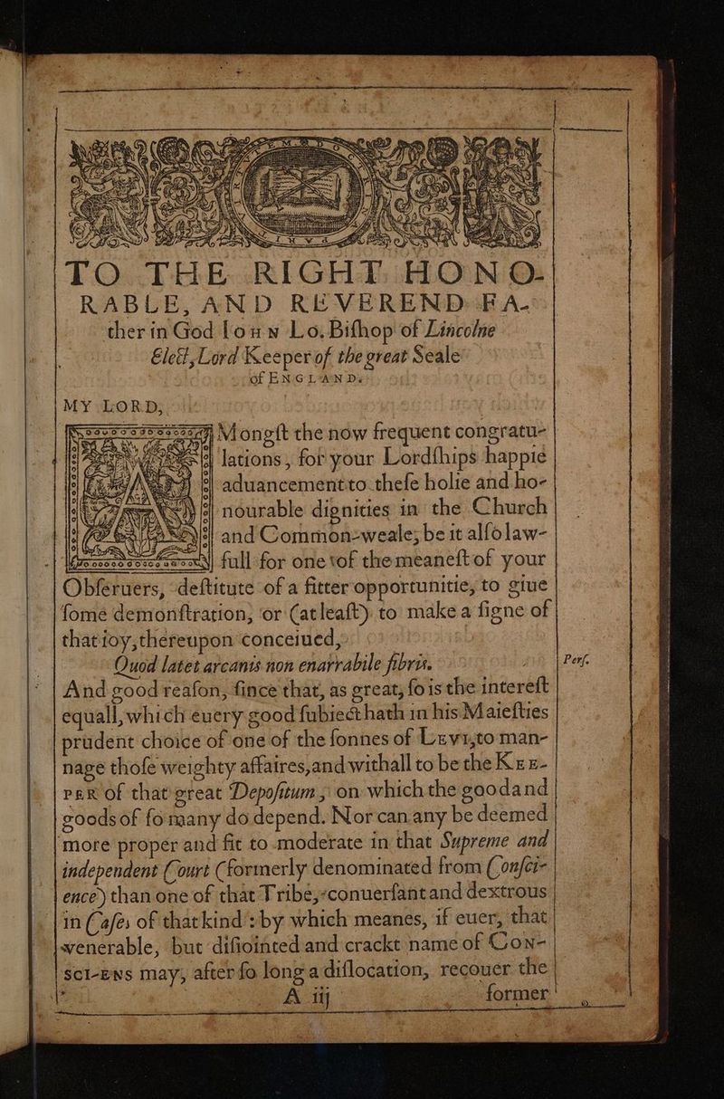 rr i i M M— MÀ t j . » e — = ee Wd xb. AM AM NGOS & Á i 4 D o X BY RS 5 A ec RI EON CN FIT NOS Le: | Var DA 2 EN NM RUP Ae ! Uy ura : HER N RABLE, AND REVEREND:«EFA-: ther in God lou w Lo. Bifhop of Lincolne Ele, Liórd Keeper of the great Seale of ENGLAN Ds AU SC n b ho MY LORD, | S32:273553:21:1 M ongft the now frequent congratu- Es lations, for your Lordíhips happie aduancementto thefe holie and ho- nourable dignities in’ the Church and Common-weale; be it alfolaw- ieshssssN full for one of the meaneftof your Obferuers, deftitute of a fitter opportunitie, to giue [ome demonftration; or (atleaft) to make a figne of thatioy,thereupon conceiued, | Quod latet arcants non enarrabile fibris. fi | Perf And good reafon, fince that, as great, fois the intereft equall, which every good fubiect hath 1n his Maiefties prudent choice of one of the fonnes of Lervi,to man- nage thofe weighty affatres,and withall to be the K x z- per of that ereat Depofitum , on which the goodand coods of fo many do depend. Nor can any be deemed more proper and fit to moderate in that Supreme and independent (Court (formerly denominated from ( onfcr- ence) than one of that Tribé,-conuerfant and dextrous in (Cafe: of thatkind : by which meanes, 1f euer, that wenerable, but difiointed and crackt name of Gon- | scl-ens may; after fo longa diflocation, recouer the | | A ABC former D) RENE