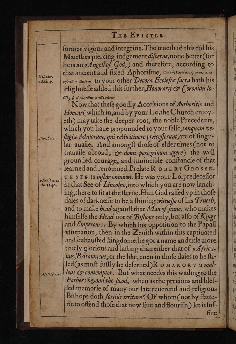 _—— neal Helioder. clt thiop. d Pm. Sec. | |.F lorust civca Tue EPisTLE heis an eAngellof God, ) and therefore, according to that ancient and fixed Aphorifme, On nistteseinus d vi bm o mint ix dua, to your other Decora Ecclefie facra hath his C0; DEO Bae dn ty mg xplover, Honour (which injand by your Lo.the Church enioy- eth) may take the deeper root, the noble Precedents, which you haue propounded to your felfe,canguam ve- fligia Maiorum, qui retto itinere pracefferunt,are of fingu- lar auaile. And amongtt thofe of elder times (not to. trauaile abroad, «v* domi peregrinum agere) the well grounded courage, and inuincible conftancie of that. TESTE 1s inflar omnium. He was your Lo.predeceffor daies of darkneffe to be à fhining witne[fe of his Truetb, himfelfe the Head not of Bi/hops only, but alfo of Kings and Emperours.. By which his oppofition to the Papall viurpation, then inthe Zenith within this captiuated and exhaufted kingdome,he got a name and title more truely gloriousand lafting chan either that of «4/rica- nus, Britannicus, or the like, euen in thofe daies to be fti- led(as moft tuftly he deferued)R o w 4 N o &amp; v M mal- fed memorie of many our late reuerend and religious | fice