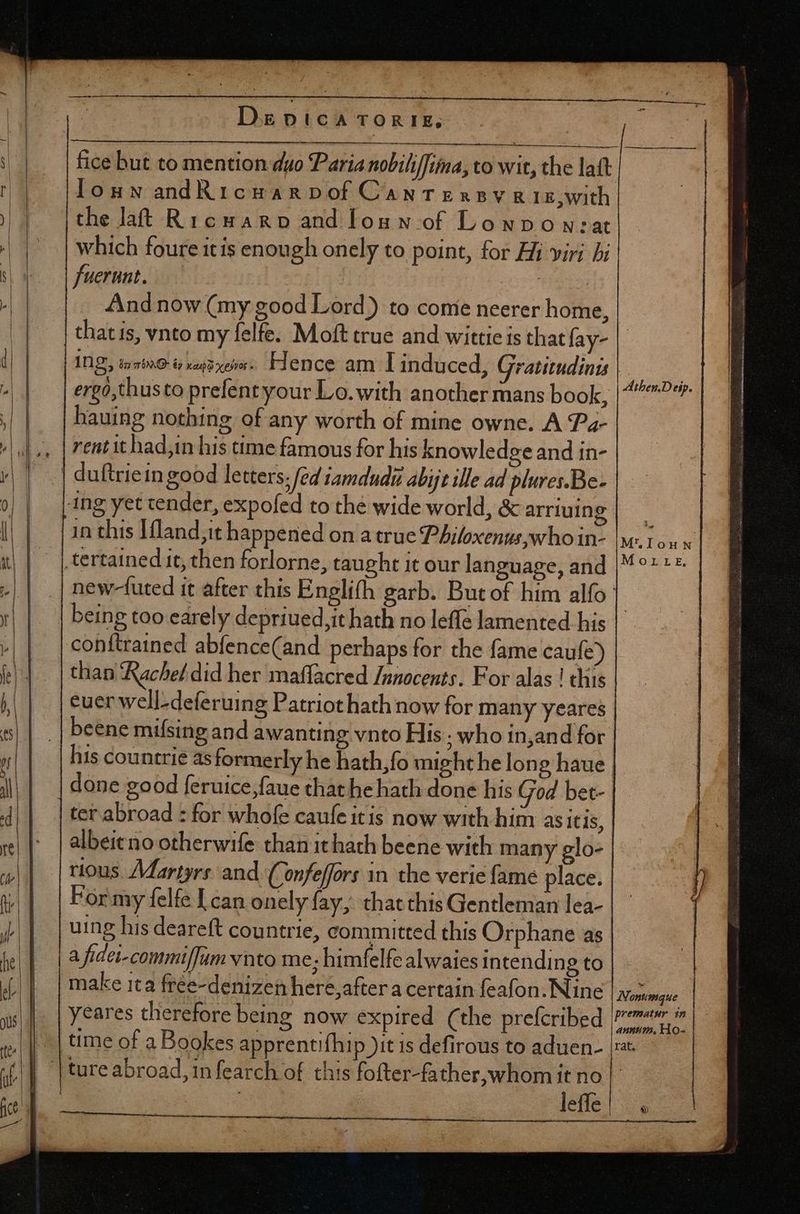 D EDICA TORTIE, lons andRicuarvof Cantensy RIE,with the lat Ricwarp and loun of Loupo w:at which foure itis enough onely to point, for Hi viri bi fuerunt. | iie And now (my good Lord) to conie neerer home, thatis, vnto my felfe. Moft true and wittie is that fay- ING, izb»9 tv raps eve. Hence am I induced, Gratitudints ergó,thusto prefent your Lo.with another mans book, hauing nothing of any worth of mine owne. A Pa- rent it had,in his time famous for his knowledge and in- | duftriein good letters [ed 1amdudu abijt ille ad plures.Be- ing yet tender, expofed to the wide world, &amp; arriuing in this Ifland,it happened on a true Philoxenus,who in- tertained it, then forlorne, taught it our language, and being too earely depriued,it hath no leffe lamented his conftrained abfence(and perhaps for the fame caufe) than Rachel did her maffacred /ngocents. For alas ! this euer well-deferuing Patriothath now for many yeares beene mifsing and awanting vnto His ; who in,and for albeieno otherwife than it hath beene with many glo- rious. Martyre and (onfeffors in the veric fame place. For my felfe I can onely fay, thatthis Gentleman lea- uing his deareft countrie, committed this Orphane as a fidei-commiffumynnto me; himfelfe alwaies intending to | make ita free-denizen here, after a certain feafon. Nine yeares therefore being now expired (the prefcribed time of a Bookes apprentifhip )it is defirous to aduen- | | ture abroad, in fearch of this fofter-father,whom it no leffe Athen.Deip. M.Ilouwn Morrtr.