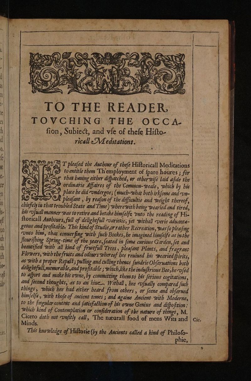 — ——À | |t TO THE READER. TOVCHING THE OCCA- fion, Subiect, and vfe of thefe Hifto- ricall «A editations. ga) T pleafed the Autbour of tbefe Hiftoricall Meditations “\(@ to entitle them Th'employment of {pare houres ; for ur that bauing either difpatcbed, or other oie laid afide the | fee ordinarie Affaires of tbe Common-weale , which by his (Se place he did cundergoe; (much-shat both irkfome and vn- RD Sa GA pleafant , by reajon of the difficultie and weight thereof, chiefely i that troubled State and Time) wherewith being wearied and tired, bis vfuall manner was to retire and betake bim[elfe puto the reading of Hi- ftoricall Authours, full of delightfull varietie; yet withall verie aduanta- geous and profitable. This kind of Studie,or rather Recreation, was [o pleafing unto bim, that eonuerfing with {uch Bookes, he imagined bim[elfe as inthe flourifbing Spring-time of the yeare,feated in [ome curious Garden, fer and beautified with all kind of fruitful Trees , pleafant Plants, and fragrant Flowers, withthe fruits and odours whereof hee renined bis searied {pirits, as with a proper Repast; pulling and culling thence {undrie Obferuations both delightfull,memorable,and profitable ; which,like the induftrious Bee hecvfed to afport and make bis ovne, by committing them to bis ferious cogitations, | aud fecond thoughts, as to an bite». Withall , hee Ufually compared [uch things, which bee had either heard from others , or feene and obferued bimfelfe , with thofe of ancient times ; and againe Ancient with Moderne, to the fingular content and fatisfattion of bis owne Genius and difpofition : which kind of Contemplation or confideration of the nature of things, M. Cicero doth not confitl call, The naturall food of mens Wits and | cic. Minds. ‘4 | This knowledge of Hiltorie (by. the Ancients called a kind of Tong ; Ie, eem AF acu — s