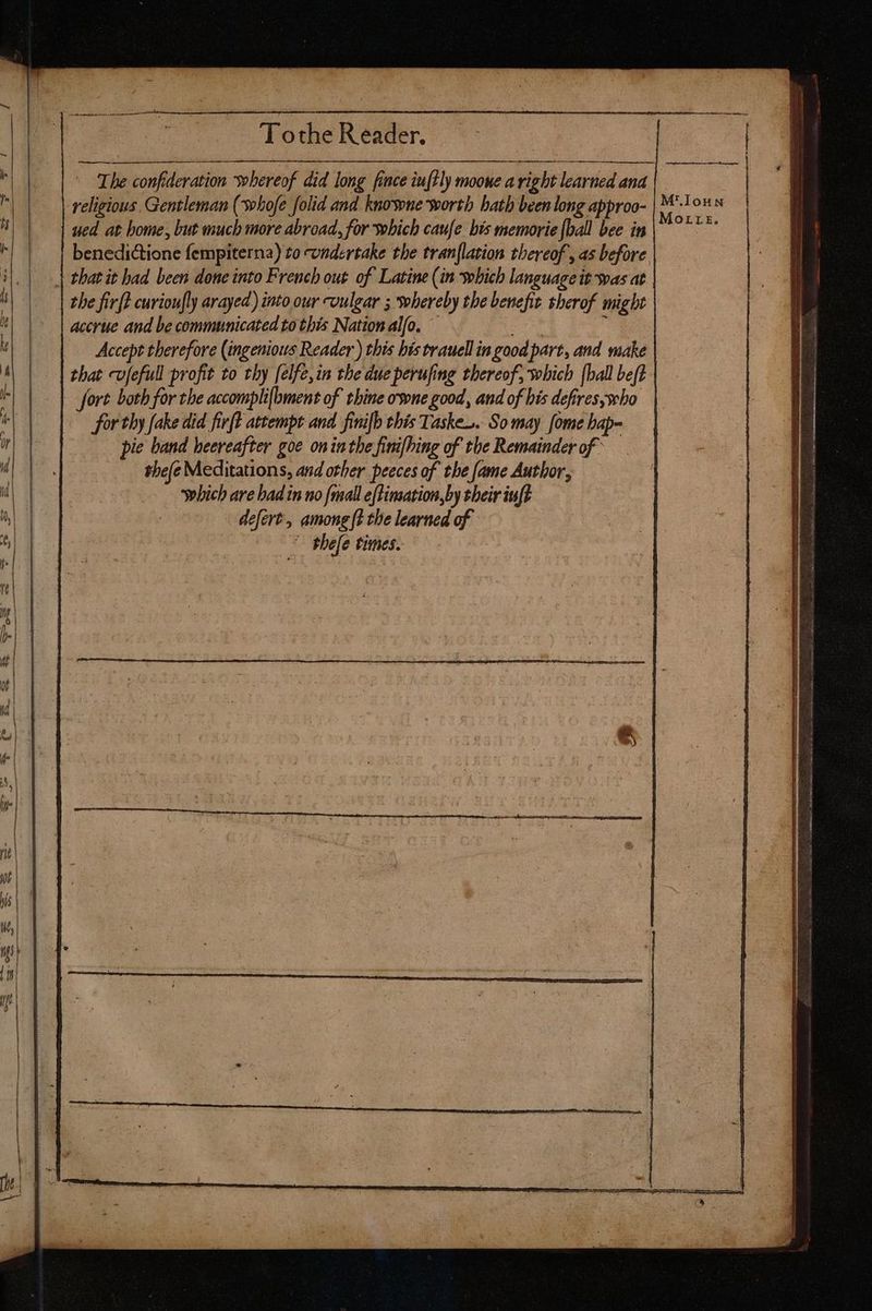 j To the Reader. The confideration whereof did long fince iuftly mooue a right learned and ‘religious Gentleman (whofe folid and knowne worth hath been long approo- ued at home, but much more abroad, for which caufe bis memorie [ball bee in benedictione fempiterna) to undertake the tran[lation thereof, as before | that it had been done into French out of Latine (in which language it was at the firft curioufly arayed) into our vulgar ; whereby tbe benefit sherof might accrue and be communicated to this Nation alfo. ' ee j | Accept therefore (ingenious Reader ) this his trauell in good part, and make that cv[efull profit to thy [elfe,in the due perufing thereof, which [ball beft - fort both for the accomplifbment of thine ovone good, and of bis defires;who for thy fake did fir(t attempt and finifb this Tasks. So may fome bap- pie band heereafter goe on inthe finifhing of the Remainder of thefe Meditations, and other peeces of the fame Author, which are bad in no {mall eftinsation,by their iuft defert, among (t the learned of | | thefe times.