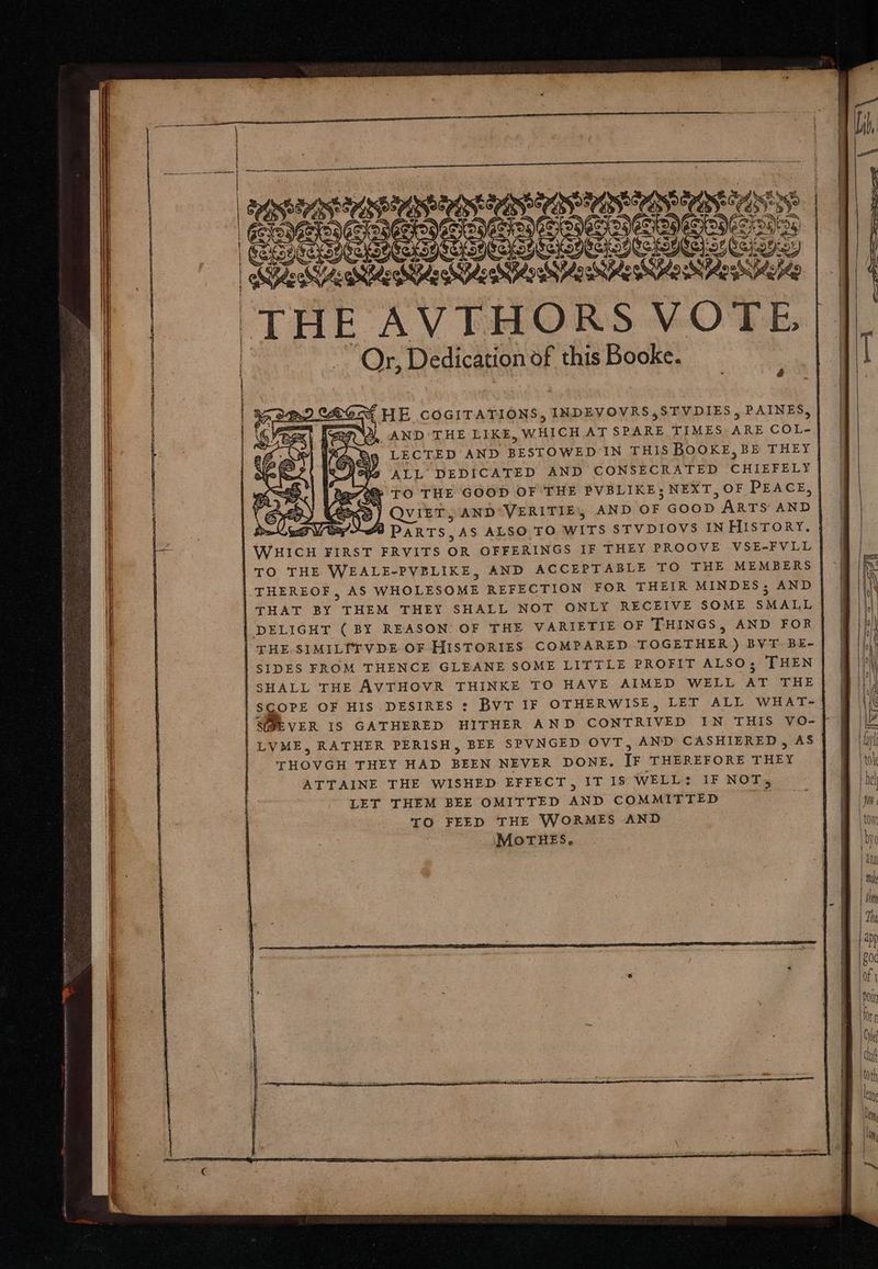 vec! HE COGITATIONS, INDEVOVRS,STVDIES , PAINES, AND THE LIKE, WHICH ATSPARE TIMES ARE COL. LECTED AND BESTOWED IN THIS BOOKE,BE THEY ALL DEDICATED AND CONSECRATED CHIEFELY f» TO THE GOOD OF THE PVBLIKE; NEXT, OF PEACE, C QVIET, AND VERITIE, AND OF GOOD | ARTS AND fa DARTS,AS ALSO TO WITS STVDIOVS IN HIisTORY. WHICH FIRST FRVITS OR OFFERINGS IF THEY PROOVE VSE-FVLL TO THE WEALE-PVBLIKE, AND ACCEPTABLE TO THE MEMBERS THEREOF, AS WHOLESOME REFECTION FOR THEIR MINDES; AND THAT BY THEM THEY SHALL NOT ONLY RECEIVE SOME SMALL DELIGHT (BY REASON: OF THE VARIETIE OF THINGS, AND FOR THE SIMILITVDE OF HISTORIES COMPARED TOGETHER) BVT. BE- SIDES FROM THENCE GLEANE SOME LITTLE PROFIT ALSO; THEN SHALL THE AVTHOVR THINKE TO HAVE AIMED WELL AT THE SCOPE OF HIS DESIRES : Bvr IF OTHERWISE, LET ALL WHAT- SEVER IS GATHERED HITHER AND CONTRIVED IN THIS VO- | LVME, RATHER PERISH, BEE SPVNGED OVT, AND CASHIERED , AS THOVGH THEY HAD BEEN NEVER DONE. IF THEREFORE THEY ATTAINE THE WISHED EFFECT, IT I$ WELL: IF NOT, LET THEM BEE OMITTED AND COMMITTED we TO FEED THE WORMES AND MOoTHES. ca. = c pS Se se = cU p ea =>