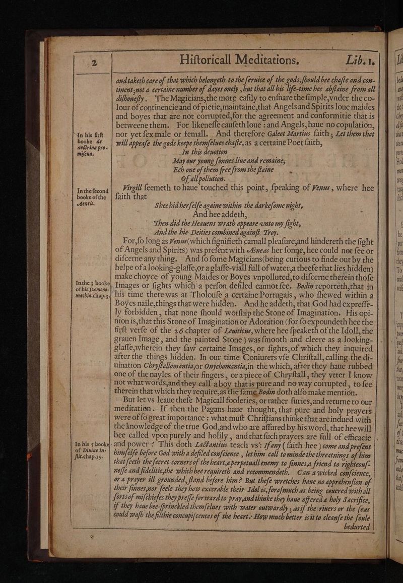 DOREM Xn his firft | booke de | doétrina pro. mifcua. In his 5 booke|: of Dixie In- fiit.chap.19. | | » Hiftoricall MTS Lib. t. andtaketh care of that which belongeth to the feruice of the gods,fhould bee chafte and con- tinent not a certaine number of dayes onely , but that all bis life-time hee abjtaine from all difhonefty. The Magicians,the more eafily to en{nare thefimple,vnder the co- lour of continencie and of pietie,maintaine,that Angelsand Spirits lone maides and boves that are not corrupted,for the agreement and conformitie that is betweenethem. For likeneffe caufeth loue : and Angels, haue no copulation, nor yetfex male or femall. : And therefore Galect Martius faith ; Let them that will appeafe the gods keepe themfelues chafte,as a certaine Poet faith, _In this deuotion May our young fonnes liue and remaine, Ech one of them free from the flaine x Of all pollution. ¥irgill feemeth to haue touched this point, fpeaking of Yesus, where hee faith that Shee bid berfelfe acaine within the darkefome night, | And hee addeth, | Then did the Heauens wrath appeare «nto my fight, And the bie: Deities combined againft Troy. | For,fo long as Venus(which fignifieth carnall pleafure,and hindereth the fight of Angels and Spirits) was prefent with eAineas her fonge, hee could net fee or difcerne any thing. And fo fome Magicians(being curious to finde out by the nion is,that this Stone of Imagination or Adoration (for fo expoundeth hee the firft verfe of the 26 chapter of Zewiticus, where hee fpeaketh of the Idoll, the grauen Image , and the painted Stone ) was fmooth and cleere as a looking- glaffe; wherein they faw certaine Images, or fights, of which they inquired afterthe things hidden. In our time Coniurers vfe Chriftall, calling the di- uination Chryflallemantiaor Onychomantia,in the which, after they haue rubbed one of the nayles of their fingers, ora piece of Chryftall they vtter I know not what words, and they call a boy thatis pureand no way corrupted, to fee therein that which they require,as the fame Bodin doth alfo make mention. But let vs leaue thefe Magicall fooleries, or rather furies,and returne to our meditation. If then the Pagans haue thought, that pure and holy prayers were of fo great importance : what muft Chritftians thinke that areindued with the knowledge of the true God,and who are affured by his word, that hee will bee called vpon purely and holily , and that fuch prayers are full of efficacie and power * This doth Zacfantius teach vs’: If any ( faith: hee ) come and prefent himfelfe before God with a defiled coufcience , let him call to minde the threatnings of bim that feeth the fecret cornersof the heart,a perpetuall enemy to finnes,a friend to righteouf- neffe and fidelitie,the which hee requireth and recommendeth. Can a wicked conf cience, their finnes por feele they how execrable their Idol is, feva[mauch as being conered with all forts of mifchiefes they preffe forward to pray,and thinke they baue offered a holy Sacrifice, | if they baue bee-fprinckled themfelues with water outwardly ; asif the riners or the (eas could wafh the filthie concupi[cences of the heart. How much better isit to cleanfe the foule bedurted