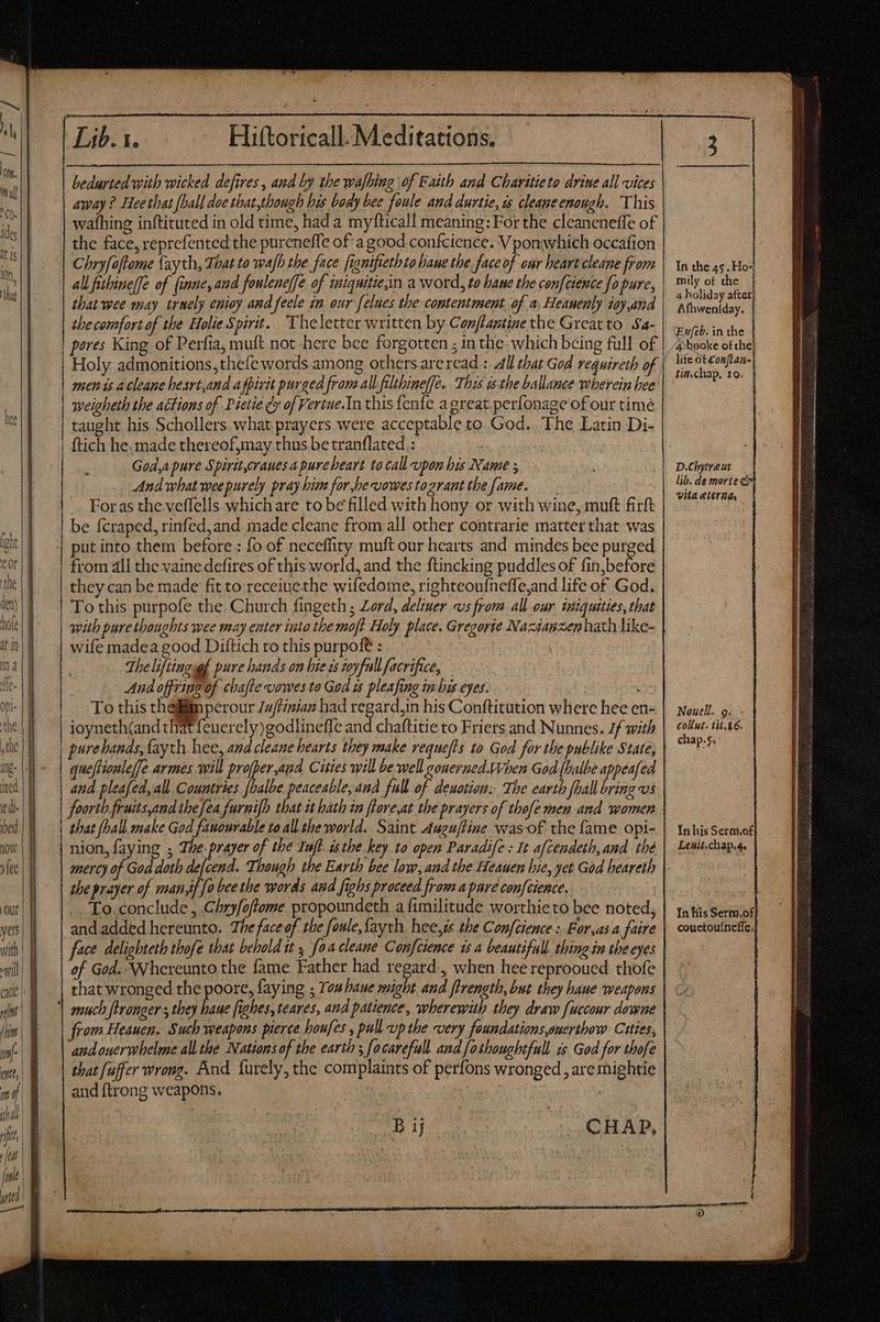 m , li ides 0h, | €——————— LE TET t eae a t —— M M MÀ — P — € —— MÀM———— Àá MM € € bedurted with wicked defires , and by the wafbing of Faith and Charitieto drine all vices away ? Hee that [ball doe that,though his body bee foule and durtie, ts cleaneenough. This wafhing inftituted in old time, had a myfticall meaning: For the cleaneneffe of the face, reprefented the pureneffe of a good confcience. Vponwhich occafion Chryfoftome {ayth, That to wafh the face fignifethtohaue the face of our heart cleane from all fithine(fe of (inne, aud fouleneffe of iniquitie,in a word, to bane the confcience fo pure, that wee may truely enioy and feele in our felues the contentment of a Heanenly ioy,and the comfort of the Holie Spirit. Theletter written by Conjlaptine the Great to Sa- pores King of Perfia, muft not-here bee forgotten ; in the which being full of men is A cleane heart,and a fpirit purged from all filtbineffe. This is the ballance wherein bee weigheth the actions of Dietié (y of Vertue.In this fenfe a great perfonage of our time taught his Schollers what prayers were acceptable to God. The Latin Di- ftich he, made thereof,may thus be tranflated : Goda pure Spiritcranesapurebeart ta call upon his Name ; And what wee purely pray him for,bevowestogrant the fame. —— For as the veflells which are to be filled with hony or with wine, mutt firft be fcraped, rinfed,and made cleane from all other contrarie matter that was put into them before : fo of neceffity muft our hearts and mindes bee purged from all the vaine defires of this world, and the ftincking puddles of fin,before they can be made fit to receiuethe wifedome, righteoufneffle,and life of God. To this purpofe the Church fingeth ; Zord, deliuer «vs from all our iniquities, that with puretboughts wee may enter into tbe moft Holy. place. Gregorie Naztawxen hath like- wife madea good Diftich to this purpofe : : The liftiugsgf pure hands on bie zs zoyfullfacrifice, And offring of cbafle vowes to God ws pleafing in bis eyes. To this them perour /u/finian had regard,in his Conftitution where hee en- ioyneth(and that feuerely)godlineffe and chaftitie to Friers and Nunnes. 7f with pure hands, faych hee, and cleane hearts they make requefts to God for the publike State, queftionleffe armes will profper,apd Cities will be well gonerned.When God (balbe appealed and pleafed, all. Countries [halbe peaceable,and full of deuotiom. The earth {hall bring Us forth fruits,and the fea furnifh that it hath in flore,at the prayers of thofe men and women that [ball make God fanourable to all the world. Saint Aueuftine was of the fame opi- nion, faying ; The prayer of the Iuft isthe key to open Paradife : It afcendeth,and thé mercy of God doth T Though the Earth bee low, and the Heauen bie, yet God heareth the prayer of man jj fo bee the words aud fighs proceed from a pure con[cience, To.conclude, Chryfoftome propoundeth a fimilitude worthieto bee noted, and added hereunto. The face of the foule, fayth. hee,s the Confcience : For,as a faire face delighteth thofe that behold it , fna cleane Confcience is a beautifull thing in the eyes of God. Whereunto the fame Father had regard , when hee reprooued thofe that wronged the poore, faying ; Youhaue might and ftrength, but they haue weapons from Heauen. Such weapons pierce boufes , pull up the very foundations onerthow Cuties, andoucrwhelme all the Nations of the earth ; focarefull. and fothoughtfull us God for thofe that fuffer wrong. And furely, the complaints of perfons wronged, are mightie and ftrong weapons. | B ij CHAP, In the 45. Ho- mily of the 4 holiday after Afhwentday. Eufeb. in the 4:booke ofthe life of Conftan- tin.chap. 10. D.Cbytreus lib. de morte ci» vita elerza Nouell. g. Collut. tit. A6. chap.5, In his Serm.of; Lenit.chap.4. In his Serm.of couctouíneffe. a. nc a tag pan Er a SO NUT ae - Sé VAR Rasen