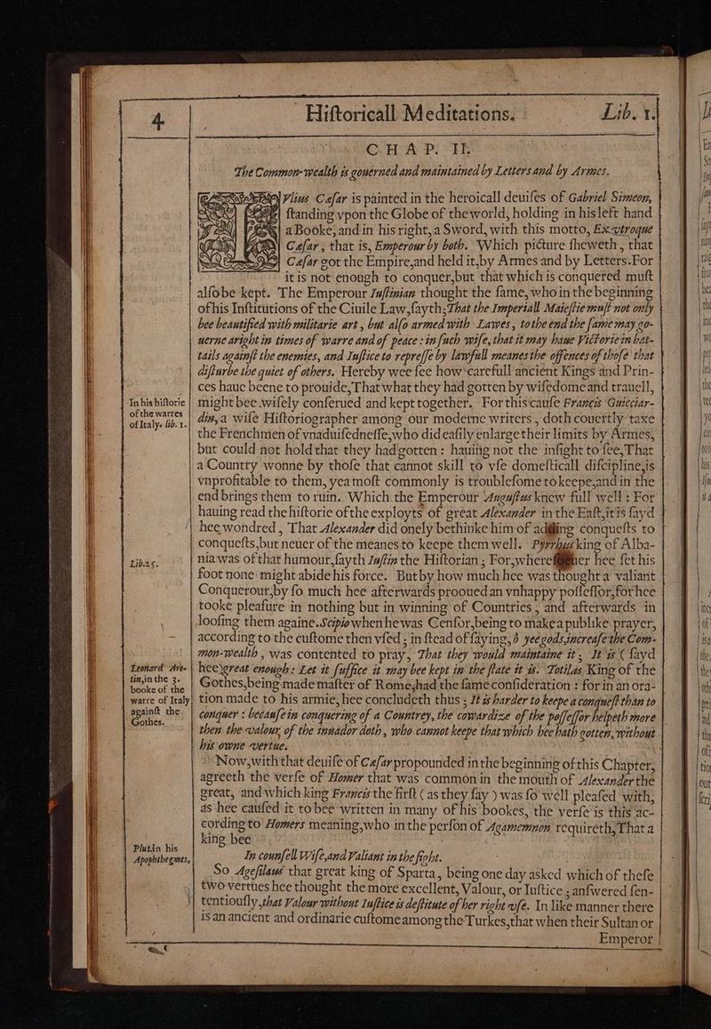 | In his hiftorie of the watres of Italy. b. 1. Leonard Awe- linjnthe 3. booke of the warre of Italy | againft the Gothes. Plutin his Apophthegmes, Hiftoricall Meditations. Lib. 14 —Ó——M KM Vlius Caefar is painted in the heroicall deuifes of Gabriel Simeon, 7| ftanding vpon the Globe of the world, holding in hisleft hand £o 2 Booke, and in his right,a Sword, with this motto, Ex vtroque Ae Cefar , that is, Emperour by beth. Which picture fheweth , that VAS Cefar cot the Empire,and held itjby Armes and by Letters.For itis not enough to conquer,but that which is conquered muft alfobe kept. The Emperour Ju/finian thought the fame, who in the beginning of his Inftitutions of the Ciuile Law.fayth;7/7at the Imperial! Maieftie muft not only bee beautifted with militarie art , but al(o armed with Lawes, tothe end the [ame may go- uerne aright in times of warre and of peace : in {uch wife, that it may baue Victoriezn bat- tails againft the enemies, and Inftice to repreffe by lawfull meanesthe offences of thofe that diflurbe tbe quiet of others. Hereby wee fee how'carefull ancient Kings and Prin- ces haue beene to prouide, That what they had gotten by wifedomeand trauell, might bee wifely conferued and kept together. For this:caufe Francs ‘Guicciar- din,a wile Hiftoriographer. among our moderne writers , doth couertly taxe the Frenchmen of vnaduifednetfe, who did eafily enlargetheir limits by Armes, but could not hold that they hadgotten : hauing not the infight to fee, That a Country wonne by thofe that cannot skill to vfe domefticall difcipline,is vnprofitable to them, yea moft commonly is troublefome tokeepe,and in the end brings them to ruin. Which the Emperour “uga/fus knew full well : For hauing read the hiftorie ofthe exployts of great Alexander in the Eaftitis fayd conquefts,but neuer of the meanesto keepe them well. Pyrrhgsking of Alba- nia was of that humour,fayth Ja/fia the Hiftorian ; Forjwhereffüiiier hee fet his foot none: might abide his force. Butby how much hee was thought valiant Conquerour,by fo much hee afterwards prooued an vnhappy poflcffor;for hee tooke pleafure in nothing but in winning of Countries , and afterwards in according to the cuftome then vfed ; in ftead of faying, 6 yee gods.increafe the Com- mon-wealth , was contented to pray, That they would maintaine it, Its (Layd hee)great enough: Let it fuffice it may bee kept in the [late it ws. Totilas King of the Gothes,being made mafter of Rome;had the fame confideration : for in an ora- tion made to his armie, hee concludeth thus ; 72 zs harder to keepe a conquefithan to | conquer : becanfein conquering of a Countrey, the cowardize of the poffeffor helpeth more | then the valour. of the innador doth , who cannot keepe that which bee hath gotten, without | ! agreeth the verfe of Homer that was common in the mouth of _4lexanderthe | great, and which king Francis the firlt ( as they fay ) was fo well pleafed with, | ds hee caufed it to bee written in many of his bookes, the verfe is this ac- cording to Homers meaning,who inthe perfon of Agamemnon requiréeth, That a king bee | et m In counfell Wife,and Valiant in the fight. So Agefilans that great king of Sparta, being one day asked which of thefe two vertues hee thought the more excellent, Valour, or Iuftice ; anfwered fen- tentioutly shat Valour without Iuftice is deftitute of her right vfe. In like manner there isan ancient and ordinarie cuftomeamong the Turkes, that when their Sultan or Now;with that deuife of Cefarpropounded inthe beginning ofthis Chapter,