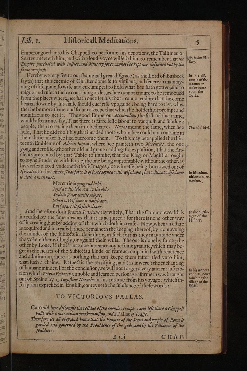 m——— MÀ A M B Ó eto mts | E ul gc i Lib. 1. Hiftoricall Meditations. | Emperor goeth into his Chappell to performe his deuotions,the Talifman or Sexten mecteth him, and with aloud voyce willeth him to remember that the Empire purchafed with Tuffice, amd Military force,cannot bee kept nor defended but by the mh! | — [fame weapons. x, | Hereby we may fee to our fhame arid great difgrace ( as the Lord of Busbeck ae fayth) that this enemie of Chriftendome is fo vigilant, and feuere in maintay- Mt | ning of difcipline,fo wife and circumfpea to hold what hee hath gotten,and to DIE raigne and rule in fuch a contriuing order,as-hee cannot endure to be remooued beaten downe by his Raile fhould euer rife vpagaine : being hard to fay, whe- | ther he bemore firme and ftout to keepe that which he holdeth,or prompt and la | induftrious to get it. Thegood Emperour Maximiliaa,the firft of that name, would oftentimes fay, That there is farre leffe labourto vanquifh and fubduea eople, then toretaine them in obedience. Wicias meant the fame, when hee | held, That he did foolifhly,that inuaded thofe whom hee could not containe in | their dutie after hee had ouercome them. — To this may beeapplied the thir- j teenth Embleme of 44ríag Iunins , where hee painteth two Mercuries, the one ult | | from theplaces where, hee hath once fet his foot : cannot endure that the corne —— | cients pretended by that Table to fignifie, that the King or Magiftrat ought totoyne Prudence with Force, the one being vnprofitable without the other,as his verfes placed vnderneth thofe Images,doe witneffe,being borrowed out of I[ocrates,co this effect, That force is of force,jeyned with wiledome ; but without wifedome it doth aman burt. Mercurie zs yong and bold, Ioyn d with Mercurie the old: So doth Valor linelie reigne, When to Wif dome it doth leane, But( apart) it fayleth cleane. And therefore doth Francis Patricius fay wilely, That the Commonwealth is of increafing but by adding of that which doth increafe. Now,whenan eftate' | isacquiredand increafed, there remaineth the keeping thereof, by contayning the mindes of the fübiectsin their dutie, in füch fort as they may abide vnder theyoke either willingly,or againft their wills. Theone is doneby force ;the other by Loue. If the Prince doe hereunto ioyne fome grauitie,which may bc- get in the hearts of the Subiectsa kinde. of feare accompanied with rcuerence and admiration,there is nothing that can keepe them fafter tied vnto him, than fuch a chaine... Refpectis the terrifying, and (as it were ) the enchanting of humane mindes.For the conclufion,we will not forget a very ancient infcrip- tion which Petrus Victorius,anoble and learned perfonage affirmeth was brought out of Spaine by _4ugufline Neruche in his returne from his voyage : which in- {cription expreffed in Englifh,conteyneth the fubftance of thefe words : TO VICTORIOVS PALLAS. Cato did here difcomfit the refidue ofthe enemies troopes : and left there a Chappell built with a maruailous workemanfbip,and a Pallas of braffe. Therefore let all obey,and kwow that the Empire of the Senat and people of Rome is garded and gouerued by the Prowidence of the gods,and by the Valiancie of the _fouldiers. j B iij CHA P. In his dif. courfe ofthe meanes to make warre vpon the Turke. Thacidid. lib.6. In his admo- £ nitions to De-E VIORICHA. , In the 6.ia- | logue of the Inhís Annota. vpon M;Parro touching the tillage of the § fields.