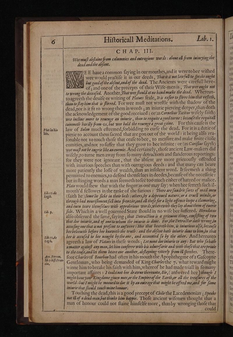 —M CCH AP. It vee muff abflaine from calumnies and ontragious words : aboue all from iniuryimg the dead and the abfent. X6 vl ;E E hauea common faying in our mouthes,and it weretobee wifhed GP wee would practife it in our deeds , 7hat;t 2j not lawfull-to [peake ought WIE but good of the abfent,and of the dead. ‘The Ancients were carefull here- 2 of. and oneof the precepts of their Wife-menis , Zhatweeonght not to wrong the deceafed. Another,Zhat wee fbould at no hand mocke the dead. Wheteun- | toagreeth the deuife or writing of Platees feale, 1t is eafier to ftirre bim that refteth, dead, nor is it fit to wrong them in words ; an iniurie piercing deeper,than doth the acknowledgement of the good receiued : or(as Cornelius Tacitus wifely faith) | wee incline more to veuenge an tniurie , than to requite a goodturne : becaufe the requitall Plut.in his life. | Lib.irde | Legi, Ayn. Fervon, Cle, law of Solon much efteemed,forbidding to curfe the dead. For it isa dutie of pietie to account them facred that are gon out of the world : it being alfo rea- enmities,andnot to fuffer that they grow to bee infinite : or (as Carifius fayth) wee mu]! not be angrie like anenemie. And certainely,, thofe ancient Law-makers did wilely,to turne men away from fo many detractions and flanderous reportings: | with inturious {peeches than with outragious deeds : and that many can beare | more patiently the loffe of wealth, than an infolent word. Itfeemeth a thing | permitted to enemies,to defend themfelues in deedes,becaufe of the neceffitie : | Plato would thew that with the finger(as one may fay) when hee fetteth fuch il- | mouth’d fellowes in the ranke of the furious : There are fuudrie forts of mad-men | faith he) fome lie ficke in their beds :others,by a depraued nature, ora cruell minde, or | through bad nourifhment fall into frenzdesand all thefe for a light offence keepe a clamoring, | and euen teare themfelues with opprobrious words,wherewith they lay about them of euerte | fide. Whichin a well gouerned State fhould in no wife bee fuffered. Herodotus alfo obferued the fame, faying ; that Detraction is a grieuous thing, confifling of two that doe iniurie,and of one to whom the iniurie is done. For,the Detracfor doth wrong jn | accufing one that isnot prefent to anfwere : Hee that heareth him, 1s iniurious alfo, becaufe | beebeleeueth before bee knoweth the truth : and the abfent hath iniurie done to bim,in that | bee is accufed to bee naught by the one, and accounted fo by the other. And hereunto | agreeth a law of Platoes in thefe words ; Let none doe iniurie to any: But who fohath | amatter again? any man, let him conferre with bis aduer[arie and with thofe that are priute | to the canfe,and let them beare one another, abftayning viterly from il fpeeches. “There- fore Charles of Bourbon had often in his mouth the Apophthegme ofa Gafcoyne | Gentleman, who being demanded of King Charlesthe 7. what reward might | winne him to breake his faith with him,whereof he had madetriall in fomany | important affaires : J couldnot bee drame thereunto, Sir, ( anfwered hee) though 1 | might haue your Kingdome giuen mee,or the Empire of the Eartb,or all the treafures of the | world : but I might be mooued to doe it by an outrage that might be offred me,and for fome | ininrie that [Dould touch mine honour. . Touching the dead,this is a good precept of Chilo the Lacedemonian ; Speake | mot ill of a dead man,but thinke him bappie. Thofe ancient wifemen thought that a | man of honour could not ftaine himfelfe more ; thanby wronging thofe that could — Lr IER (2 — L NE E SS => => cd —a = ra
