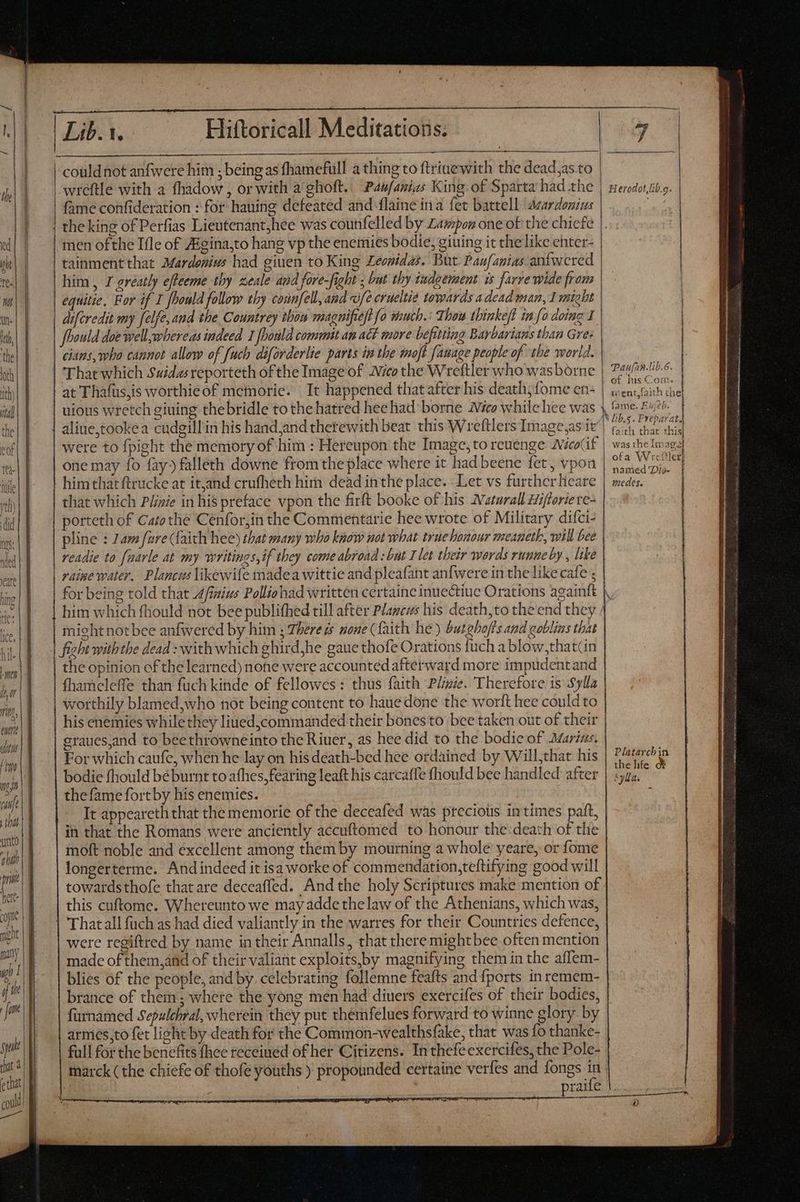 TA au Fin Ij (uie TU) utto ahi irit here: core might | Lib. 1. Hiftoricall Meditations. | couldnot anfwere him ; being as fhamefull a thing to ftriue with the dead,as.to wreftle with a fhadow , or with a ghoft.. Pawfanias King: of Sparta had the | fame confideration : for hauing defeated and laine ina fet battell acardonius | the king of Perfias Lieutenant;hee was counfelled by Lampon one of the chiefe men ofthe Ifle of Aigina,to hang vp the enemies bodie, giuing it the like enter- tainment that Mardoniws had giuen to King Leonidas. But Panfanias anfwered him , I greatly effeeme thy zeale and fore-fight ; but thy iwdeement is farre wide from | equitie, For if I oould follow thy counfell, and «ofe erueltie towards a dead man, Imight diferedit my felfe, aud the Countrey thow magnifieft fo much.: Thou thinkeft in fo doing 1 Jhould doe well,whereas indeed 1 [bonld commit an act more befitting Barbarians than Gre: cians, who cannot allow of [uch diforderlie parts in the moft fauage people of the world. That which Suidasreporteth ofthe Image of Wico the Wreftler who wasborne | at Thafus,is worthieof memorie. It happened that after his death, {ome en- uious wretch giuing were to fpight the memory of him : Hereupon the Image,to rcuenge Aceif one may {0 fay) falleth downe from the place where it had beene fet, vpon him that ftrucke at itjand crufhech him dead inthe place. Let vs furcherlieare that which Pliaie in his preface vpon the firft booke of his Aaturall Hifferiere- porteth of Catothe Cénfor,in the Commentarie hee wrote of Military difci- pline : 2am fure (faith hee) that many who know not what true honour meaneth, will bee readie to farle at my writings,if they come abroad: but I let their werds runne by , like raine water. Plancus likewife madea wittie and pleafant anfwere in the like cafe ; might notbee anfwered by him ; There zs none (faith he) but ghofls and goblims that fight with the dead : with which ghird,he gaue thofe Orations fuch a blow,that(in the opinion of the learned) none were accounted afterward more impudent and fhameleffe than fuch kinde of fellowes: thus faith Plize. Therefore ts Sylla worthily blamed,who not being content to haue done the worft hee could to his enemies while they liued,commanded their bones to bee taken out of their eraues,and to beethrowneinto the Riuer, as hee did to the bodie of Marius, For which caufe, when he lay on his death-bed hee ordained by Will,that his bodie fhould béburnt to afhes,fearing leaft his carcaffe fhould bee handled after | thefamefortby his enemies. It appeareth that the memorie of the deceafed was precious in times paft, in that the Romans were anciently accuftomed to honour the: death of the moft noble and excellent among them by mourning a whole yeare, or fome longerterme. And indeed it isa worke of commendation,teftifying good will towardsthofe that are deceaffed. And the holy Scriptures make mention of this cuftomc. Whereunto we may adde thelaw of the Athenians, which was, | Thatall fuch as had died valiantly in the warres for their Countries defence, were regiftred by name in their Annalls, that there mightbee often mention made ofthem,and of their valiant exploits,by magnifying them in the affem- blies of the people, and by. celebrating follemne feafts and fports in remem- brance of them; where the yong men had diuers exercifes of their bodies, furnamed Sepulchral, wherein they put themfelues forward to winne glory by armes;to fet light by death for the Common-wealthsfake, that was fo thanke- full for the benefits fhee receiuéd of her Citizens. In thefeexercifes, the Pole- praife Herodot,lib.g. Paularlib.6. of his Com. Lee ent,{aith tne lib.s. Preparat faith that this was the Imagel ofa Wicttler] named Dis- | inedes. Platarchin the life Syllas