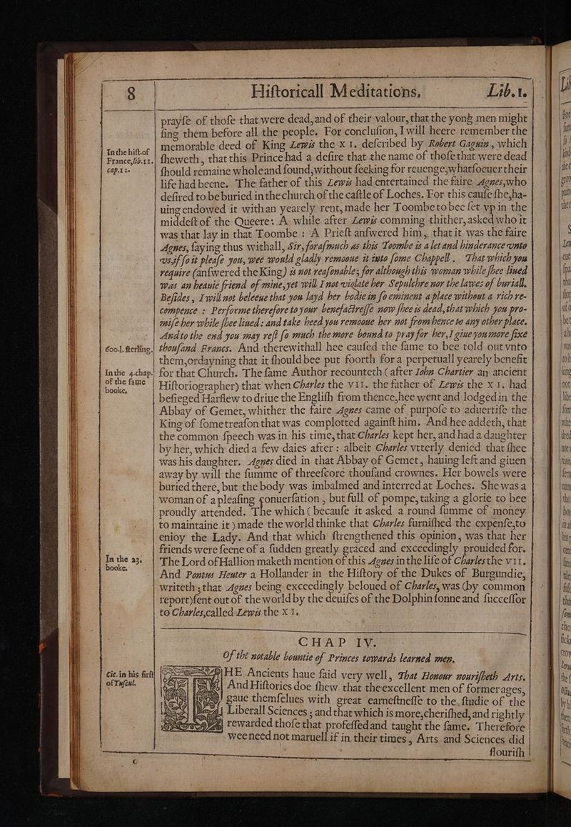 E ee eer ann prayfe of thofe that were dead, and of their valour, that the yong men might fing them before all the people. For conclufion, Iwill heere remember the memorable deed of King Zews the x 1. defcribed by Robert Gagain , which ci Ha fheweth , that this. Prince had a defire that the name of thofe that were dead cap-X 2. fhould remaine wholeand found, without feeking for reuenge,whatfocuer their life had beene. The father of this Zews had entertained the faire Agnes,who defired to be buried inthe church of the caftle of Loches. For this caufe fhejha- uing endowed it withan yearely rent, made her Toombe to bec fet vp in the middeft of the Queere: A while after Lewis comming thither, asked who it was that lay in that Toombe : A Pricft anfwered him, that it was the faire Agnes, faying thus withall, Sir, fora/much as this Toombe is a let and binderauce unto «ssf fo ik pleafe you, wee would gladly remaoue it iuto [ome Chappell. That which you require (anfwered the King) à aot reafonable; for although this woman while fhe lined was an beauie friend of mine, yet will I not viglate ber. Sepulchre nor the lawes of burial, Befides , Iwill not beleeue that you layd her bodie in fo eminent a place without a rich re- compence : Performe therefore to your. benefactref[e now [hee is dead, that which you pro- mife her while [Dee lined : and take heed you remooue her not from hence to any other place. - | Awdto the end you may ref} o much the more bound to pray for her,1 gine you more fixe 6o. erlíng.! thoufand Francs. And therewithall hee caufed the fame to bee told out vnto | them,ordayning that it fhould bee put foorth fora perpetual yearely benefit | V————————————— Z«ZAANÁ—— for that Church. The fame Author recounteth ( after John Chartier an ancient Hiftoriographer) that when Charles the vit. the father of Lews the x 1. had befieged Harflew to driue the Englifh from thence,hee went and lodged in the Abbay of Gemet, whither the faire Agnes came of purpofe to aduertife the King of fometreafonthat was complotted againft him. And hee addeth, that | the common fpeech was in his time, that Charles kept her, and had a daughter by her, which died a few daies after : albeit Charles vtterly denicd that fhee | was his daughter. Agnes died in that Abbay of Gemet, hauing left and given away by will the fumme of threefcore thoufand crownes. Her bowels were | buried there, but the body was imbalmed and interred at Loches. She wasa | woman of a pleafing gonuerfation , but full of pompe, taking a glorie to bee | proudly attended. The which ( becaufe it asked a round fumme of money to maintaine it) made the world thinke that Charles furnifhed the expenfe,to enioy the Lady. And that which ftrengthened this opinion, was that her ! friends were feene of a fudden greatly graced and exceedingly prouided for. | poe 23. | The Lord ofHallion maketh mention of this gues inthe life of Charlesthe v11. 7 And Pontus Heuter a Hollander in the Hiftory of the Dukes of Burgundie; | writeth ; that. Agnes being exceedingly beloued of Charles, was (by common | report)fent out of the world by the deuifes of the Dolphintonne and fucceffor | to Charles,called Lewis the X 1. : pelea Nit gos AN mn Fo os hic ty ga aay oh hi CHAP Te Of tbt notable bountie of Princes towards learned men. 48) HE Ancients haue faid very well, That Honour nourifheth Arts. 4 And Hiftories doe fhew. that theexcellent men of formerages 7 gaue themfelues with great earneftneffe to the. findie of “the Be 2] Liberall Sciences ; and that which is more,cherifhed, and rightly 2 5V45| rewarded thofe that profeffedand taught the fame. Therefore weeneed not maruell if in their times, Arts and Sciences did Inthe 4.chap.) of the fame booke,