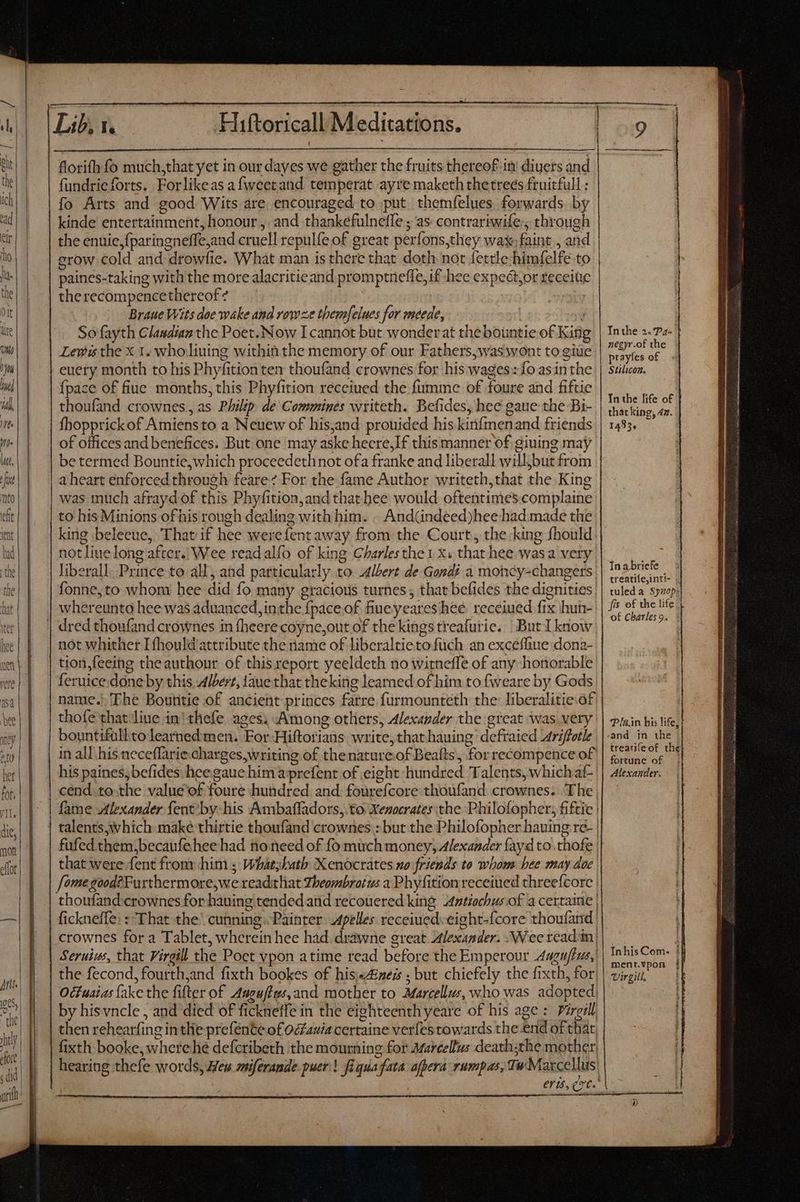 Lib, 1. Hiftoricall Meditations. florifh fo much,that yet in our dayes we gather the fruits thereof ini diuers and fundrieforts. Forlikeas afweetand temperat ayre maketh thetreés fruitfull : fo Arts and good Wits are, encouraged to put themfelues forwards. by kinde entertainment, honour, and thankefulneffe ; as: contrariwife:, through the enuie,{paringneffe,and cruell repulfe of great perfons,they wax faint , and erow cold and drowfie. What man is there that doth not fettle:himfelfe to paines-taking with the more alacritieand promptneffe,if hee expect,or teceiüc the recompencethereof ? | Braue Wits doe wake and rowze them[elues for meede, j Sofayth Clasdian the Poet. Now I cannot but wonderat theboüntie of Kin Lewis the x 1. who liuing within the memory of our Fathers,was wont to giue euery month to his Phyfitionten thoufand crownes for his wages: fo asinthe {pace of fiue. months, this Phyfition receiued the fumme of foure and fiftie thoufand crownes , as Philip. de Commines writeth. Befides, hee gaue the Bi- fhopprick of Amiensto a Neuew of his,and prouided his kinfmenand friends of offices and benefices. But one may aske heere,If this manner of giuing may be termed Bountie,which proceedethnot ofa franke and liberall will,but from a heart enforced through feare For the fame Author writeth,that the King was much afrayd of this Phyfition,and that hee would oftentimes.complaine to his Minions of his rough dealing with him. - And(indeed)hee had made the king beleeue, That if hee werefentaway from the Court, the king fhould not line long after.| Wee read alfo of king Charles the 1 x. that hee wasa very. liberall. Prince to all, and particularly to Albert de Gondi a moncy-changers fonne,to whom hee did fo many gracious turnes ; that befides the dignities. whereunto hee was aduanced, inthe fpace of fueyeares hee recéiued fix hun- not whither Ifhould attribute the name of liberaltieto füch an excefliue dona- tion,feeing theauthonr of this report yeeldeth no witnefle of any honorable leruice.done by this Albert, 1aue that theking leamed of him to fweare by Gods name.) The Boutitie of ancient princes farre furmounteth the: liberalitie of thofe that liue in'thefe ages; Among others, Alexander the great was very bountifüllto learned men. For-Hiftorians. write, that hauing defraied Ariffotle in all his neceflarie.charges,writing of the nature.of Bealts, for recompence of his paines,befides. heegaue him a prefent of eight hundred Talents, which af- cénd.to-the value of foure hundred. and. fourefcore thoufand crownes. The | fame Alexander {ent'by his Ambaffadors, to Xenocrates ‘the Philofopher; fiftie | fufed them,becaufe hee had no need of fo much money, Alexander fay d to .thofe that were fent from him ; Whatyhath X enocrates so friends to whom hee may doc Jomegood?Furthermore,we readithat Lheombratus a Phyfitionreceiued chreefcore | thoufand:crownes for hauing tended and recouered king Antiochus of a certaine | fickneffe: : That the’ cunning Painter Apelles receiuedveight-{core thoufand | crownes for a Tablet, wherein hee had. drawne great Alexander. Wee read'm} Seruius, that Virgil the Poet vpon atime read before the Emperour Aagu/tus, | the fecond, fourth,and fixth bookes of his«A4ineis ; but chiefely the fixth, for) Ocfuaias {ake the fifter of Auguftws,and mother to Marcellus, who was adopted! by his vncle , and died of fickneffe in the eighteenth yeare of his age : Pirgall then rehearfing in thie prefénte of oauia certaine verfes towards the.end of that fixth booke, wherehe defcribeth the mourning for Marcellus death;the mother hearing thefe words, Meu miferande puer'! fiquafata afpera rumpas, Tw Marcellus Inthe 2. 7z- negyr.of the prayfes of Stilicon. In the life of that king, dz. 1495, In a bricfe treatifejintt- | tuled a. $520p*! fis of the life of Charles 9. In.in his life, sand in the treauifeof the} fortune of Alexander: InhisCom- ! menr.vpon jf irgill.
