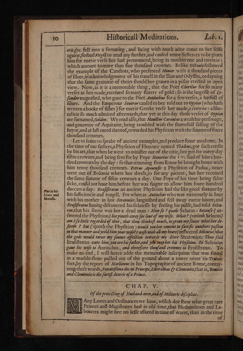 Pist.in his Liues and | Moralls. ——— m EE — - ^ : ‘ - ———S zr uie l——— = m ————————————— ANC Eee: ^ sr TOME = | Hiftoricall Meditations. Lib. 3. erts,evc. fell into a fwouning , and being with much adoe come to her felfe againe,forbad Yirgillto read any further,and caufed tenne Sefterces tobegiuen him for euerié verfe hee had pronounced, being in number one and twentie : which amount to more than fiue thoufand crownes. Belike Octawia followed the example of the Candiots, who prefented Homer with a thoufand pieces of filuer,inacknowledgement of his trauell in the Ilias and Odyffea, ordayning that the fame gratuitie of theirs fhould bee grauen ina pillar erected in open view. Now,as it is a memorable thing , that the Poet Cherilus for fo many verfes as hee made,receiued fo many ftaters of gold : fo is the largeffe of Ly- fander magnified, who gaue to the Poet Aatilochus for a few verfes,a hatfull of filuer. Andthe Emperour Seuerus caufed to bee told out to Oppiax (who hath written abooke of fifhes ) for euerie Greeke verfe hee made,a crowne : alibe- ralitie fo much admired afterwards,that yet at this day thofe verfes of Oppian are furnamed, Golden, We read alfo,that Manilius Cornutus a wealthie perfonage, and gouernor of Aquitaine, being troubled with the fhamefull falling of the hayre,and at laft cured thereof; rewarded his Phyfition with the fummeof foure thoufand crownes. | Let vs leaue to fpeake of ancient examples,and produce foóme moderne. In the time of our fathers,a Phyfition of Florence named Thadeus,got fuch credit by his art,that when he went to minifter out of the citie, hee got for euery day dred crownes by the day : fo that returning from Rome he brought home with him tenne thoufand crownes. Petrus Aponenfis a Phyfition of Padua, neuer went out of Bolonia where hee dwelt,to fee'any patient; but hee receiued ficke, could not haue him before hee was faigne to allow him foure hundred duccatsa day. Erafifiratus an ancient Phyfition had the like good fortune by his fufficiencie and trauell. For whenas Axstiochws who was extremely in loue Erafiftratus hauing difcouered his fickneffe by feeling his pulfe, had told. Seles. cws,that his fonne was buta dead man : How fo ? quoth Selucus : Becaufe ( an- {wered the Phyfition) bee pineth away for loue of my wife. What? (replieth Selucus) am I fo little regarded of thee , that thou thinkeft much, to grant my fonne what bee de- fireth ? But ( quoththe Phyfition ) would you bee content to fatisfie anothers paffim im that manner and yeeld him your wife? 1 wilh with all my hears(anfwered Seleucus that tbe gods would tarne my fonnes affection towards my deere Stratonice. Then [aid Erafiftratus «sto. him, yon are his fatber,and ya may bee his Phyfition. So Scleucus gaue bis wife to Antiochus, and threefcore thonfand crownes to Erafiftratus. To make an end , I will.heere adde the memorable infcription that was found in a marble-ftone pulled out of the ground: about a tower neere to:Traiays fort,by the report of Marlianus in his Topographie of ancient R omé;contay- ning thefe words, Potents/itma dos in Principe tilialeas Q* Clementia,chat is, Bowntie and Clemencieis the fureft dowrie of a Prince. | CHAP, V. X | Of the protecting of Husband-men,and of Milstarie dofcipline. 4 Any Lawes and Ordinances we haue, which doe fhew what great care ; Princes and Magiftrates had. in old :time,that Husbandmen and La- X40) bourers might bec no leffe affured intime of warre, than in the time o