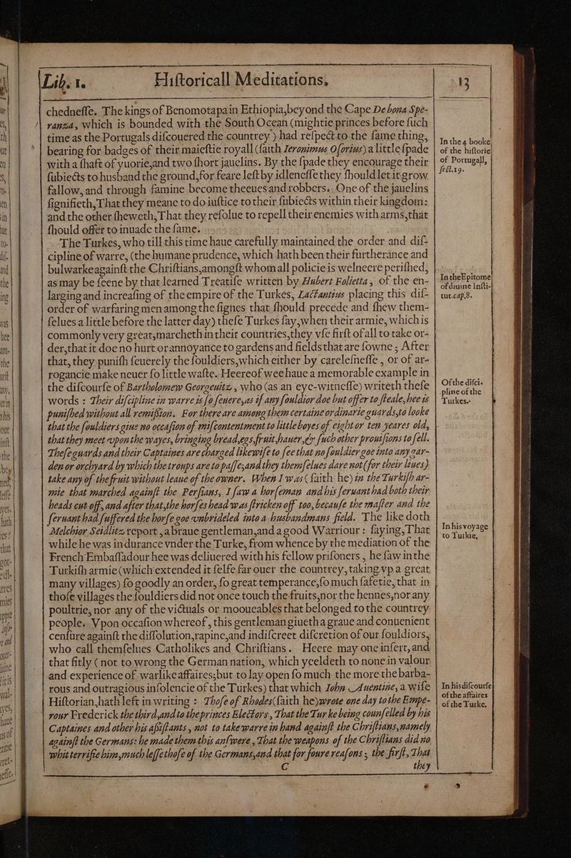 lat M ——— ranza, which is bounded with the South Ocean (mightie princes before fuch time as the Portugals difcouered the countrey ) had refpectto the fame thing, bearing for badges of their maieftie royall (faith Zerogimus 0 (vrius) a littlefpade with a fhaft of yuorie,and two fhort jauclins. By the fpade they encourage their fubie&amp;s to husband the ground,for feare left by idleneffethey fhouldletitgrow fallow, and through famine become theeuesand robbers.. One of the jauelins fignifieth, That they meane to do iuftice to their fübiects within their kingdom: and the other (heweth; T hat they refolue to repell their enemies with arms,that fhould offer to inuade the fame. The Turkes, who till this time haue carefully maintained the order and dif- cipline of warre, (the humane prudence, which hath been their furtherance and bulwarkeagainft the Chriftians,amongft whomall policie is welneere perifhed, as may be feene by that learned T reatife written by Hubert Folietta, of the en- larging and increafing of the empire of the Turkes, ZacZatius placing this dif- order of warfaring men among the fignes that fhould precede and fhew them- felues a little before the latter day) thefe Turkes fay when their armie, whichis commonly very great,marcheth in their countries,they vic firft ofall to take or- der,that it doe no hurt orannoyance to gardens and fieldsthat are fowne ; After that, they punifh feuerely the fouldiers,which either by carelefneffe , or of ar- rogancie make neuer fo little wafte. Heereof wee haue a memorable example in the difcourfe of Bartholomew Georgeuitz , who (as an eye-witneffe) writeth thefe words : Their difcipline in warre ts [a feuereyas if amy fouldior dae but offer to fteale, hee ts punifbed without all remifSion. For there are among them certaine ordinarie guards,to looke that the fouldiers gine no occafion of mi{contentment to little boyes of cight or ten yeares old, that they meet vponthe wayes, bringing bread,egs. fruit hauer, dv [uch other proutfions to fell. Thefeguards and their Captaines are charged likewife to fee that nofouldier gae into any gar- den or orchyard by which thetroups are to paffesand they tbemfelues dare not (for their liues) take any of the fruit without leaue of the owner. When I was (faith he) in the Turkifb ar- mie that marched againft the Perfians, Lfaw a bor[eman and bis [eruant had both their heads cut off, and after that,the horfeshead was firicken off too, becaufe the mater and the fermant had fuffered the borfe goe unbrideled into a busbandmans field. The like doth Melchior Séidlitz report ,abraue gentleman;and a good Warriour : faying, That while he was indurance vnder the Turke, from whence by the mediation of the French Embaffadour hee was deliuered with his fellow prifoners , he faw inthe Turkith armie (which extended it felfe far ouer the countrey, taking vp a great many villages) fo goodly an order, fo great temperance, fo much fafetie, that in thofe villages the fouldiers did not once touch the fruits,nor the hennes,nor any poultrie, nor any of the victuals or mooueables that belonged to the countrey people. Vpon occafion whereof, this gentleman giuetha graue and conuenient cenfure againft the diffolution,rapine,and indifcreet difcretion of our fouldiors, who call themfelues Catholikes and Chriftians. Heere may oneinfert, and that fitly ( not to,wrong the German nation, which yceldeth to none in valour and experience of warlike affaires;but to lay open fo much the more the barba- rous and outragious infolencie of the Turkes) that which Jobs Auentine, a wife Hiftorian hath left in writing : Thofe of Rbedes(faith he)wrote one day tothe Empe- rour Frederick the third,and to the princes Electors , That the Tur ke being counfelled by his Captaines and other his afsiftants, not to take warre in hand againf? the Chriftians,namely avain/t the Germans: he made them this anfwere , That the weapons of the Chriflians did no whit terrifie him,much lefethofe of the Germans,and that for faure reafons ; the fiv], That C x. HR e In the 4 booke, of the hiftorie of Portugall, ftél.19. In theEpitome of diuine Infti- tut.cap.s. Of the difci. pline of the Turkes.: Inhis voyage | to Tuikie, In hisdifcourfe ofthe affaires of the Turke,