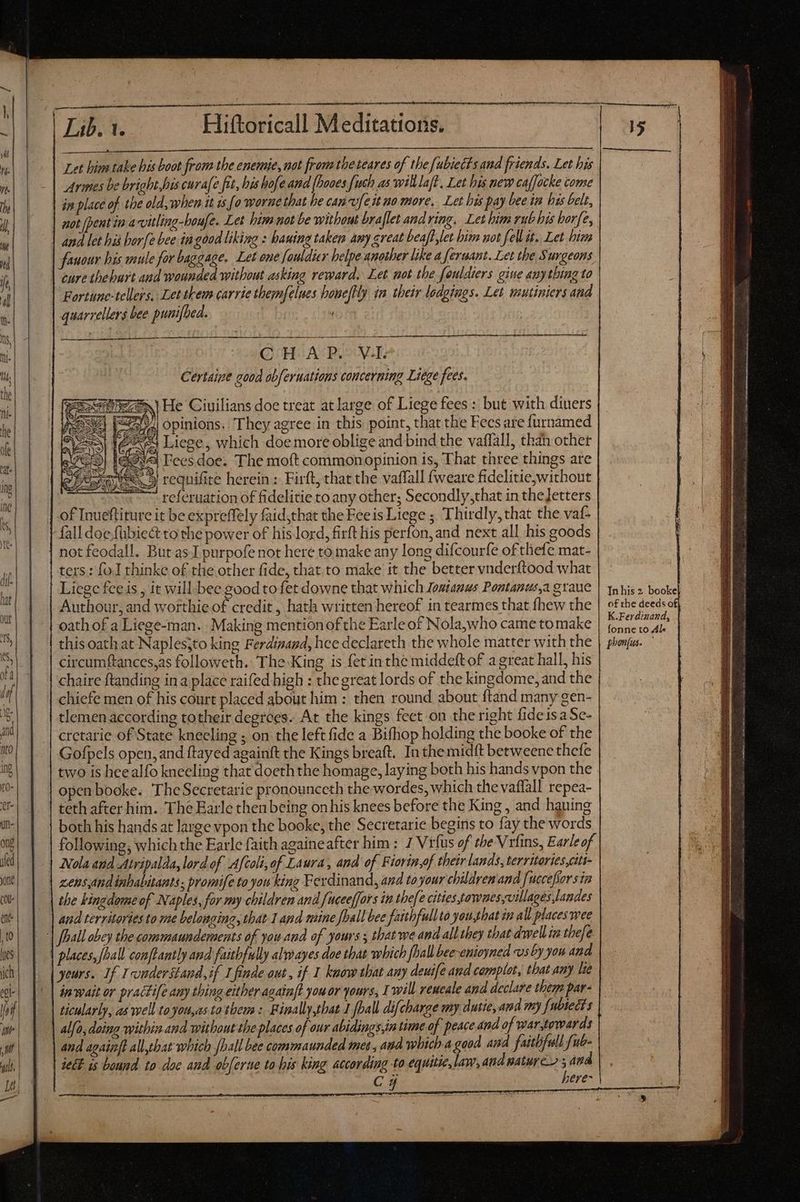 a ern reor itque rete TT TEES eT he ne ne Ee SMPTE STE | vig E om man ere meen oe apt Let hime take his boot from the enemie, not from tbe teares of the fubiects and friends. Let his Armes be bright bis curae fit, his bofe and {hooes {uch as wilt laft, Let his new caffocke come in place of the old, when it 1s [o worne that he canvufe it no more. Let his pay bee in his belt, and let his bar[e bee in good liking : bauing taken amy great beaff let him not fell it. Let him fanour bis mule for baggage. Let one fouldier helpe another like a feruant. Let the Surgeons cure theburt and wounded without asking reward. Let not the fouldiers gine anything to quarrellers bee punifbed. C HA P.-VI Certaine good obferuations concerning Liege fees. referuation of fidelitie to any other; Secondly,that in theJetters of Inueftiture it be expreffely faid,that the Feeis Liege ; Thirdly, that the vaf- fall doe fubiedt to the power of his lord, firft his perfon, and next all his goods not feodall. But as I purpofe not here to make any long difcourfe of thefe mat- ters: fo I thinke of the other fide, that.to make it the better vnderftood what Liege fce is , it will bee good tofet downe that which Joatanus Pontanus,a graue Authour, and worthieof credit , hath written hereof in tearmes that fhew the oath of a Liege-man. Making mention of the Earle of Nola,who came to make this oath at Naples;to king Ferdinand, hee declareth the whole matter with the circumftances,as followeth. The King is fet in the middeft of a great hall, his chaire ftanding in a place raifed high : the great lords of the kingdome, and the chiefe men of his court placed about him : then round about ftand many gen- tlemen according totheir degrees. At the kings feet on the right fide isa Se- Gofpels open, and ftayed againft the Kings breaft. Inthe midft betweene thefe two is hee alfo kneeling that doeth the homage, laying both his hands vpon the openbooke. TheSecretarie pronounceth the wordes, which the vaflall repea- teth after him. The Earle then being onhis knees before the King , and hauing both his hands at large vpon the booke, the Secretarie begins to fay the words following, which the Earle faith againeafter him : 7 Vrfus of tbe Vrfins, Earle of Nola and Atripalda, lord of Afcoli,of Laura , and of Fiorin,of their lands, territories,citt- zens,and inhabitants, promife to you king Ferdinand, and to your children and [uccefiors in the kingdome of Naples, for my children and fuceeffors in the/e cities townes,villages,landes aud territories to me belonging, that 1 and mine foall bee faithfullto you,that in all places wee places, {hall conftantly and faithfully alwayes doe that which fhall bee-enioyned us by you and yours. If understand, if 1 finde out , if 1 know that any deuife and complot, that any lie in wait or practife any thing either againft you or yours, I will reucale and declare thems par- ticularly, as well to you,as ta them: Binally,that J {ball difcharge my dutie, and my fubsedts alfo, doing within and without the places of our abidings,in time of peace nd of war,towards and againft all,that which fhall bee commaunded mee, and which-a good and faitbfull fub- ect is bound to doe and obferne to his king according to equitie, law, and nature; and . Cy here> In his 2 booke of the deeds o K.Ferdinand, fonne to Al. poon(us. à