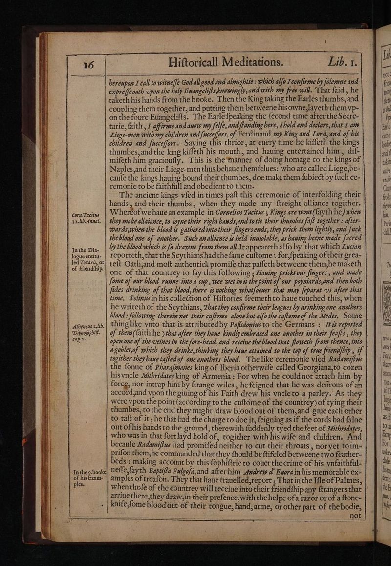 Li Hiftoricall Meditattons. Lib.  bereupan 1 call to witne[fe God all good and almightie : which alfo 1 confirme by folemne and expre[feaath upon the holy Euangelifis knowingly, and with my free will. That faid , he taketh his hands from the booke. Then the King taking the Earles thumbs, and - coupling them together, and putting them betweene his owne,layeth them vp- on the foure Euangelifts. The Earle fpeaking the fecond time after theSecre- | tarie, faith, 1 affirme and anow my felfe, and flanding here, I bold and declare, that 1 am Liege-man with my children and [ucceffors, of Ferdinand my King and Lord, and of bis children and fucceffors. Saying this thrice, at euery time he kiffeth the kings thumbes, and the king kiffeth his mouth, and hauing entertained him, dif- mifeth him gracioufly. This is the‘fhanner of doing homage to the kings of Naples,and their Liege-men thus bebaue themfelues: who are called Liege,be- caufe the kings hauing bound their thumbes, doe make them fubiect by fuch ce- remonie to be faithfull and obedient to them. The ancient kings vfed in times paft this ceremonie of interfolding their hands , and their thumbs, when they made any ftreight alliance togither. Wheréofwe haue an example in Cornelius Tacitus ; Kings ate wont(fayth he) when shey make allaiance, to iayne their right hawds,and totie their thumbes faf! together : after- wards,when the blood is gathered into their fingers ends, they prick them lightly, and fuck shebload one of another. Such an alliance is held inuiolable, as bauing beene made facred by the blood which is fa drawne from them all.1t appeareth alfo by that which Lucian reporteth, that the Scythians had the fame cuftome : for,fpeaking of their grea- teft Oath,and moft authentick promife that paffeth betweene them,he maketh one of that countrey to fay this following ; Hauing prickt our fingers , and made fame of our blood runne into a cup, wee wet in it the point of our poyntards,ana then both fides drinking of that blood, there is nothing whatfoener that may feparat «os after that | time. Solinwsin his collection of Hiftories feemethto haue touched this, when he writeth of the Scythians, That they confirme their leagues by drinking one anothers blood : following therein not their cuftome alone but alfo the cuftomeof the Medes, Some thing like vnto that is attributed by Pofiidonius to the Germans : 22 zs reported of them(faith he ) ebat after they baue kindly embraced one another in their. feafts , they open one of the veines in the fore-head, and receine the blood that floweth from thence, into 4 goblet,of which they drinke, thinking they haue attained to the top of true friendfbip , if togither they baue taffed of one anothers blood. The like ceremonie vied Radawziffs the fonne of Phara/manes king of Iberia otherwife called Georgiana,to cozen hisvncle Mithridates king of Armenia : For when he couldnot attach him by force, nor intrap him by ftrange wiles, he feigned that he was defirous of an accord,and vpon the giuing of his Faith drew his vncleto a parley. As they were vpon the point ( according tothe cuftome of the countrey) of tying their thumbes, to the end they might draw blood out of them,and giue each other to taft of it; he that had the charge to doe it, feigning as if the cords had falne out of his hands to the ground, therewith fuddenly tyed the feet of Mitbridates, who was in that fort layd hold of, togither with his wife and children. And becaufe Radamiftus had promifed neither to cut their throats , nor yet toim- prifon them,he commanded that they fhould be ftifeled betweene two feather- beds : making account by this fophiftrie to couer the crime of his vnfaithful- | neffefayth Baptiffa Fulgofa,and after him Andrew a’ Eworain his memorable ex- amples of treafon. They that haue trauelled,report ; That inthe Ifle of Palmes, when thofe of the countrey will receiue into their friendfhip any ftrangers that | arrtue there,they draw;in their prefence,with the helpe ofa razor or of a ftone- knife,fome blood out of their tongue, hand, arme, or other part of thebodie, not Cora-Tacitus 12.lib. Annal. | Inthe Dia- | logueentitu- | led Toxaris, ot of fricndthip. | Atheneus 2 lib. Dipaofopbift. ELI | Inthe 9.booke | of his Exam- _ | ples. = 3 fir ( rtu | Chan | feoda | they l | lin, | | Pari dal