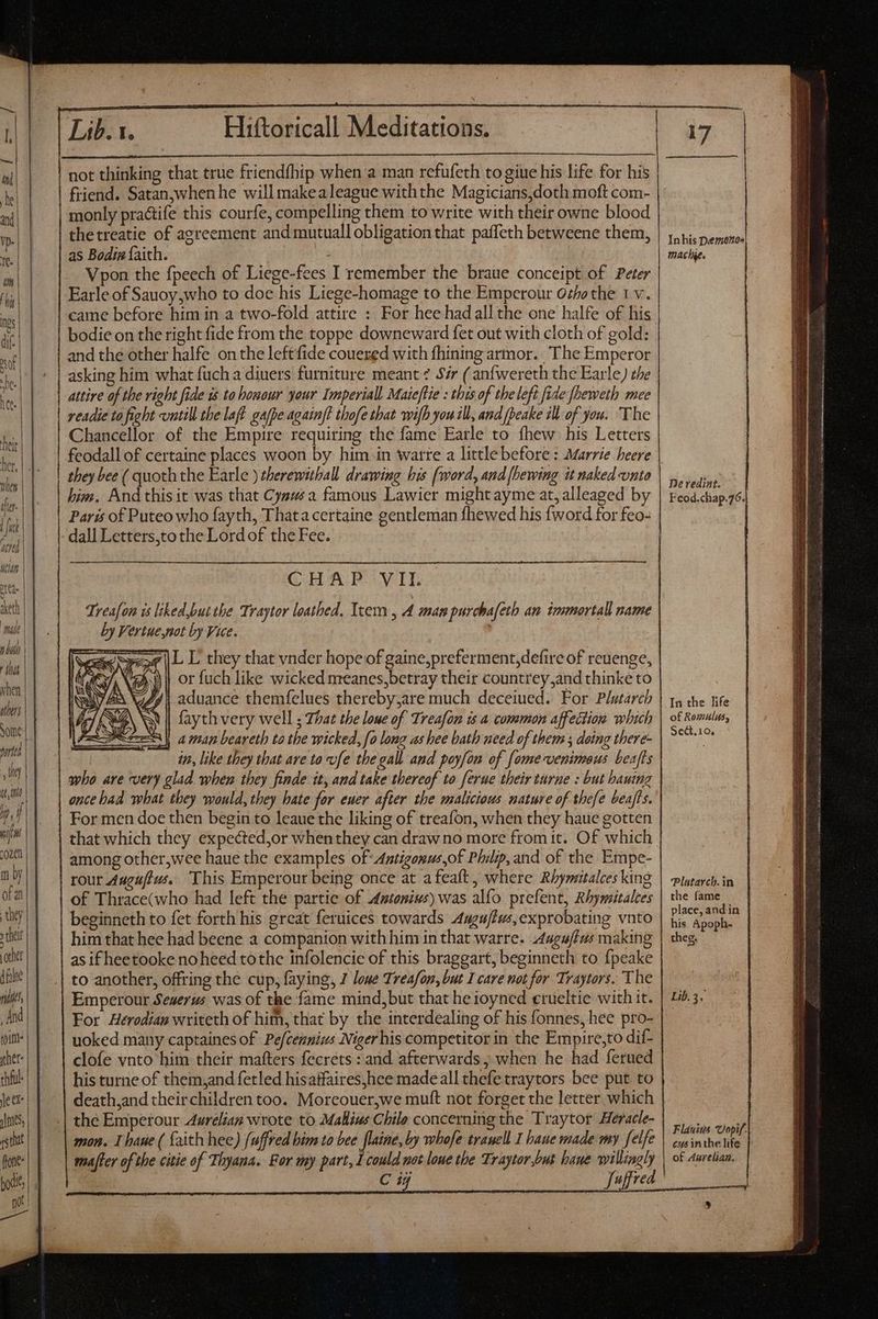 when others ported they tll ^j j win Lib.1. Hiftoricall Meditations. not thinking that true friendfhip when a man refufeth to giue his life for his | friend. Satan,whenhe will makealeague withthe Magicians,doth moft com- monly pra&amp;tife this courfe, compelling them to write with their owne blood thetreatie of agreement and mutuall obligation that paffeth betweene them, as Bodin faith. Vpon the fpeech of Liege-fees I remember the braue conceipt of Peter Earle of Sauoy,who to doe his Liege-homage to the Emperour Ozhothe 1 v. came before him in a two-fold attire : For hee hadall the one halfe of his bodie on the right fide from the toppe downeward fet out with cloth of gold: and the other halfe on the leftfide couered with fhining armor. The Emperor asking him what fuch a diuers furniture meant ? 57r ( anfwereth the Earle) the attire of the right fide is ta bouour your Imperial Maieftie : this of tbe left fide fheweth mee readie to fight untill the laft gafpe againft thofe that wilh you ill, and fpeake ill of you. The Chancellor of the Empire requiring the fame Earle to fhew his Letters they bee ( quoth the Earle ) therewithall drawing bis (word, and {bewing it naked unto París of Puteo who fayth, Thata certaine gentleman fhewed his {word for feo- GHAI POW It Treafon is liked,but the Traytor loathed. Item, A man purchafeth an immortal name by Vertue,not by Vice. L L they that vnder hope of gaine,preferment,defire of reuenge, \@\) | or fuch like wicked meanes,betray their countrey;and thinke to 2, | aduance themfelues thereby;are much deceiued. For Plutarch MA NY | fayth very well ; That the loue of Treafon is a common affection which e aan beareth ta tbe wicked, fo long as bee bath need of them ; doing there- in, like they that are to vfe tbe gall and poyfon of fomevenimaus beafts apho are very glad when they finde tt, and take thereof to ferue their turne : but hauing ence bad what they would, they hate for euer after the malicious nature of thefe beafts. For men doe then begin to leaue the liking of treafon, when they haue gotten mby ofa they ; thet! othe dfn malt, And fold ther dil le ex jme, gstiat fone hod, poet among other,wee haue. the examples of Antigonus,of Philip, and of the Empe- rout Auguftus. This Emperour being once at afeaft, where Rhymitalces king of Thrace(who had left the partie of Amtonius) was alfo prefent, Rhymitalces beginneth to fet forth his great feruices towards Aagujtus,exprobating vnto him that hee had beene a companion with him in that warre. Auguftas making as if heetooke noheed tothe infolencie of this braggart, beginneth to fpeake to another, offring the cup, faying, 7 loue Treafon, but I care not for Traytors. The Emperour Seuerus was of the fame mind,but that he ioyned crueltie with it. For Herodian writeth of him, that by the interdealing of his fonnes, hee pro- uoked many captaines of Pefcennius Niger his competitor in the Empire,to dif- clofe vnto him their mafters fecrets : and afterwards ; when he had ferued his turne of them,and fetled hisatfaires,hee made all thefe traytors bee put to death,and theirchildren too. Moreouer,we muft not forget the letter which the Emperour Aurelian wrote to Mallius Chile concerning the Traytor Heracle- mon. I baue ( faith hee) fuffred bim to bee [laine, by whofe tranell I baue made my felfe mafter of the citie of Thyana. For my part, I could not loue the Traytor but baue C 1j Inhis Demenoe| mache. Ne redint. In the life of Romulus, Seat.10. Plutarch. in the fame | place, and in his Apoph- theg. Lib. 3, Flauins Uopif,| cus inthe life