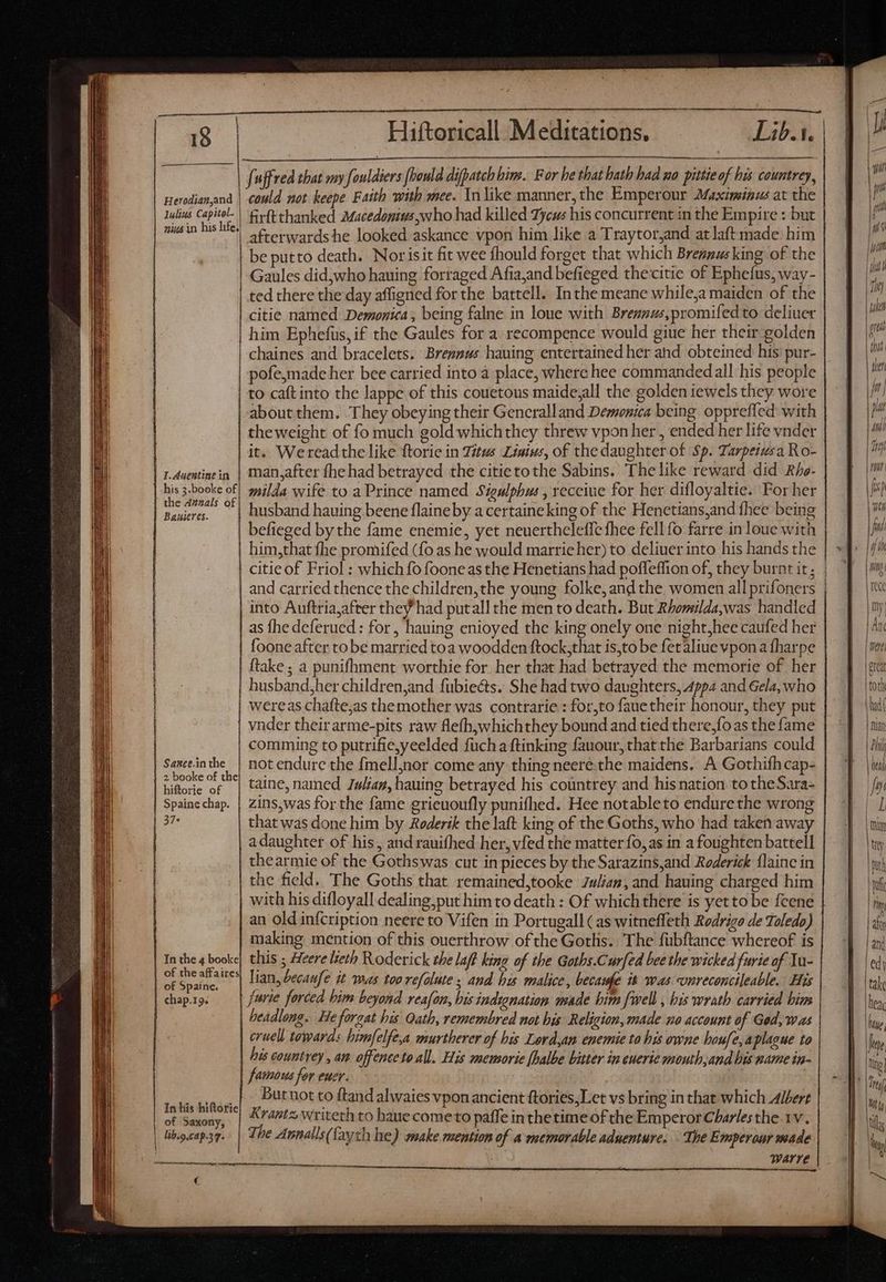 ————————— Herodianyand lulius Capitel- could not keepe Faith with mee. In like manner, the Emperour Maximinus at the firftthanked Macedonius who had killed Tycus his concurrent in the Empire : but afterwards he looked askance vpon him like a Traytorjand atlaftmade him be putto death. Norisit fit wee fhould forget that which Breanusking of the Gaules did,who hauing forraged Afia,and befieged thecitie of Ephefus, way- ted there the day affigned for the battell. Inthe meane while,a maiden of the citie named Demonica, being falne in loue with Brennus,promifed to deliuer him Ephefus, if the Gaules for a recompence would giue her their golden chaines and bracelets. Brennus having entertained her and obteined his’ pur- pofe,made her bee carried into a place, where hee commandedall his people to caft into the lappe of this couetous maide,all the golden iewels they wore about them. They obeying their Gencralland Demonia being oppreffed with theweight of fo much gold whichthey threw vpon her , ended her life vnder it. Wereadthe like ftorie in Titus Linius, of the daughter of Sp. Tarpeiusa Ro- man,after fhe had betrayed the citietothe Sabins. The like reward did Rho- milda wife to a Prince named Sigulphus , receive for her difloyaltie. For her husband hauing beene flaine by a certaine king of the Henetians,and fhee being befieged by the fame enemie, yet neuerthelefic fhee fell fo farre in loue with him,that fhe promifed (fo as he would marrie her) to deliver into his hands the citie of Friol : which fo fooneas the Henetians had poffeffion of, they burnt it; | and carried thence the children, the young folke, and the women all prifoners | into Auftria,after they had putall the men to death. But Rhomilda,was handled as fhe deferued : for, hauing enioyed the king onely one night,hee caufed her foone after to be married toa woodden ftock,that is,to be fer aliue vpon a fharpe husband,her children,and fübiects. She had two daughters, Appa and Gela, who wereas chafte,as themother was contrarie : for,to fauetheir honour, they put Sance.in the 2 booke of the hiftorie of Spaine chap. 37* In the 4 booke of the affaires of Spaine. chap.19. of Saxony, € comming to putrifie,yeelded fücha ftinking fauour, that the Barbarians could not endure the fmelljnor come any thing neere:the maidens. A Gothifh cap- taine, named Juan, hauing betrayed his countrey and hisnation tothe Sara- zins,was for the fame grieuoufly punifhed. Hee notableto endure the wrong that was done him by Roderik the laft king of the Goths, who had taken away a daughter of his, and rauifhed her, vfed the matter fo, as in a foughten battell thearmie of the Gothswas cut in pieces by the Sarazins,and Roderick {laine in the field. The Goths that remained,tooke 7w/iaz, and hauing charged him with his difloyall dealing,put him to death : Of whichthere is yetto be fcene an old in{cription neere to Vifen in Portugall (as witneffeth Rodrigo de Toledo) making mention of this ouerthrow ofthe Goths. The fübftance whereof is this ; Heere lieth Roderick the laff king of the Goths.Curfed bee the wicked furie of Yu- lian, becaufe it was too refalute ; and his malice, lecame is was vnreconcileable. His furie forced bim beyond reafon, bis indignation made bim {well , bis wrath carried bim cruell towards himfelfe,a murtherer of his Lord,an enemie to his owne houfe, aplague to his countrey , an offence to all. His memorie halbe bitter in enerie mouth,and his name in- famous for eur. Butnot to ftand alwaies vpon ancient ftories,Let vs bring in that which Albert rants writeth to haue come to paffe inthe time of the Emperor Charles the 1v. WArre