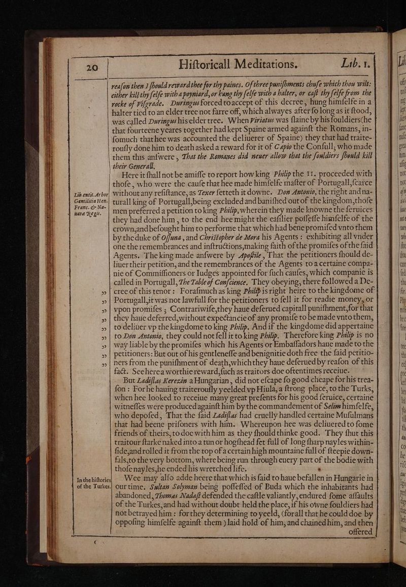 mI CORURONERCOMBANS Yt ee UN EE Se wie me ARENSON rea[on then 1 fhould reward thee for thy paines. Of three punifhments chufe which thou wilt: either kill thy felfe with a poyniard, or Fang thy felfe with 4 halter, or caft thy felfe from the rocke of Vifgrade. Duringus forced toaccept of this decree, hung himfelfe in a | | halter tied to an elder tree not farre off, which alwayes after fo long as it ftood, was called Duringus hiselder tree. When Piriatus was flaine by his fouldiers(he | that fourteene yeares together had kept Spaine armed againft the Romans, in- fomuch thathee was accounted the deliuerer of Spaine) they that had traite- roufly done him to death asked a reward for it of Capio the Confull; who made them this anfwere , That the Romases did neuer allow that the fowldiers fbould kill their Generall, Here it fhall not be amiffe to report how king Philip the 11. proceeded with thofe , who were the caufe that hee made himfelfe mafter of Portugall,fcatce | ribentit.Arbor, Without any refiftance, as Texer fetteth it downe. Don Antonio, the right and na- | Geilitia Her.) turall king of Portugall,being excluded and banifhed out of the kingdom,thofe | Geena men preferred a petition to king Philip,wherein they made knowne the feruices : they had done him, to the end hee might the eafilier poffetfe himfelfe of the crown,andbefought him to performe that which had bene promifed vnto them by thc duke of 0/funa , and Christopher de Mera his Agents : exhibiting all vnder one the remembrances and inftru&tions,making faith ofthe promifes of the faid Agents. The king made anfwere by Apofiile, That the petitioners fhould de- liner their petition, and the remembrances of the Agents toa certaine compa- nie of Commiffioners or Iudges appointed for füch caufes, which companie is called in Portugall, The Table of Confcience. They obeying, there followed a De- cree of this tenor: Forafmuchas king Philip is right heire to the kingdome of Portugall,it was not lawfull for the petitioners to fell it for readie money, or vpon prornifes ; Contrariwife,they haue deferued capitall punifhment,for that they haie deferred, without expectancie of any promiíe to be made vnto them, to deliüer vp the kingdome to king Philip. And if the kingdome did appertaine to Don Antonio, they could not fell it to king Philip. Therefore king Philip is no way liable by the promifes which his Agents or Embatfadors haue made to the petitioners: But out of his gentleneffe and benignitie doth free the faid petitio- ners from the punifhment of death,whichthey haue deferued by reafon of this | fact. Seeherea worthie reward,{uch as traitors doe oftentimes receiue. | — But Zadiflas Kerezin a Hungatian , did not efcape fo good cheape for his trea- fon: For he hauing traiteroufly yeelded vp Hiula, a ftrong place, to the Turks, when hee looked to receiue many great prefents for his good feruice, certaine witneffes were produced againft him by the commandement of Selim himfelfe, who depofed, That the faid Zadiflas had cruelly handled certaine Mufulmans that had beene prifoners with him. Whereupon hee was dcliuered to fome friends of theirs, to doc with him as they fhouldthinke good. They fhut this traitour ftarke naked into a tun or hogfhead fet full of long fharp nayles within- | fidejand rolled it from the top ofa certain high mountaine full of fteepie down- fals,to the very bottom, where being run through euery part of the bodie with thofe nayles,he ended his wretched life. ' Inthehiftorie| - Wee may alfo adde heere that which is faid to hauc befallen in Hungarie in | of the Turkes.| ourtime. Swltan Solyman being poffefled of Buda which the inhabitants had > abandoned, Thomas Nadaft defended the caftle valiantly, endured fome affaults of the Turkes,and had without doubt held the place, if his owne fouldiers had hot betrayedhim : forthey determining to yeeld, (forall that he could doe by oppofing himfelfe againft them ) laid hold of him, and chained him, and then offered SSS FS SS SP ÀÀÁ— —