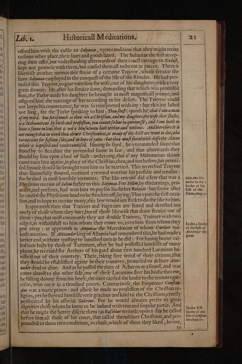 ——Á ———— to fome other place,their lines and goods faued. The Sultan at the firft accep- ting their offer,but vnderftanding afterwards of their cruel! carriage to Nadaft, — likewife another memorable ftorie of a certaine Traytor , whofe feruice the fame Solyman employed in the conqucft of the Ifle of the Rhodes. : He had pro- mifed this Traytor,togiue vnto him for wifc,one of his daughters with a very great dowrie. He,after his feruice done, demanding that which was promifed . him,the Turke made his daughter be brought in moft magnificall pompe, and affigned hint the marriage of her according to his defert. The Traytor could not keepehis countenance, he was fo tranfported with ioy : but chis ioy lafted not long , for the Turke {peaking to him ; Thom fee/t ( quoth he) that I am aman of my word. But foralmuch as thon art a C briffian, and my daughter,thy wife that [halbe, is a Mahumetane by birth and profefSion, you cannot foliue in quietneffé s and Iam loath to haue a fonne inlaw, that is not a Mufilman both within and without. And therefore it ws not enough that in word thou abiure Chriftianitie,as many of thy Sect are wont to doe,who turnecoate for fafbien-[ake,and in hope of gaine : but tbou muft forthwith doffethy skixne which is baptifed and uncircumeifed. Hauing fo fayd , he commanded fome that ftood by to fleaaliue the pretended fonne in law; and that afterwards they fhould lay him vpon abed of fault’: ordayning,that if any Mahumetan skinne came oüer him againe,in place of the Chriftian,then,and not before,his promi- fed Spoufe fhould be brought vnto him to be married. This wretched Traytor thus fbamefully flouted, receiued a reward worthie his perfidie and treafon : for hedied in moft horrible torments. The like reward did aTew that was a Phyfition receiue of Selim father to this Solyman.For Selim,by threatnings, pro- mifes,and prefents, had won him to poyfon his father Bazazee : but foone after he caufed the Phyfitions head to be ftrucken off, faying; That vpon the firft occa- fion;and in hope to receiue mony,this lew would not ftickto do the like to him: Itappeareth then that Traitors and Fugitiues are hated and detefted not onely of thofe whom they hurt,but of thofe likewife that draw feruice out of them : yea,that moft commonly they are double Traitors, Traitors with two edecsyas vnfaithfull to him whom they come to,asto him from whom they goe away : as appeareth in myntas the Macedonian of whom Curtius ma- keth mention. If Alexander king of Albania had remembred this,he had madea better end,without trufting to banifhed men as he did : For hauing beene cal- led into Italy by thofe of Tarentum, after he had poffeffed himfelfe of many places; he receiued for! Archers of his gard about two hundred Lucanians ba- nithéd out of their countrey. Thefe, taking füre word of their citizens,that they fhould be eftablifhed againe in their countrey, promifed to deliuer Alex ander dead or aline. And as he paffed the riuer of Acheron ata foord, and was come almoftto the other fidejone of thefé Lucanians fhot his bodiethorow, he falling downe from his horfe,the riuer carried the bodie to the enemies gat- rifon, who cut it in athoufand pieces. Contrariwife, the Emperour Conftan- dius was awarie prince : and albeit he made no profeffion of the Chriftian re- ligion, yet he fhewed himfelfe veric gracious and kind to the Chriftians,cruelly perfecuted by his affociat Galerius. For he would alwaies prefer to great dignities thofe whom he knew to be indued with trueand fingular pietie. And | that he might the better difcrie them (as Eufebiws writeth)vpon a day he called before him all thofe of his court, that called themfelues Chriftians, and pro- pounded to them two conditions, to chufe,which of them they liked ; heone, to Iobn Ant.Me. nariusin the 2 booke of his bif. of the Turks;chap.22 of rhe hift. of Alexander the greats Inthe firft booke of the life of couflan- tin.chap.11. a = T eT IIS EE