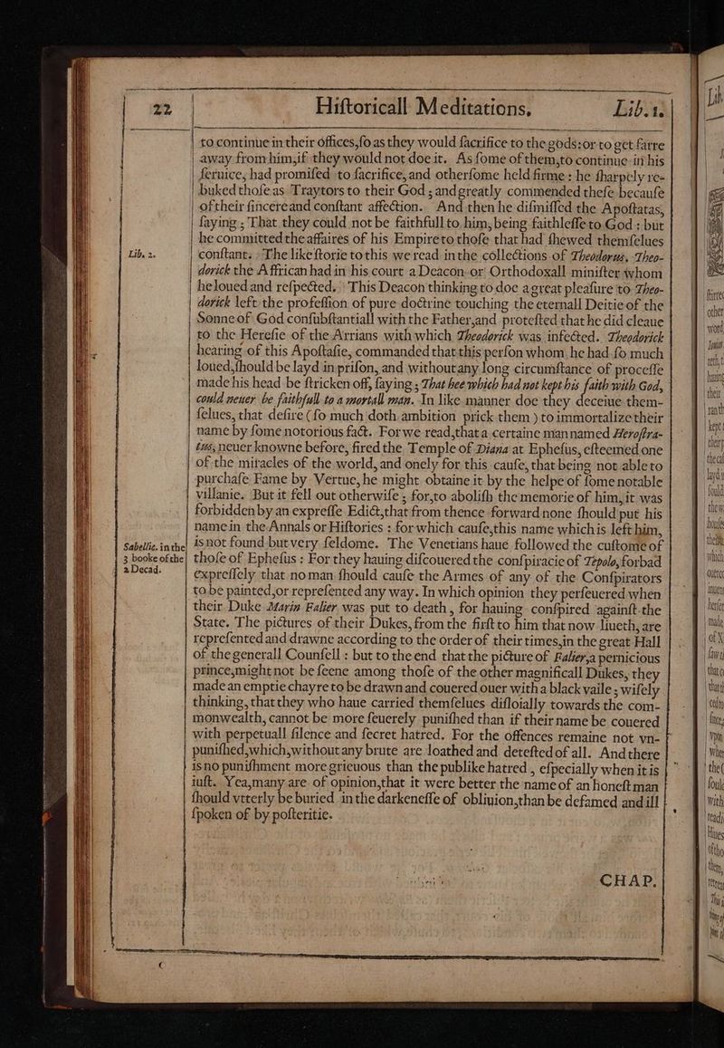 | e } | | to continue in their offices,fo as they would facrifice to the gods:or to get farre | away from him,if they would not doe it. As fome of them,to continue itt his fernice, had promifed to facrifice,and otherfome held firme : he fharpely re- buked thofe as Traytors to their God ; andgreatly commended thefe becaufe 3 | | oftheir fincereand conftant affection. And then he difiniffed the Apoftatas, | faying ; That they could not be faithfull to. him, being faithleffe to God : but | he committed the affaires of his Empireto thofe that had fhewed themfelues Lib, 2. | conftant. -The likeftorie to this we read inthe collections of Theodorgs, Tbeo- derick the A ffrican had in his court a Deacon-or Orthodoxall minifter whom | heloued and refpected. | This Deacon thinking to doe a great pleafure to Theo- | dorick left the profeffion of pure doctrine touching the eternall Deitie of the | Sonne of God confubftantiall with the Father,and protefted that he did cleaue | to the Herefie of the Arrians with which Theedorick was infeed. Theodorick | hearing of this Apoftafie, commanded that this perfon whom, he had fo much | loued,fhould be layd in prifon, and withoutany long circumftance of proceffe could neuer be faitbfull to a mortall man. In like manner doe they deceiue them- felues, that defire (fo much doth ambition prick them ) to immortalize their name by fome notorious fact. Forwe read,that a certaine mannamed Heroffra- of the mitacles of the world, and onely for this caufe, that being not able to | villanic. But it fell out otherwife ; for,to abolifh the memorie of him, it was forbidden by an expreffe Edi&,that from thence forward none fhould put his | namein the-Annals or Hiftories : for which caufe,this name which is left him, | Sabellic.inthe| 1520t found butvery feldome. The Venetians haué followed the cuftome of | 3 booke ofthe} thofe of Ephefus : For they hauing difcoueredthe confpiracie of 72polo, forbad [seen expreffely that noman fhould caufe the Armes of any of the Confpirators tobe painted,or reprefented any way. In which opinion they perfeuered when their Duke Mariz. Falier was put to death, for hauing- confpired againtt-the State. The pictures of their Dukes, from the firftto him that now liueth, are epreisnted and drawne according to the order of their times,in the great Hall of thegenerall Counfell : but to the end that the picture of Faler,a pernicious princemightnot be feene among thofe of the other magnificall Dukes, they made an emptie chayre to be drawn and couered ouer with a black vaile ; wifely thinking, thatthey who haue carried themfelues difloially towards the com- monwealth, cannot be more feuerely punifhed than if their name be couered with perpetuall filence and fecret hatred. For the offences remaine not vn- punifhed,which,without any brute are loathed and deteftedof all. Andthere isno punifhment more grieuous than the publike hatred , efpecially when it is iuft. Yea,many are of opinion,that it were better the name of an honeft man fhould vtterly be buried in the darkeneffe of obliuion,than be defamed and ill {poken of by pofteritie. [is which “auetcc Wr hera faire that! Cin | Inc. mn Wher t the( foul Wi th | tead