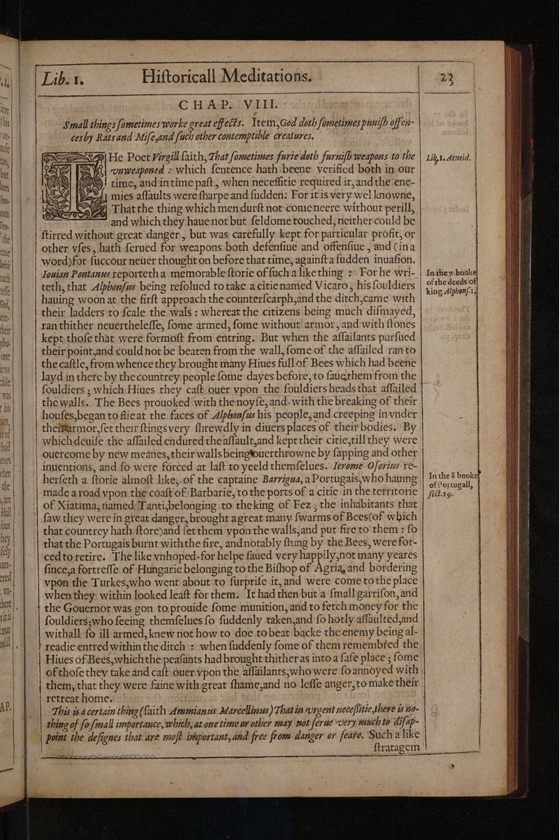 AP, Si He Poet Virgil faith, That fametimes furie doth furnifh weapons to the , vnuweapontd : which fentence hath:beene verified both in our time, and intime paft , when neceffitie required it, and the ene- mies affaults were fharpe and fudden: For it is very wel knowne, Zi 'Thatthe thing which mendurft not comeneere without peril, | and which théy haue not but feldome touched, neither could be ftirred without great danger, but was carefully kept for particular profit, or other vfes, hath ferued for weapons both defenfiue and offenfiue , and (ina word)for fuccour neuer thought on before that time, againfta füdden inuafion. Touian Pontanus xeporteth a memorable ftorie of {uch a like thing +. For he wri- teth, that -Alphonfus being refolued to take a citienamed Vicaro, his {fouldiers hauing woonat the firft approach the counterfcarph;and the ditch,came with their ladders to fcale the wals : whereat the citizens being much difmayed, ran thither ncuertheleffe, fome armed, fome without armor, and with ftones kept thofe that were formoft from entring. But when the affailants purfued their point,and could not be beaten from the wall, fome of the affailed ran to | the caftle, from whence they brought many Hiues full of Bees which had beene | layd in there by thecountrey people fome dayes before, to faugthem from the | fouldiers ; which Hiues they caft.ouer vpon the fouldiers heads that affailed thewalls. The Bees prouoked with the noyfe, and. with the breaking of their houfes,began to flieat the faces of A4Ipbonfus his people, and creeping in vnder theifarmor,fet their ftings very fhrewdly in diuers places of their bodies. By | whichdeuife the affailed endured theaffault,and keprtheir citietill they were | ouercome by new meanes, their walls beingtoucrthrowne by fapping and other | inventions, and fo were forced at laft to yeeld themfelues. Jerome Oforius re- i herfeth a ftorie almoft like,.of the captaine Barrigua, a Portugais,who hauing made a road vpon the coaft of Barbarie, to the ports of a citie in the territorie | of Xiatima, named Tanti;belonging to theking of Fez ; the inhabitants that that countrey hath ftore)and fetthem vponthe walls,and put fire to them : fo that the Portugais burnt withthe fire, andnotably ftung by the Bees, werefor- cedtoretire. The like vnhoped-for helpe faued very happily,not many yeares fince,a fortreffe of Hungarie belonging to the Bifhop of Agria, and bordering vpon the Turkes,who went about to fürprile it, and were come tothe place when they. within looked leaft for them. It had then but a fmall garrifon, and + the Gouernor was gon to ptouide fome munition, and to fetch money for the fouldiersswho feeing themfelues fo fuddenly taken,and fo hotly affaulted;and withall fo ill armed, knew not how to doe tobeat backe the enemy being al- readie entred within the ditch: when fuddenly fome of them remembfed the Hiues of Bees,whichthe peafants had brought thither as into a fafe place ; fome of thofe they take and caft óuer vpon the affailants,who were fo annoyed with thing of [o fimall importance, which,at one time or other may mot [erue very much to dif ap- point the defignes that ave moft important,and free from danger or fedre. Suctva like ftratagem | In the 8 booke fici. 19. 5