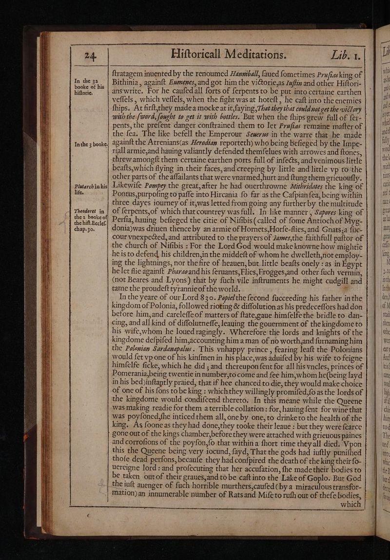 a | In the 32 | booke of his hiftoric. | Inthe 5 booke. Plutarcbin his life. Theodoret in the 2 beoke of the hift. Ecclef. chap. 30. Hiftoricall Meditations. Lib. 1. ftratagem inuented by the renoumcd Hanmiball, faued fometimes Prufiasking of Bithinia, againft Eumenes, and got him the victorie,as 7uffiz and other Hiftori- answrite. For he caufedall forts of ferpents to be put into cettaine earthen veffels , which veffels, when the fight was at hoteft, he caft into the enemies fhips. At firft,they madea mocke at it,faying ,7hat they that could not get the victory with the fword, fought to get it with bottles. But when the fhipsgrew full of fer- pents, the prefent danger conftrained them to let Prufias remaine matter of the fea. The like befell the Emperour Seuerus in the warre that he made againft the Atrenians(as Herodian reporteth) who being befieged by the Impe- riall armie,and hauing valiantly defended themfelues with arrowes and ftones, beafts,which flying in their faces, and creeping by little and little vp to tlie other parts of the affailants that were vnarmed, hurt and ftung them gricuoufly. Likewife Pompey the great,after he had ouerthrowne Mithridates the king of Pontus,purpofing to paffe into Hircania fo far as the Cafpian fea, being within three dayes iourney of it,was letted from going any further by the multitude Derfia, hauing befieged the citie of Nifibis(called of fome Antioch of Myg- donia)was driuen thence by an armie of Hornets, Horfe-flies, and Gnats;a füic- cour vnexpected, and attributed to the prayers of James,the faithfull paftor of the church of Nifibis : For the Lord God would make knowne how mightie he is to defend, his children,in the middeft of whom he dwelleth,not employ- ing the lightnings, nor the fire of heauen, but little beafts onely : as in Egypt helet flie againft Pharaoand his feruants,Flics,Frogges,and other fuch vermin, (not Beares and Lyons) that by füch vile inftruments he might cudgill and tame the proudeft tyrannieof the world. In the yeare of our Lord 830. Popielthe fecond fucceeding his father inthe kingdom of Polonia, followed rioting & diffolution as his predeceffors had don before him,and careleffe of matters of ftate,gaue himfelfethe bridle to dan- cing, and all kind of diffolutneffe, leaning the gouernment of the kingdome to his wife,whom he loued ragingly. Wherefore the lords and knights of the kingdome defpifed him,accounting him a man of no worth,and furnaming him the Polonian Sardamapalus . This vnhappy prince , fearing leaft the Polonians would fet vp one of his kinfmen in his place,was aduifed by his wife to feigne himfelfe ficke, which he did ; and thereupon fent for all his vncles, princes of Pomerania,being twentie in number,to come and fee him,whom he(being layd in his bed)inftaptly praied, that if hee chanced to die, they would make choice of one of his fons to be king : whichthey willingly promifed,fo as the lords of the kingdome would condifcend thereto. In this meane while the Queene was making readie for them a terrible collation: for, hauing fent for wine that was poyfoned,fhe inticed them all, one by one, to drinketo the health of the king. As fooneas they had done,they tooke their leaue : but they were fcarce gone out of the kings chamber,before they were attached with grieuous paines and corrofions of the poyfon,fo that within a fhort time they all died. Vpon thofe dead perfons, becaufe they had confpired the death of the king their fo- ucreigne lord : and profecuting that her accufation, fhe madetheir bodies to be taken outof their graues,and to be caft into the Lake of Goplo. But God mation)an innumerable number of Ratsand Mifeto ruth out of thefe bodies, IL— f. = SS > — — = LÍ