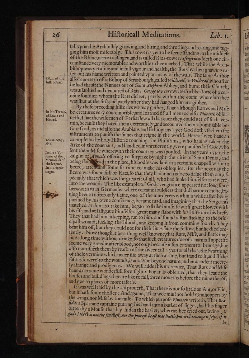 Lib.2. of the hift. of Sax. a his Treatife of Enuicand Hatred. 1.Saws. Cap.5, e 6. In the 4.Vo- lume of the Memorials of the league. In his Apoph- lbegus. Lo fallyponthe Archbifhip,gnawing,and biting and throtling,and tearing,and tug- ging him moft miferably. This toweris yet to be feenc ftanding in the middeft of che Rhine,neere toBingen,and is called Rats-tower. Ifengrinaddeth one cit- bifhop was yetaliue,and in full vigour and health, the Rats by their gnawing ra- fed out his nàme written and painted vpon many ofthe wals. The fame Author alforeporteth of a Bifhop of Strasbourgh,called Wlderolf, ot Wilderad who after he had thruftthe Nunnes out of Saint Stephens Abbey, and burnt their Church, wasaffaulted and deuouredof Rats. George le Feure writeth alike forie of a cer tainefouldier whom the Rats did eat, partly within the coffin whereinto hee was fhut at the firftjand partly after they had hangedhim atagibbet. —. By thefe preceding hiftories we may gather, That although Rattes and Mife be creatures very contemprible,and loathed 6f all men(as alfo Plutarch obfer. min,becaufe they hated them extreamely,andaccounted them abominable be- fore God, as did alfo the Arabians and Ethiopians ) yet God doth vfethem for inftruments to punifh the finnes that reigne in the world. Hereof wee haue an example in the holy Hiftorie touching the Philiftims , who hauing taken the Arke of the couenant, and handled it vnreuerently were punifhed of God,who fent them Mife wherewith their countrey was f poyled. Intheyeare 159 1,the knight of damale offering to furprize by night the citie of Saint Denis and being dies in the place, his bodie was laid ina certaine chappell withina Beere, acteM@ing fome fit time to make his obíequies. But the next day the Beere was found full of Rats;fo that they had much adoe to driue them out,ef- pécially that which wasthe greateft of all, who had funke himfelfe (as it were) into the wound. The likeexample of Gods vengeance appeared not long fince herewith vs in Germanie, where certaine fouldiers that did harme to none,ha- uing beene traiteroufly flaine,one of the murderers within a while after being purfued by his owne confcience, became mad,and imagining that the Sergeants Ínatched at him to take him, began to ftrike himfelfe with great blowes with his fift; andat laft gaue himfelfea great many ftabs with his knife into his breft. They that had him in keeping, ran to him, and found a Rat {ticking to the prin- cipall wound, fucking the blood, and keeping it from comming foorth. They beat him off, but they could not for their liucs faue the fellow, but he died pre- fently. Now though it bea thing well knowne,that Rats, Mife, and Batts may liue a long time without drinke,{o that füch creatures doe of a naturall appetite alfo nourifheth them by reafon of the fweet taft : yet forall that, the fwarming of thefe vermine which neuer flie away at fuch a time, but ftand to it,and fticke faft(as it were)to the wounds, is an action beyond nature,and an accident meere- ly ftrange and prodigeous. We will adde this moreou er, That Rats and Mife hauea certaine wonderfull fore-fight : For it is obferued, that they leauethe houfes and buildings that are like to fall,three moneths before the ruine therof, and goe to places of more fafetie. It was well {aid by the old prouerb, That there is not fo little an Ant,or Flie, but ithath fome choller: And againe, That wee muftnot hold Grafhoppers by the wings,nor Mife by the taile. To which purpofe Plutarch writeth, That Bra- Jedas a Spartane captaine putting his hand intoa basket of figges; had his finger bitten by a Moufe that lay hid inthe basket, whereat hee cried out,faying , 0 Bods ! there is not the {malleft, nor the pooreft beaft shat liuetb but will reuenge it elfe, if it ri c i i a i Mr a UM A ES