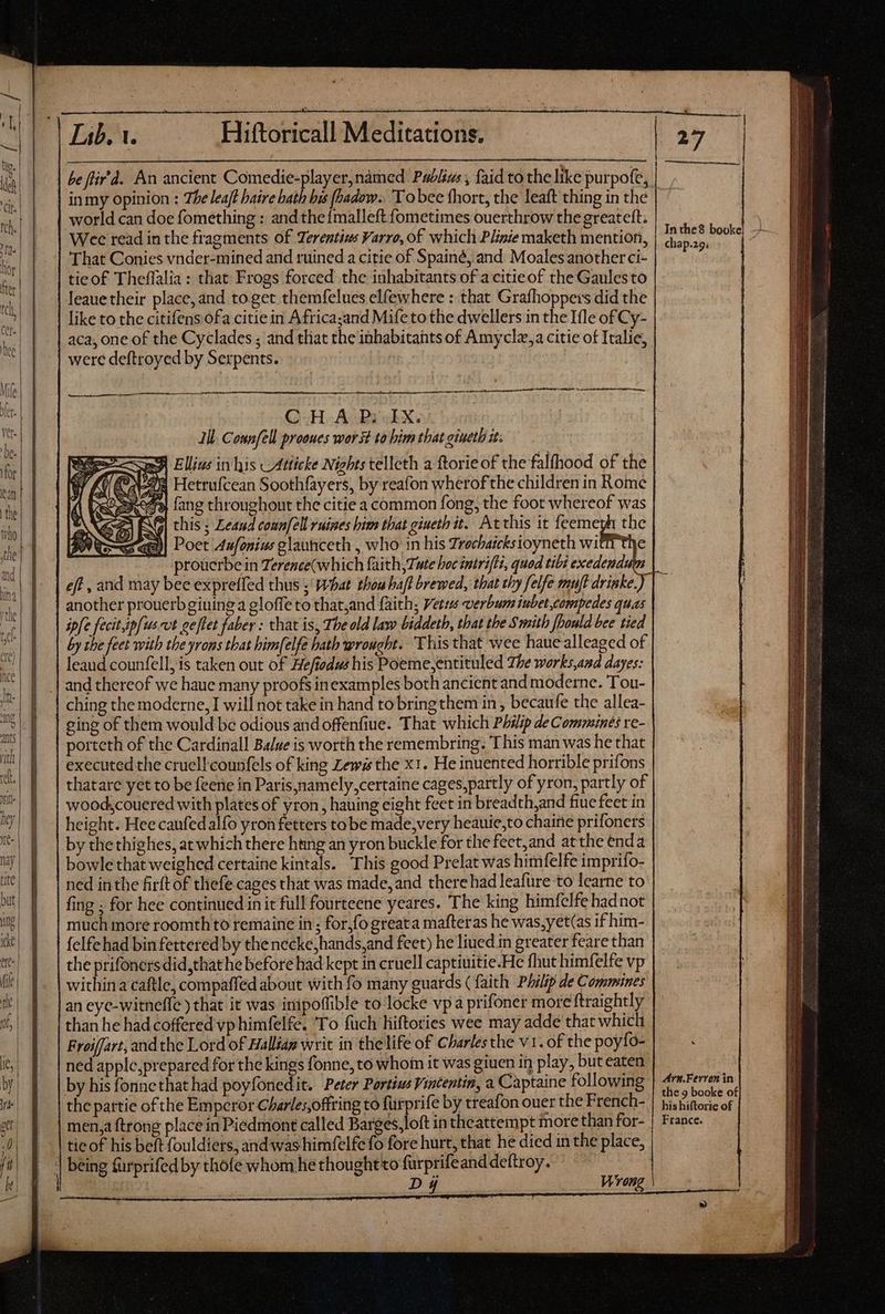 inmy opinion : The leaf? haire hath bis (hadow.. Tobee fhort, the leaft thing in thé world can doe fomething : andthe imalleft fometimes ouerthrow the greateft; Wee read in the fragments of Terentius Varro, of which Plinie maketh mention, That Conies vnder-mined and ruined a citie of Spainé, and Moales anotherci- tieof Theffalia : that Frogs forced the inhabitants of acitieof the Gaulesto leauetheir place, and toget themfelues elfewhere : that Grafhoppers did the like to the citifens ofa citie in Africa;and Mifetothe dwellers in the Ifle of Cy- aca, one of the Cyclades ; and that the inhabitants of Amyclz,a citie of Italie, were deftroyed by Serpents. ——— M QuH- Aor «EX. Ill. Connfell prooues worst to bim that gineth i; aed fang throughout the citie a common fong, the foot whereof was M] this ; Zeaud counfell ruines bim that gineth it. Ac this it feemeyh the @2)| Poet Aufonius glaunceth , who in his Zrechaicksioyneth wi prouerbe in Terence(which faith, Tate hoc intrifti, quod tibi exedendu eff , and may bee expreffed thus ; what thou bafl brewed, that thy felfe mujt drinke.) another prouerbgiuing a gloffe to that;and faith; Vets verbum iubet compedes quas ipfe fecit ipfus vt oeflet faber : that is, The old law biddeth, that the Smith [bould bee tied by the feet with the yrons that bim[elfe hath wrought. This that wee hauealleaged of leaud counfell, is taken out of Hefiodws his Poeme,entituled The works,and dayes: and thereof we haue many proofs inexamples both ancient andmoderne. Tou- ching the moderne, I will not take in hand to bring them in , becaufe the allea- ging of them would be odious and offenfiue. That which Philip de Comminés re- porteth of the Cardinall Ba/ue is worth the remembring. This man was he that executed the cruellcounfels of king Lewis the x1. He inuented horrible prifons thatare yet to be feene in Paris namely certaine cages,partly of yron, partly of wood,couered with plates of yron , hauing eight feet in breadth,and fiue feet in height. Hee caufedalfo yron fetters to be made;very heauie,to chairie prifoners by the thighes, at which there hing an yron buckle for the fect,and at the enda bowlethat weighed certaine kintals. This good Prelat was himfelfe imprifo- ned inthe firftof thefe cages that was made, and there had leafure to learne to fing ; for hee continued in it full fourteene yeares. The king himfelfe hadnot much more roomth to remaine in; for,fo greata mafteras he was, yet(as if him- felfehad bin fettered by the necke,hands,and feet) he lined in greater feare than the prifoners did,that he before had kept in cruell captiuitie-He fhut himfelfe vp within a caftle, compaffed about with fo many guards ( faith Philip de Commines an eyc-witneffe ) that it was inipoffible to locke vp a prifonet more ftraightly than he had coffered vp himfelfe. ‘To fuch hiftories wee may adde that which Froiffart, andthe Lord of Halliag writ in the life of Charlesthe v1. of the poyfo- ned apple,prepared for the kings fonne, to whoin it was giuen in play, but eaten by his fonnethat had poyfonedit. Peter Pertiss Vintentin, a Captaine following the partie ofthe Emperor Charles,offring to fürprife by treafon ouer the French- men, ftrong place in Piedmont called Barges,loft in theattempt more than for- tie of his beft fouldiers, and was himfelfefo fore hurt, that he died in the place, S Di Wrong Ary.Fervon in| the 9 booke of his hiftorie of France. Ly