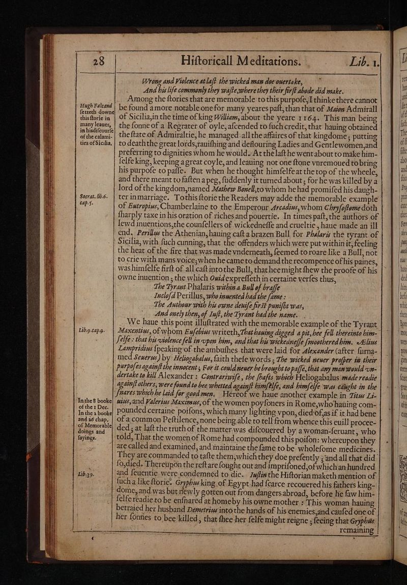 Socrat. lib.6. Cap.5. Hiftoricall Meditations. Wrong and Violence atlaft the wicked man doe ouertake, And bis life commonly they wafte,where they their firft abode did make. Among the ftories that are memorable to this purpofe,I thinke there cannot be found amore notable one for many yeares paft, than that of Majon Admirall of Sicilia,in the time of king William, about the yeare 1164. This man being the fonne of a Regrater of oyle, afcended to fuch credit, that hauing obtained theftate of Admiraltie, he managed all the affaires of that kingdome; putting preferring to dignities whom he would. At the laft he went about to make him- felfe king, keeping agreat coyle, and leauing not one ftone vnremoued to bring his purpofe to paffe. But when he thought himfelfeat the top of the wheele, and there meant to faften a peg, fuddenly it turned about; for he was killed by a lord ofthe kingdom,named Mathew Bonell,to whom he had promifed his daugh- terinmarriage. Tothisftorie the Readers may adde the memorable example of Eutrzpius, Chamberlaine to the Emperour Arcadius, whom Chryfofteme doth fharply taxe in his oration of riches and pouertie. In times paft,the authors of lewd inuentions,the counfellers of wickedneffe and crueltie , haue made an ill | Sicilia, with fuch cunning, that the offenders which were put within it, feelin | the heat of the fire that was made vnderneath, feemed to roare like a Bull, not | to crie with mans voice;when he came to. demand the recompence of his paines, | was himfelfe firft of all caft into the Bull, that hee might fhew the proofe of his Lib.9.capg. The Tyrant Phalaris within a Bull of braffe Inclofd Perillus, who inuented bad the [ame : The Authour with his owne deuife first punifbt was, And onely then, of Iufl, the Tyrant had the name. We haue this point illuftrated with the memorable example of the Tyrant Jelfe : that bis vielence fell in upon him, and that his wickednelfe {moothered bim. Alius Lampridius {peaking of the ambufhes that were laid for Alexander (after {urna- med Seuerus) by Heliogabalus, faith thefe words ; The wicked neuer proper in their purpofes againft the innocent ; For it could neuer be brought to paffe, that any man would vun- dertake to kill Alexander ; Contrariwife ; the ffafts which Heliogabalus made readie again/t others, were found to bee whetted againft him/elfe, and himfelfe was caught in the Soares which he laid for good men. Wereof we haue another example in Titus Li- abb. uius,and Valerius Maximus, of the women poyfoners in Rome,who hating com- Inthe a book] POUNded certaine poifons, which many lighting vpon, died'ofgs if it had bene and a6 chap. | of a common Peftilence, none being able to tell from whence this euill procee- | deni ded; at laft the truth of the matter.was difcouered by a woman-feruant , who fayingg. told, That the women of Rome had compounded this poifon: whereupon they | ate called and examined, and maintaine the fame to be wholefome medicines. They are commanded to tafte them,which they doe prefently ; andall that did. | fo,died. ‘Thereupon thereftare fought out and imprifoned,of which an hundred bos and feuentie were condemned to die. Iuflin the Hiftorian maketh mention of fuch a like ftorie. Gryphus king of Egypt had {carce recouered his fathers king- dome, and was but newly gotten out from dangers abroad, before he faw him- felfe readie to be enfhared at home by his owne mother : This woman hauing betraied her husband Demetrius into the hands of his enemies,and caufed one of her fónties to bee killed, that thee her felfe might reigne ; fecing that Gryphas s remaining LI