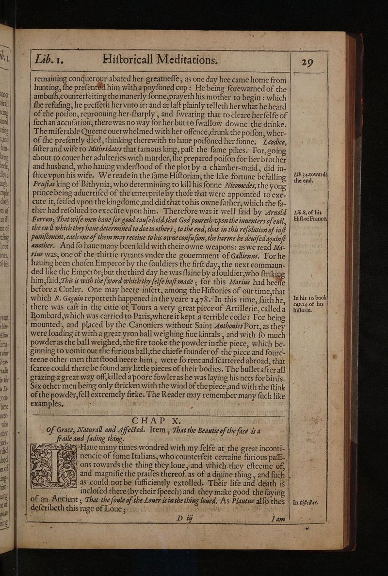 VLDE OR RO Rai MG iR be. Riad meia dim. m a T hunting, fhe prefentéd him witha poyfoned cup: He being forewarned of the ambufh,counterfeiting themanerly fonne,prayeth his mother to begin : which fhe refufing, he preffeth her vnto it: and at aft plainly telleth her what he heard of the poifon, reproouing her-fharply , and {wearing that to cleare herfelfe of fuchan accufation, there was no way for her but to fwallow downe the drinke. The miferable Queene ouerwhelmed with her offence,drunk the poifon, wher- of fhe prefently died, thinking therewith to haue poifoned herfonne; Zavdice, fifter and wife to Mithridates that famous king, paft the fame pikes. For, going about to couer her adulteries with murder, fhe prepared poifon for her brother and husband, who hauing vnderftood of the plot by a chamber-maid, did iu- ftice vpon his wife. We readein the fame Hiftorian, the like fortune befalling Prufias king of Bithynia, who determining to kill his fonne Wicomedes; the yong prince being aduertifed of the enterprifeby thofe that were appointed to exe- cute it, feifed vpon the kingdome,and did that tohis owne father; which the £a- ther had refolued to execüte vpon him. ‘Therefore was it well faid by Arnold Ferron; That wife men baue for good caufeheld,that God poureth upon the innenters of euil, the eu:ll which they baue determined to doe to others ; to the end, that in this ref elution of iuf panifomnent, each one of them may receine to his owne confufion, the harme he deuifed acainft another. And {o haue many been kild with their owne weapons: as we read Ma: vius was, one of the thirtie tyrants vnder the gouernment of Gallienus. For he hauing been chofen Emperor by the fouldiers the firft day, the next commaun- ded like the Emperdr;but the third day he was flaine by afouldier,who ftrikigg him,faid,7hés à with the {word which thy [elfe bafl made ; for this Marius had becne beforea Cutler. One may heere infert, among the Hiftories of our time,that which A. Gagdia reporteth happened inthe yeare 14.78. In this time, faith hc, there was caft in the citie of Tours a very great pieceof Artillerie, called a Bombard,which was carried to Paris, where it kept.a terrible coile: For being mounted, and placed by the.Canoniers without Saint Anthoaies Port, as they were loading it with a great yronball weighing fiue kintals , and with fo much | ginning to vomit out the furious ball,the chiefe founder of the piece and foure- teene other men that ftood neere him ,; were fo rent and fcattered abroad, that {carce could there be found any little pieces of their bodies. The bullet after all grazing a great way off, killed a poore fowleras he was laying his nets for birds. Six other men being only ftricken with the wind of the piece and with the ftink of the powder, fell extremely fieke. The Reader may remember many fuch like examples, i jJ | | | 240 HANS . Of Grace, Naturall and Affected. Item y That the Beautie of the face 4s d — fraile and fading thing. ez nencie of fome Italians, who counterfeit certaine furious paffi-. Vs, ons towards the thing they loue and which they efteeme of, («| and magnifie the praifes thereof as of a diuine thing , and fuch inclofed there(by their fpcech) and. they make good the laying of an Ancient ; That the foule of the Loner isin the thing lowed. As Plautus alTo thus ‘deferibeth this rage of Loue ; 5 E T dt Dy lam Lib 34.towards the end, Lib.&, of his Hift.ofFrance; In his 10 book cap.z9.0f his hiftorie. In CiffeHar.