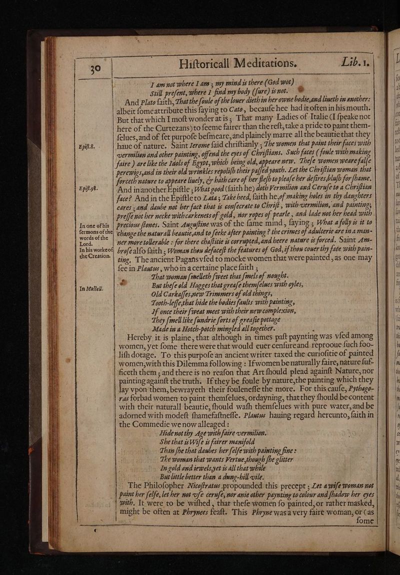 —————————————— “7 am not where I am s my mind ws there (God wot) Still préfent, where 1 find my body ( ^fure) 1s not. albeit fomeattribute this faying to Cato, becaufe hee had itoften in his mouth. But that which I moft wonder at is; That many Ladies of Italie (I {peake not here of the Curtezans) to feeme fairer than the reft, take a pride to paint them- felues,and of fet purpofe befmeare,and plainely marre all the beautie that they haue of nature. Saint Jerome faid chriftianly ; The women that paint their faces with | vermilion and other painting, offend the eyes of Chriftians. Such faces ( foule with making faire ) are like the Idols of Egypt, which being old, appeare new. Thefe women weare fal[e | perewigs,and in their old wrinkles vepolifh their pa[ed youth. Let the Chriftian woman that forceth nature to appeare linely, dy hath care of ber fle{b to pleafe her defires,blufh for fhame. And inanother Epiftle ; What good (faith he) doth Vermilion avd Cerufe to a Chriftian face? And in the Epiftle to Leta; Take heed, faith he,of making holes in thy danghters cares and daube not her face that is confecrate to Chrift , with vermilion, and painting; | fermons of the! ‘change the naturall heautie,and to feeke after painting ? tbe crimes of adulterie are in a man- | Lord. ner more tollerable : for there cha[fitie is corrupted, and heere nature is forced. Saint Am- | Inhisworkeof] Lya/ealfo faith ; Woman theu defacelt the features of God, if thou couer thy face with pain- oe ting, The ancient Pagans vfed to mocke women that were painted, as one may | fee in Plautus , who in a certaine place faith ; » That woman [melleth [weet that fenels of nought. But thefe old Hagges that greafe them/elues with oyles, Old Carkaffespew Trimmers of old things, Tooth-leffe,that hide the bodies faults with painting, | Jf once their fiveat meet with their new complexion, | They [mell like fundrie forts of greafie pottage | Made in a Hotch-potch mingled all together. : | Hereby it is plaine, that although in times paft paynting was vied among women, yet fome there were that would euer cenfureand reprooue {uch foo- lifh dotage. To this purpofe an ancient writer taxed the curiofitic of painted | women,with this Dilemma following : Ifwomenbe naturally faire, nature fuf- ficeth them ; and there is no reafon that Art fhould plead againft Nature, nor painting againft the truth. Ifthey be foule by nature,the painting which they lay vpon them, bewrayeth their fouleneffe the more. For this caufe, Pythago- ras forbad women to paint themfelues, ordayning, thatthey fhould becontent with their natural! beautie, fhould wath themfelues with pure water, and be adorned with modeft fhamefaftneffe. Plautus hauing regard hereunto, faith in the Commedie we now alleaged : | | Hide not thy Age with faire vermilion. She that isWife is fairer manifold Than fhe that daubes ber felfe with painting fine : The woman that wants Vertue,though fhe glitter In gold and iewels,yet 1s all that while But little better than a dung-bill vile. The Philofopher Nicoffratus propounded this precept ; Let a wife woman not paint ber felfe, let her not fe cerufe, nor anie other paynting to colour and fhadow her eyes with. Tt were to be wifhed,, that thefe women fo painted, or rather masked, | might be often at Phrynees feaft. This Phryze vasa very faire woman, or (as Zz —— — —= -