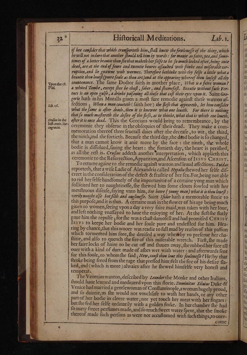 | | Vpon the 58. | Díal. | | | | | Lib. 16. | Crufius in the hift.entic. Tur- | cogrécia. : Edens Medios! re Ea. T [9] times of a better beautie than [be that maketh ber felfe to be fo wuch looked after, being once dead, are at the end of foure and twentie houres affaulted with ftinke and miferable cor- ruption,and lie gnawne with wormes. Therefore bethinke with thy felfe a little what a beautie thon loueft (poore foule as thon art)and at the appearing whereof thow loofeft. all thy couptenance. The fame Doctor faith in another place, What is a faire woman? 4 whited Tombe , except fhee be chaft , faber , and fhamefaft. Beautie without fuch ver- tues ds an open gulfe, a drinke poifoning all thofe that caft their eyes upon it. Saint Gre- gorte hath inhis Moralls giuen a moft fure remedie againft thefe wanton af- fections ; When a man ceuetetb faith hee) the flefh that appeareth, let bim confider what the fame is after death, then it is knowne what one loueth. For there is nothing that fo much maftereth the defire of the flefh, as to thinke, what that is which one loueth, after it is once dead. ‘This the Grecians would bring to remembrance , by the ceremonie they obferue in the obfequies of theirdead. They make a com- memoration thereof three feuerall daies after the deceafe ,to wit, the third, theninth,and the fortieth. Becaufe the third day,the déad bodie is fo mane: that a man cannot know it anie more by the face : the ninth, the whole bodie is diffolued,fauing the heart: the fortieth day, the heart is perifhed, as all the reft is. Crufius addeth another ‘interpretation, which applicth this ceremonie to the Refurrection,A pparition,and Afcenfion of lesvs Curist. To returneagaine to the remedie againft wanton and leaud affections. Suidas reporteth, that a wife Ladie of Alexandria called Hypalia fhewed her felfe dif- to rid her felfe handfomely of the importunitie of a certaine yong man which | follicited her to naughtineffe, fhe fhewed him fome clouts fowled with her menftruous difeafe,faying vnto him, See beere ( young man) what it is thou loueft : verily nought elfe. but filth and onglineffe. Saint Ifdor hath a memorable ftorie to this purpofe,and it isthus. A certaine man inthe flower of hisage being much giuen to women,feeing vpona day a very faire maid,was taken with her loue, and left nothing vnaffayed to haue the enioying of her. At the firftthe flatly gaue him the repulfe ; for fhe was a chaft damofell and had promifed CuristT Iesvs to keepe her bodie and her foule pure and yndefiled for him. Hea- ring by chance,that this wooer was readie to fall mad by reafon of this paffion which tormented him fore, fhe deuifed a way whereby to preferue her cha- ftitie, and alfo to quench the fire of this miferable wretch. Firft, fhe made her fairelocks of haire to be cut off and fhauen away, fhe rubbed her face all ouer with a kind of durt made of afhes wet with water : and afterwards fent ftroke being freed from the rage that preffed him)felt the fire of his defire fla- ked, and ( which is more )alwaies after he fhewed himfelfe very honeft and temperat. The Venetian wanton, defcribed by zeagder the Monke and other Italians, fhould haue learned and meditated vpon this ftorie. Dominicus Siluius Duke t Venice had married a gentlewoman of Conftantinople,awoman hugely proud, and fo daintie,as fhe would not vouchfafe to wath her hands, or any other partof her bodie in cleere water ;nor yet touch her meat with her fingars : but the fed her felfe ordinarily with a golden forke. In her chamber fhe had: fo many fweet perfumes made, and fo much fweet water f; pent, that the fmoke thereof made füch perfons as were not accuftomed with fach things,to ouer- come