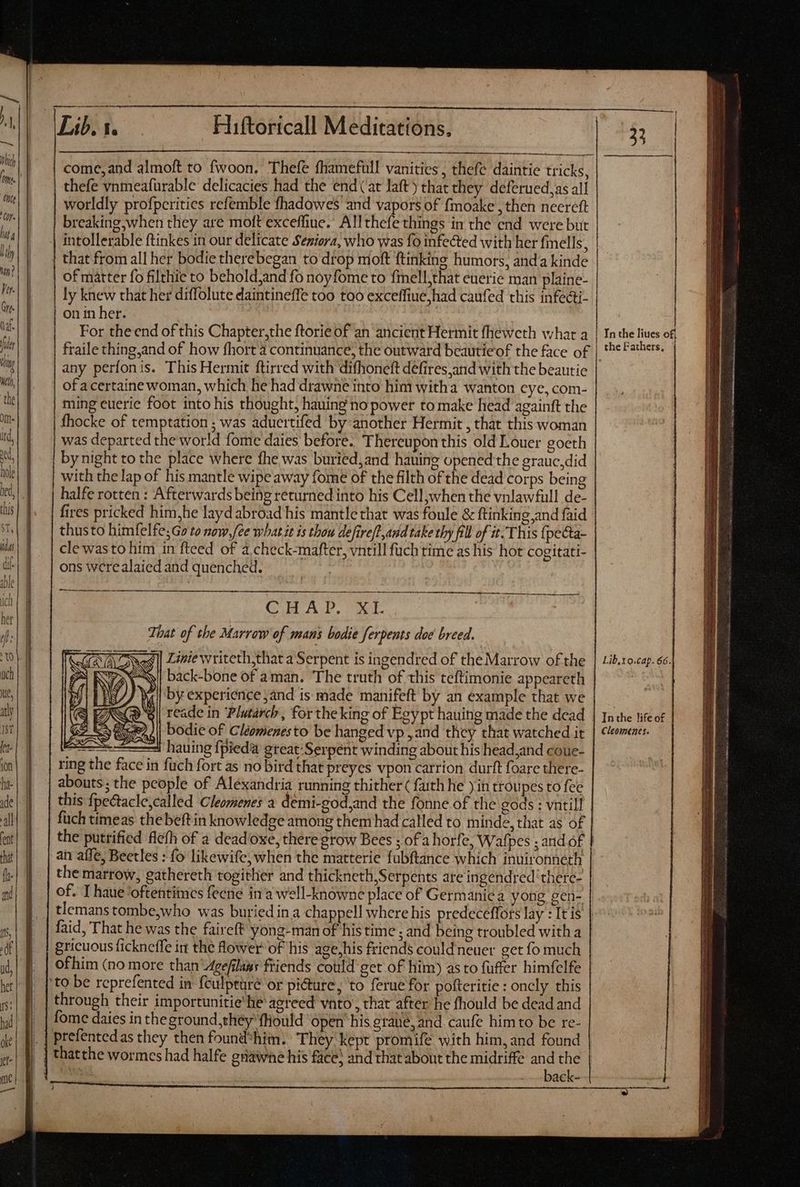 come, and almoft to fwoon, Thefe fhamefull vanities, thefe daintie tricks, thefe vnmeafürable delicacies had the end (at laft) that they deferued,as all worldly profpcrities refemble fhadowes and vapors of fmoake , then neereft breaking,when they are moft exceffine.’ Allthefe things in the end were but that from all her bodie therebegan to drop moft ftinking humors, anda kinde | of matter fo filthie to behold,and fo noyfome to fmell,that euerie man plaine- on in her. 3 For theend of this Chapter,the ftorie of an ancient Hermit fheweth what a any perfonis. This Hermit ftirred with difhoneft defires and with the beautie of acertaine woman, which he had drawne into him witha wanton cye, com- ming euerie foot into his thought, hauing no power to make head againft the fhocke of temptation ; was aduertifed by-another Hermit , that this woman was departed the world fome daies before. Thereupon this old Louer goeth by night to the place where fhe was buried,and hauing openedthe grauc,did with the lap of his mantle wipe away fome of the filth of the dead corps being halfe rotten : Afterwards being returned into his Cell when the vnlawfull de- fires pricked him,he layd abroad his mantle that was foule & ftinking and faid thusto himfelfe;G to now,fee what it is thou defire[l and take thy fill of it. This (pecta- clewasto him in fteed of a check-mafter, vntill füch time as his hot cogitati- ons were alaied and quenched. a ÀÀ—— Crit Al, cout That of the Marrow of mans bodie ferpents doe breed. Liniewriteth,that a Serpent is ingendred of the Marrow of the back-bone of aman. The truth of this teftimonie appeareth | by experience ,and is made manifeft by an example that we Giz NY De reade in ‘Plutarch, for theking of Egypt hauing made the dead Go Ky ge) || bodie of Cléomenesto be hanged vp ,and they that watched it NS hauing fpiedà gteat-Serpent winding about his head,and coue- ring the face in fuch fort as no bird that preyes vpon carrion durft foare there- abouts; the people of Alexandria running thither ( faith he y in troupes to fee this {pectacle,called Cleomenes a demi-god,and the fonne of the gods : vatill füch timeas thebeft in knowledge among them had called to minde, that as of the putrified flefh of a deadoxe, there grow Bees ; ofa horfe, Wafpes ; and of an aífe, Beetles : fo likewife, when the matterie fubftance which inuironneth the marrow, gathereth togither and thickneth,Serpents ate ingendred‘there- of. I haue ‘oftentiines fecne ina well-knowne place of Germanie a yong gen- gricuous fickneffe in the flower of his age;his friends could neuer get fo much ofhim (no more than ‘Agefilaws friends could get of him) asto fuffer himfelfe ‘to be reprefented in feulpturé or pi&ture, to ferue for pofteritie : oncly this through their importunitie'he agreed vato, that after he fhould be dead and fome daies in theground,théy fliould open his graue, and caufe him to be re- prefentedas they then found*him. They kept promife with him, and found thatthe wormes had halfe grawhe his fice) and that about the midriffe and the là -- back- In the liues ofi Lib,to.cap. 66. In the life o£ Cleomenes. TE TET See Ium AL = = eee Te Ss —À Se = = Se LR I t et