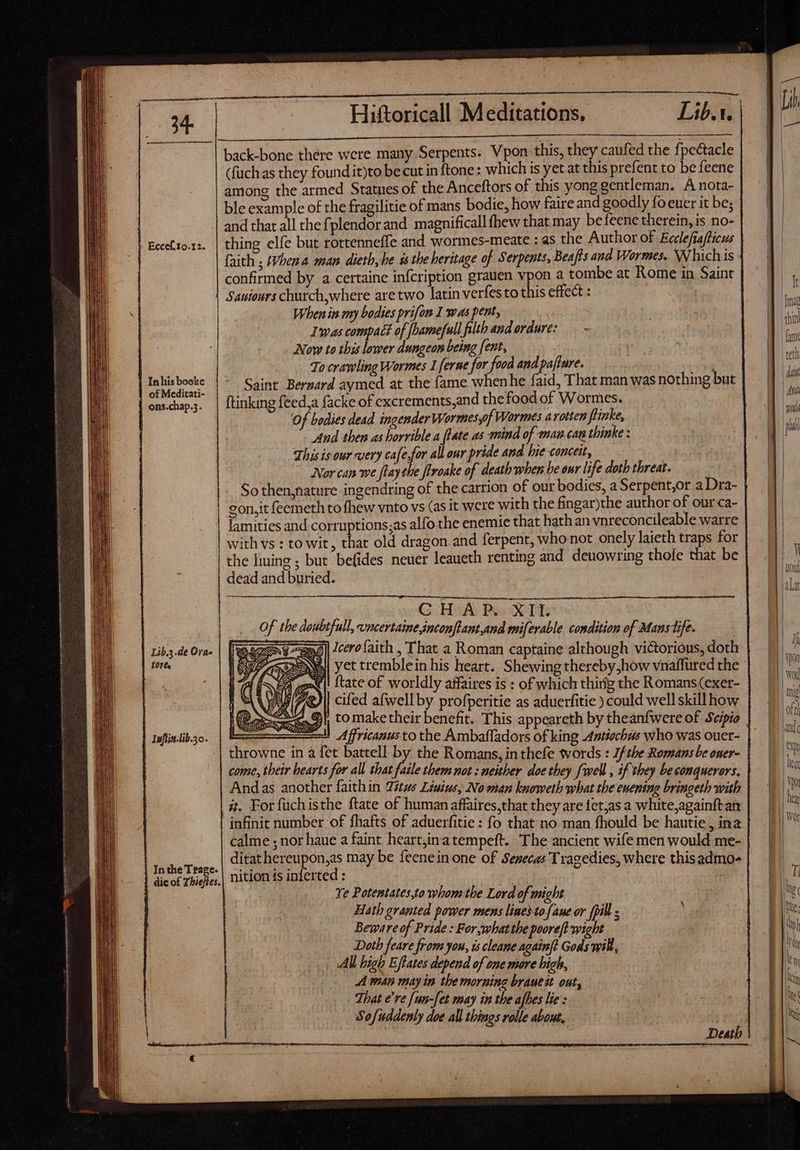 | Eccef.s0.12. | Inhis booke | of Meditati- | ons.chap.3. Lib.3.de Ora- | Q0r6s | Infiin-lib.3o. | In the Trage. ——————————— Hiftoricall Meditations, Lib. back-bone thére were many Serpents: Vpon this, they caufed the fpe&amp;tacle (fuch as they found it)to be cut in {tone : which is yet at this prefent to be feene among the armed Statues of the Anceftors of this yong gentleman. A nota- ble example of the fragilitie of mans bodie, how faire and goodly fo euer it be; and that all the fplendorand magnificall fhew that may be feene therein, is no- thing elfe but rottenneffe and wormes-meate : as the Author of Ecclefiafticus faith ; IVbena man dietb, he ss the heritage of Serpents, Beafts and Wormes. Which is confirmed by a certaine infcription grauen vpon a tombe at Rome in Saint Sauieurs church,where are two latin verfesto this effect : When iis my bodies prifon I was pent, Iwas compact of fhamefull filth and erdure: Now to this lower dungeon being [ent, To crawling Wormes 1 ferne for food and paftare. Saint Bernard aymed at the fame when he faid, That man was nothing but ftinking feed,a facke of excrements,and the food of Wormes. Of bodies dead ingender Wormes,of Wormes avotten fiinke, And then as horrible a [late as mind of mau can thinke : This is our very cafe,for all our pride and bie conceit, y Nor can we ftaythe firoake of death when be eur life doth threat. So then,nature ingendring of the carrion of our bodies, a Serpent,or a Dra- gon,it feemeth to fhew vnto vs (as it were with the fingar)the author of our ca- lamities and corruptions;as alfo the enemie that hath an vnreconcileable warre with vs : to wit, that old dragon and ferpent, who not onely laieth traps for the liming ; but befides neuer leaueth renting and deuowring thofe that be dead and buried. eO Hid Ber oETH: of the dowbtfull, vncertainesnconftant,and miferable condition of Mans tife. | 3] Jcero faith , That a Roman captaine although victorious, doth | ftate of worldly affaires is : of which thirig the Romans(exer- cifed afwell by profperitie as aduerfitie ) could well skill how : ll Affricanus to the Ambaffadors of king Antiochus who was ouer- throwne in à fet battell by the Romans, in thefe words : Jf tbe Romans be oner- come, their bearts for all that faile them not : neither doe they [well , if they beconquerors. Andas another faithin Titus Liuius, Noenan knoweth what the enening bringeth with it. For fuchisthe ftate of human affaires,that they are 1et;as a white,againftan infinit number of fhafts of aduerfitie : fo that no man fhould be hautie , ina ditat hereupon,as may be feenein one of Senecas Tragedies, where thisadmo- nition is inferted : | 8 | Ye Potentates,to whom the Lord of might Hath granted power mens linedtofane or fil ; Beware of Pride : For whatthe pooreft wight Doth feare from you, is cleane againfd Gods will, All high Effates depend of one more high, A mn may in the morning brauest out, That e're [un-[et may in the afbes lie : Sofuddenly doe all things rolle about,