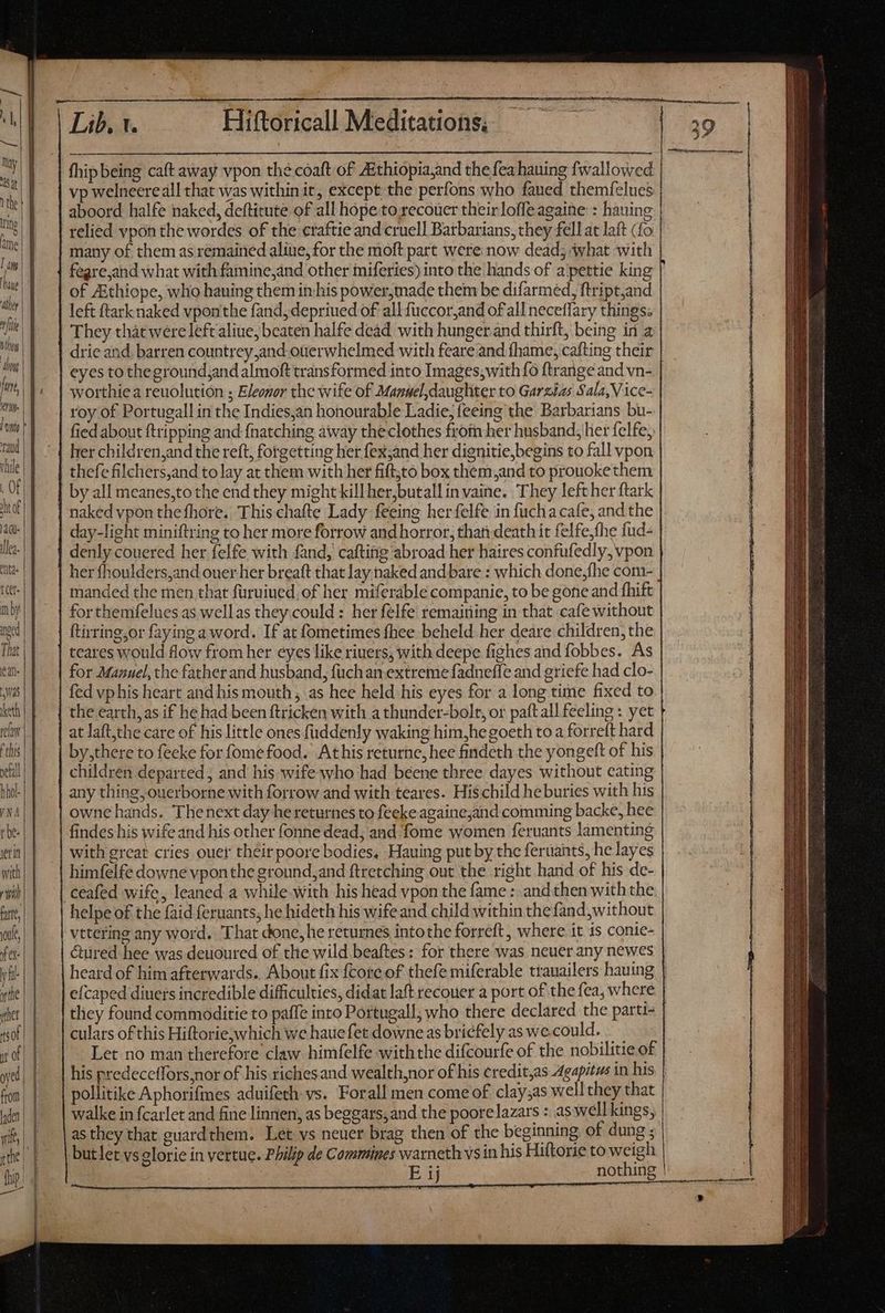 May | 1 the tino ther ite | nthoy about fae, ei rau vhile . Of ht of Bue llea- td. ttt nby npud That ean Was eth rela this pefall hhol- 27 r be: etin with il fate, ule, fa yf ytle «het got y of yel from laden —— the | (hip. Er Lib. 1. Hiftoricall Meditations; — fhip being caft away vpon thé coaft of Aithiopia,and the fea hauing fwallowed vp welneereall that was within it, except the perfons who faued themíelues aboord halfe naked, deftitute of all hope.to xecouer theirloffe againe : hauing many of them as remained aliue, for the moft part were now dead; what with | fegre,and what with famine,and other miferies) into the hands of a pettie king of ZEthiope, who hauing them in. his power,made them be difarmed, ftript,and left ftark naked vponthe fand, depriued of all fuccor,and of all neceflary things. They that were left aliue, beaten halfe dead with hunger and thirft, being in a drie and. barren countrey,and.ouerwhelmed with feare and fhame, cafting their eyes to thegroundjand almoft transformed into Images,with fo ftrange and vn- | worthiea reuolution ; Eleonor the wife of Manuel, daughter to Garzizs Sala,Vice- roy of Portugall in the Indies,an honourable Ladie, feeing the Barbarians bu- fied about {tripping and fnatching away theclothes from her husband, her felfe, her children,and the reft, forgetting her fex;and her dignitie,begins to fall vpon thefe filchers,and to lay at them with her fift;to box them,and to prouoke them by all meanes,to the end they might killher,butall in vaine. They lefther ftark naked vpon the fhore. This chafte Lady feeing her felfe in fuchacafe, and the day-light miniftring to her more forrow and horror, than death it felfe,fhe fud- denly couered her felfe with fand, cafting abroad her haires confufedly, vpon her fhoulders,and ouer her breaft that lay naked and bare : which done, {he com- manded the men that furuined. of her miferable companie, to be gone and fhift for themfelues as wellas they.could : her felfe remaining in that cafe without ftirring;or faying a word. If at fometimes fhee beheld her deare children, the for Manuel, the father and husband, füchan extreme fadnefle and griefe had clo- fed vphis heart and his mouth, as hee held his eyes for a long time fixed to the earth, as if he had been ftricken with a thunder-bolt, or paft all feeling : yet at laft,the care of his little ones fuddenly waking him,he goeth to a forreft hard by,there to feeke for fome food. Athis returne, hee findeth the yongeft of his children departed, and his wife who had beene three dayes without eating any thing, ouerborne with forrow and with teares. His child heburies with his owne hands. Thenext day he returnes to feeke againe,and comming backe, hee findes his wife and his other fonne dead; and fome women feruants lamenting with great cries ouer their poore bodies, Hauing put by the feruants, he layes himfelfe downe vponthe ground, and ftretching out the right hand of his de- ceafed wife, leaned a while with his head vpon the fame : and then with the. helpe of the faid feruants; he hideth his wife and child within the fand,without vttcring any word. That done, he returnes intothe forreft, where it is conie- &ured hee was deuoured of the wild beaftes: for there was neuer any newes efcaped diuers incredible difficulties, didat laft recouer a port of the fea, where they found commoditie to paffe into Portugall, who there declared the parti- culars of this Hiftorie, which we hauefet downe as briefely as we could. |. Let no man therefore claw himfelfe with the difcourfe of the nobilitie of his predeceffors,nor of his riches and wealth,nor of his credit,as Agapitws in his pollitike Aphorifines aduifeth vs. Forall men come of clay;as well they that walke in fcarlet and fine linnen, as beggars,and the poorelazars : aswell kings, as they that guard them. Let vs neuer brag then of the beginning of dung ; butlet vs glorie in vertue. Philip de Commines warneth vs in his Hiftorie to weigh Ey nothing -— »