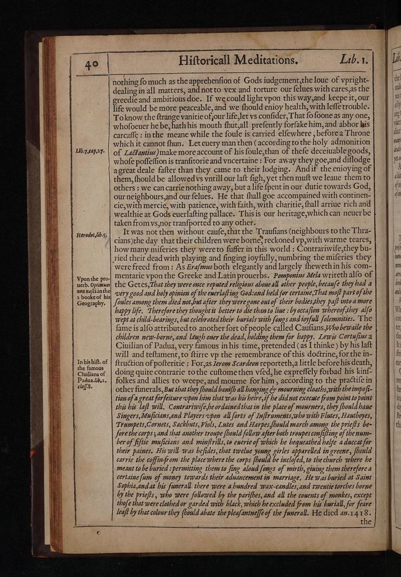 | Lil.7.2p.27. reedie and ambitious doe. If we could lightvpon this way,and keepe it, our life would be more peaceable, and we fhould enioy health, with leffe trouble. Toknow the ftrange vanitie of our life,let vs confider, T hat fo foone as any one, whofoeuer he be, hath his mouth fhut,all prefently forfake him, and abhor his carcaffe : inthe meane while the foule is carried elfewhere , beforea Throne which it cannot fhun. Let euery man then (according to the holy admonition of Lacfantius)make more account of his foule,than of thefe deceiuable goods, whofe poffeffion is tranfitorie and vncertaine : For away they goe,and diflodge agreat deale fafter than they came to their lodging. Andif the enioying of them, fhould be allowed vs vntill our laft figh, yet then muft we leaue them to | rrerodot,lib.5. | Vpon the pro- uerb. Optimum | nonnafci.inthe | 2 bookeof his | Geography. | Inhishift. of | the famous | Ciuilians of Padua.lb,2. claf3. our neighbours,and our felues. He that fhall goe accompained with continen- cie,with mercie, with patience, with faith, with charitie, fhall arriue rich and wealthie at Gods euerlafting pallace. This is our heritage,which can neuerbe taken from vs,nor tranfported to any other. | It was not then without caufe,that the 'Traufians (neighbours to the Thra- cians)the day that their children were borne; reckoned vp,with warme teares, how many miferies they wereto füffer in this world : Contrariwife,they bu- were freed from : As Erafmus both elegantly and largely fheweth in his com- mentarie vpon the Greeke and Latin prouerbs. Pomponius Mela writeth alfo of the Getes, That they were once reputed religious aboueall other people, becaufe they bad a very good and hely opinion of the euerlafting God:and held for certaine,That moft part of the foules among them died not,but after they were gone out of their bodies,they paff into a more happy life. Therefore they thought it better to die than to liue : by occafion whereof,they alfo wept at child-bearings, but celebrated their burials with fongs and joy full folemaities. The fame is alfo attributed to another fort of people called Caufians,Who bewaile the children new-borne, and laugh ouer the dead, holding thems for happy. Lewis Cortufius a Ciuilian of Padua, very famous in his time, pretended (as I thinke ) by his laft will and teftament,to ftirre vp the remembrance of this doctrine, for the in- ftruction of pofteritie : For,as Jerom Scardeon reporteth,a little before his death, doing quite contrarie tothe cuftomethen vfed, he expreffely forbad his kinf- folkes and allies to weepe, and mourne for him, according to the practife in other funerals, Bat that they fhould banifh all hanging ¢ mourning cloatbs with the impofi- tion of a great forfeiture upon him that was bis heire,if be did not execute from point to point this his laf will. Contrariwife,he ordained that in the place of mourners, they fbould haue Singers, Muficians,and Players upon all forts of Inftruments,who with Flutes, Hautboyes, Trumpets,Coruets, Sackbuts, Viols, Lutes and Harpes,fbould march among the prieffs be- fore the corps ; and that another troupe fhould follow after both troupes confifting of the num- ber of fifiie muficians and minftrills, te enerie of which he bequeathed balfe a duccat for their paines, His will was befides, that twelue young girles apparelled in greene, fhould carrie the coffimfrom the place where the corps fhould be hin to the church where he meant to be buried : permitting them to fing aloud fongs of mirth, giuing them therefore a certaine (um of money towards their aduancement in marriage, He was buried at Saint Sophia,and at his funerall there were a bundred wax-candles,and twentie torches borne by the priefts, who were followed by the parifhes, and all the couents of monkes, except thofe that were clothed or garded with black, which be excluded from his burial, for feare leaft by that colour they (bould abate the pleafantne][eof the funerall. He died an.14.18. the bun th