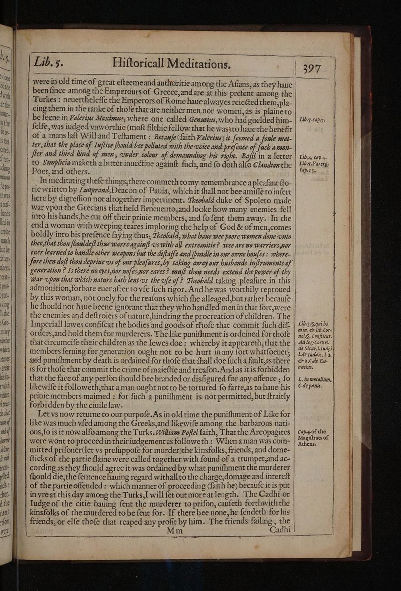 lepi- Was | itat. | J hands | | ledin | erehe much hat be || {thers | [ thers eat pit Jpro- king | the Cte. nir | inns which fent rat his fe rwith vithin [wit dd TTA | wot if jt dine hw ec led nds: thet. | E {the | i rlons wert | — Dk. Hiftoricall'MMéditatióris. were in old time of great efteemeand autltoritie among the Afians, as they haue beenfince among the Emperours of Greece, andare at this prefent among the Turkes : ncuertheleffe the Emperors of Rome haue alwayes reiected them,pla- cing them in the ranke of thofethatare neither men nor womtri, as is plaine to be feene in Valerius Maximus, where one called Genuttus, who had guelded him- felfe, was iudged vnworthic (moft filthic fellow that he wasyto haue the benefit of a manslaft Willand Teftament : Becasfe (faith Valerius) it feemed a foule mat- ter, that the place of Iuflice [bauld bee polluted with the voice and prefence of [uch amon- fier and third kind of men, under colour of demannding his right. Bafil in a letter to Swmplicia maketh a bitter inuectine againft füch, and fo doth alfo Claudiaz the Poet,and others. In meditating thefe things,there commeth to my remembrance a pleafant fto- rie written by Zaiterazd, Deacon of Pauia; which it thall not bee amiffe to infert here by digreffion not altogether impertinent. Theobald duke of Spoleto made War vpon the Grecians that held Beneuento,and looke how many enemies fell into his hands,he cut off their prinie members, and fo fent them away. In the end a woman with weeping teares imploring the help of God & of men,comes boldly into his prefence faying thus; Theobald, what baue wee poore women done unto thee,that thou fhonlde/t thus warre againft vs with all extremitie? wee are no warriers,nor ener learned to handle ather weapons but the diftaffe and [indlein our owne houfes: where- fore then doft thou depriue vs of our pleafures, by taking away our husbands infiruments of generation ? Is there noeyes,nor nofes,nor cares? mufh thou needs extend the power of thy war upon that which nature hath lent «os thevfe of ? Theobald taking pleafure in this admonition, forbare euer after to vfe füch rigor. And he was worthily reproued by this woman, not onely for the reafons which fhe alleaged,but rather becaufe he fhould not haue beene ignorant that they who handled men in that fort,were the enemies and deftroiers of nature,hindring the procreation of children. The Imperial! lawes confifcat the bodies and goods of thofe that commit fuch dif- orders,and hold them for murderers. The like punifhment is ordeined for thofe that circumcife their children as the Iewes doe : whereby it appeareth, that the members feruing for generation ought not to be hurt in any fort whatfoeuer; and punifhment by death is ordained for thofe that fhall doe fuch a fault,as there is for thofe that commit the crime of maieftie and treafon.And as it is forbidden that the face of any perfon fhould beebranded or disfigured for any offence ; fo likewife it followeth,that a man ought not to be tortured fo farre,as to haue his priuie members maimed : for fuch a punifhment is not permitted, but ftraitly forbidden by the ciuile law. Dag Let vs now returne to our purpofe.As in old time the punifhment of Like for like was much vfed among the Greeks,and likewife among the barbarous nati- ons,fo is it now alfoamong the Turks. William Poflel faith, That the Areopagites were wont to proceed in theiriudgementas followeth : Whena man was com- fticks of the partie {laine were called together with found of a trumpet,and ac- cording as they fhould agree it was ordained by what punifhment the murderer of the partie offended : which manner of proceeding (faith he) becaufe it is put in vreat this day among the Turks, I will fet out moreatlength. The Cadhi or ——— | 397 Lib.7.cap.7. Lib,4, ce 4. | Lib.7.Parerg. | Cap.23, OE tutti t ali puit LI A oct tup QUO E MM | | | | | Lib.5.S.qui bo min. ec lib. Cor nel.§, Conflitut. Ad leg-Cornel. de Sicar.l.1ndei L.de Iudeis. la e 2.C.de Eg- nach. | L.inmetallum, C-de penis. Cap.4.of the Magiftrats of Athens. Cadhi } t —— S