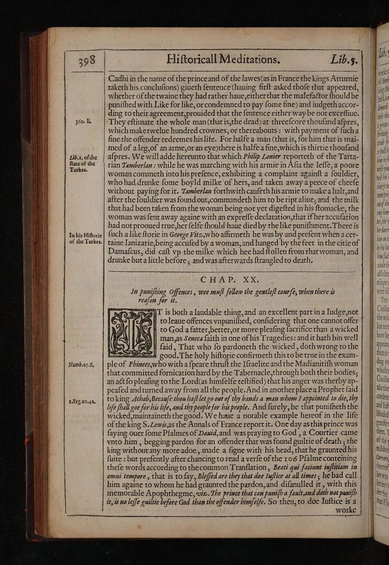 360. li, | Lib.1, of the | ftate of the | Turkes. | In his Hiftoric | of the Turkes. | Numb.as .8, | 1862.10.42, taketh his conclufions) giueth fentence(hauing firft asked thofe that appeared, ding to their agreement, prouided that the fentence either way be not exceffiuc. which maketwelue hundred crownes, or thereabouts: with payment of fucha fine the offender redeemes hislife. For halfe a man (that is, for him that is mai- med of a leg,of an arme,or an eye)there is halfe a fine,which is thirtie thoufand a{pres. We willadde hereunto that which Philip Lonier reporteth of the Tarta- rian Tamberlan : while he was marching with his armie in Afia the leffe, a poore woman commceth into his prefence, exhibiting a complaint againft a fouldier, without paying for it. Tamberlan forthwith caufeth his armie to make a halt,and taine Janizarie,being accufed by a woman, and hanged by the feet in the citicof drunke buta little before ; and was afterwards ftrangled to death, QGIHOALPEUX X. In punifhing Offences, wee muft follow the gentleft courfe, when there is reafon for tt. to God a fatter,better,or more pleafing facrifice than a wicked man,as Seneca faith in one of his Tragedies: and it hath bin well y | faid, That who fo pardoneth the wicked , doth wrong to the L2 good.The holy hiftorie confirmeth this to be true in the exam- ple of Phinees,who with a fpeare thruft the Ifraelite and the Madianitifh woman an act fo pleafing to the Lord(as himfelfe teftified) that his anger was therby ap- peafed and turned away from all the people. And in another placea Prophet faid to king Achab,Becaufe thou haft et go out of thy hands a man whom 1 appointed to die, thy wicked,maintaineth the good. We haue a notable example hereof in the life of the king S. Zewis,as the Annals of France report it. One day as this prince was faying ouer fome Pfalmes of Dauid, and was praying to God , a Courtier came king without any more adoe , made a figne with his head, that he graunted his fuite : but prefently after chancing to read a verfe of the 106 Pfalmeconteining thefe words according to thecommon Tranflation, Beat? qui faciunt iufittiam in omni tempore, that is to fay, Bleffed are they that doe Iuftice at all times ; he bad call him againe to whom he had graunted the pardon, and difanulled it , with this memorable Apophthegme, viz. The prince that can puni(h a fault,and doth mot punifh it, is no leffe guiltie before God. than the off ender bimfelfe. So then, to doe Iuftice p WOIKC ! Jj: ode ny lie? IL del Be the | ti jn y bis B dunt atre LL: ign hm tbe) IU | |i fmit Whit lo i i th I | 4 f ptr | Yet but tert how he appear then it || ding to || Ciuilia || the the 1 | COndem (dm. 9 Milde Was any ( der that