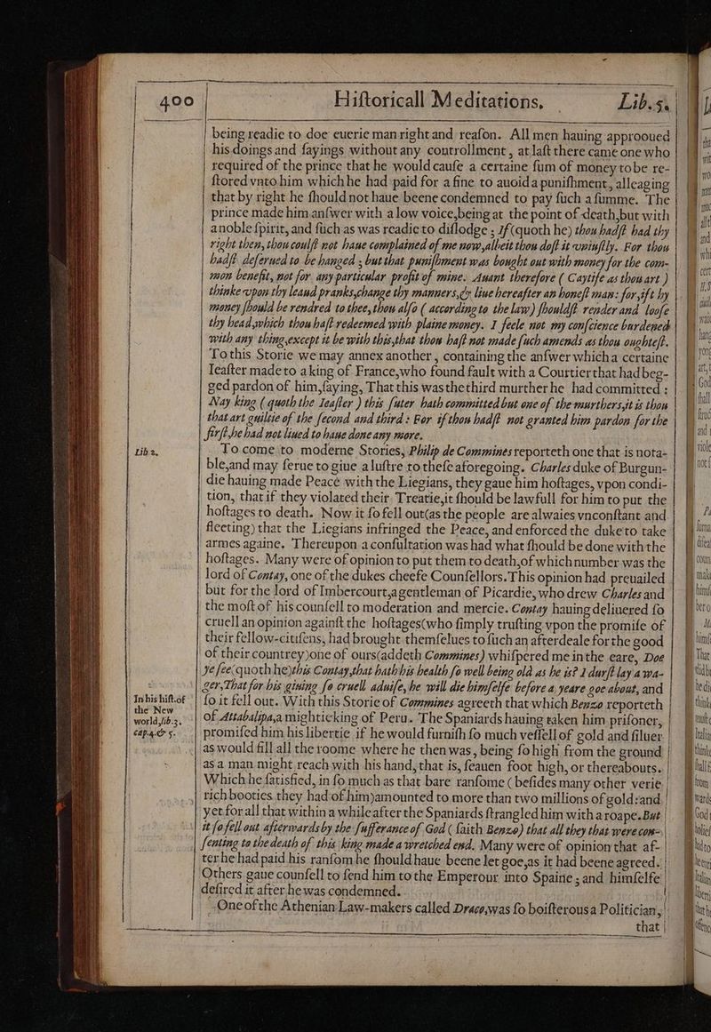 | | | | Hiftoricall Meditations. being readie to doe euerie man right and reafon. All men hauing approoued his doings and fayings without any controllment , atlaft there came one who required of the prince that he would caufe a certaine fum of money tobe re- ftored vnto him whichhe had paid for a fine to auoida punifhment, alleaging that by right he fhould not haue beene condemned to pay fuch a fumme. The prince made him anfwer with a low voice,being at the point of deathbut with anoble fpirit, and füch as was readic to diflodge ; 7f(quoth he) thou hadft had thy right then, thoucoulft not haue complained of me new albeit thou dofl it vmiuflly. For thou hadft deferued to be hanged ; but that punifhment was bought out with money for the com- mon benefit, not for any particular profit of mine. Anant therefore ( Caytife as thon art ) thiake upon thy leaud pranks,change thy manners,¢s liue hereafter an honeft man: far ift by mauey foould be rendred to thee, tbou alfo ( according to the law) fhouldft render and loofe thy bead mbich thou haft-redeemed with plaine money. I feele not my con[cience burdeped with any thing,except it be with this,that thow haf? not made {uch amends as thou oughte/t. Tothis Storie we may annex another , containing the anfwer whicha certaine Teafter made to aking of France,who found fault with a Couttier that hadbeg- ged pardon of him,faying, That this wasthethird murtherhe had committed : Nay king ( quoth the Ieafler ) this [uter hath committed but one of the-murthers,it is thon | thatart guiltie of the fecond and third : For if thon hadft not granted bim pardon for the Sfirfi,he had not lined to baue done any more, To come to moderne Stories, Philip de Commines reporteth one that is nota- ble,and may ferue to giue aluftre to thefeaforegoing. Charles duke of Burgun- die hauing made Peacé with the Liegians, they gaue him hoftages, vpon condi- tion, that if they violated their. Treatie,it fhould be lawfull for him to put the hoftages to death. Now it fo fell out(as the people are alwaies vnconftant and fleeting) that the Liegians infringed the Peace, and enforced the duketo take armes againe. Thereupon aconfultation was had what fhould be done withthe hoftages. Many were of opinion to put them to death,of whichnumber was the lord of Contay, one of the dukes cheefe Counfellors. This opinion had preuailed | but for the lord of Imbercourt,agentleman of Picardie, who drew Charles and | the moft of hiscounfell to moderation and mercie. Comtay hauing deliuered fo cruell an opinion againft the hoftages(who fimply trufting vpon the promife of their fellow-citifens, had brought themfelues to fuch an afterdeale forthe good of their countrey)one of ours(addeth Commines) whifpered me inthe eare, Doe Je feecquoth heythis Contay,that hathhis health fo well being old as he is? 1 durft lay AWA- ger, That for his gining fo cruell aduife,be will die bimfelfe before a, yeare poc about, and Inbishitot | fo it fell out. With this Storie of Commines aereeth that which Benzo reporteth BAR of Attabalipaa mighticking of Pera. The Spaniards hauing taken him prifoner, capers. | promifed him hislibertie if he would furnifh fo much veflell of cold and filuer as would fill all the roome where he then was, being fo high from the ground | | asa man might reach with his hand, that is, feauen foot high, orthereabouts. | B lili Which he fatisfied, in fo much as that bare ranfome ( befides many other verie| ftm rich booties. they had of him)amounted to more than two millions of gold:and. | ji vari yet forall that within a whileafter the Spaniards ftrangled him witha roape.But| ooi it fo fel] out afterwards by the [ufferance of God ( faith Benzo) that all they that were com- We [enting ta the death of this king made a wretched end. Many were of opinion that af- | guo terhehadpaid his ranfom.he fhould haue. beene let goe,as it had beeneagreed. | kt Others gaue counfell to fend him to the Emperour into Spaine;and himíelfe |] defired it after hewas condemned. | One ofthe Athenian Law-makers called Drace,was fo boifterous a Politician Fil that | a TE IS OO ATC EERIE EE SLE RN D De, SCR —á ——À MM ————