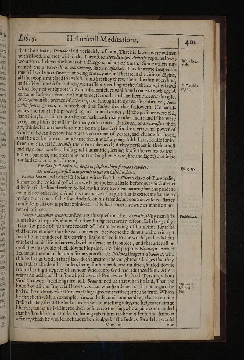 VG -— 2 ae — Lil.5. Hiftoricall Meditations, with blood, and not with inck. Therefore Heredicus(as Ariftotle véportethywas wont to call them thelawesof a Dragon,and not of aman. Some others fur- | named them Fuzerall, or Murthering, faith Paufanias, This feueritie heaped fo much ill will vpon Draco,that being one day at the Theatre in the citie of 4Egina, | and ftifeled him: After which;with a filent yeedling ofthe Athenians, his làwes | which feemed vnfüpportable did of themfelues vanifh and come to nothing. A certaine Tudge in France of our time; feemeth to haue beene Dracos difciple. | H. Stephen in the preface of a veriegood (though little) treatife, entituled , Zaris dle | p etuilis fontes c» riai, recounteth of that Iudge this that followeth. He had al- vini waies one fong in his proceeding in criminall caufes ; If the prifoner were old, dij. |. | hang him, hang him (quoth he) he hath made many other füch : and if he were ttaine yong,hang him ; he will make many other fuch. But Draco, or Draconiftas thou lig. ||. | art, thinkeft thou that there muft be no place left for the mercieand power of ited;|| | God? if hecan beftow. his grace vpona man of yeares, and change his heart, ilis | | | fhall he not beable to conuert the thought of a yong child,that is readie for in- fri | | ftru&amp;tion ? Letall Draconifts therefore take heed ( if they perfeuer in their cruell |. | and rigorous courfes, doffing all humanitie , letting loofe the reines to their | | violent paffions, and breathing out nothing but blood, fire and fagot) that it be ————————— ERN not faid to them,and of them, | But God [Pall caft them deepe in pit,that thirft for blood alwaies : | He will no guilefull man permit to liue out balfe his daies. | _ Paulus Ienius and other Hiftorians witneffe, That Charles duke of Burgundie, furnamed the Wicked (of whom we haue fi poken alittle before)was fick of this difeafe : for he Ioued rather to follow his owne violent nature,than the prudent counfels of other men. Andit is the marke of a fpirit that is extreame hautie,to make no account of the found aduife of his friends,but contrariwife to flatter holicft of all the Imperiall lawes was that which ordeineth, That no regard be had to the ordinances of Princes,:fthey agree not with equitie and truth. Which he enricheth with an example. egre the fecond commanding that acertaine Italian lackey fhould be laid in prifon,without telling why;the Iudges fet him at libertie,bauing firft deliuered their opinionto the king,who againe commanded that he fhould be put to death, hauing taken him tardiein a foule and hainous offence,which he wouldnothaue to be divulged. The Iudges forall that would 401 In his Reto. rick. Gellius ib.a, cap.18. Pfa.55.23- Cap. 6.cf the Method ot Hitt.