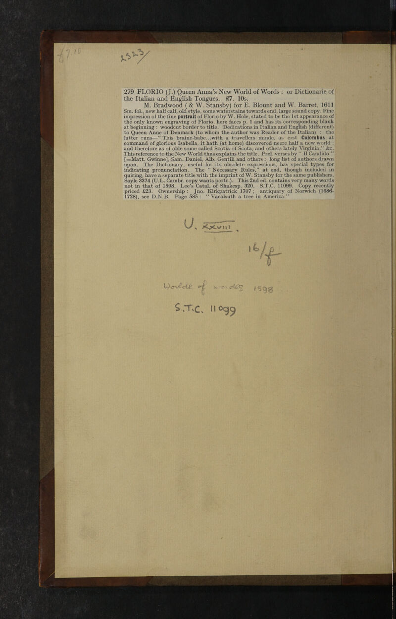 } i 279 FLORIO (J.) Queen Anna’s New World of Words : or Dictionarie of the Italian and English Tongues. £7. 10s. M. Bradwood ( & W. Stansby) for E. Blount and W. Barret, 1611 Sm. fol., new half calf, old style, some waterstains towards end, large sound copy. Fine impression of the fine portrait of Fiorio by W. Hole, stated to be the 1st appearance of the only known engraving of Fiorio, here faces p. 1 and has its corresponding blank at beginning : woodcut border to title. Dedications in Italian and English (different) to Queen Anne of Denmark (to whom the author was Reader of the Italian) : the latter runs—This braine-babe...with a travellers minde, as erst Colombus at command of glorious Isabella, it hath (at home) discovered neere half a new world : and therefore as of olde some called Scotia of Scota, and others lately Virginia, &c. This reference to the New World thus explains the title. Prel. verses by  II Candido ” [=Matt. Gwinne], Sam. Daniel, Alb. Gentili and others : long list of authors drawn upon. The Dictionary, useful for its obsolete expressions, has special types for indicating pronunciation. The  Necessary Rules,” at end, though included in quiring, have a separate title with the imprint of W. Stansby for the same publishers. Sayle 3374 (U.L. Cambr. copy wants portr.). This 2nd ed. contains very many words not in that of 1598. Lee’s Catal. of Shakesp. 320. S.T.C. 11099. Copy recently priced £23. Ownership : Jno. Kirkpatrick 1707 ; antiquary of Norwich (1686- 1728), see D.N.B. Page 585 :  Vacalsuth a tree in America.” t S.T,c. il 09^