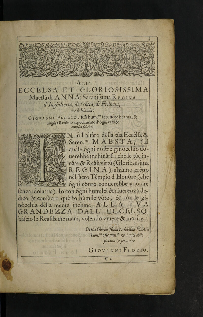 All’ ECCELSA ET GLORIOSISSIMA Maeftà di A NN A; Serenifsima R e g i n a é Inghilterra, di Scótia, di Frància, isr d’Irlanda : Giovanni Florio, fuòhum.“feruitórebràma,& aurùra il cólmo godimento d’ógni vera & compita felicita. N fù l’altare della tùaEccélfa5c Seren.™ MAESTÀ, (al quale ógni nóftro ginocchio do- uerebbe inchinàrfij chèle tue in¬ nate & Reali virtù (Gloriosifsiina R E G I N A3 s’hanno erètto nèlIacroTcmpiod’Honóre (che ógni cóure eonuerebbe adorare fénza idolatria) Io con ógni humiltà 5c riuerenza de¬ dico 6c confacro quèllo hùmile vóto, & con le gi¬ nòcchia della ménte inchine A L L A T V A GRANDEZZA DALL’ ECCELSO, bafcio le Reallfsime mani, volendo viuere <5c morire tua GloriosiJIima fiihltms Maelìà hum,”''' ojfequen,” ct' inuiol abile Juddito^Jeruìtóre GiovanniFlorio.