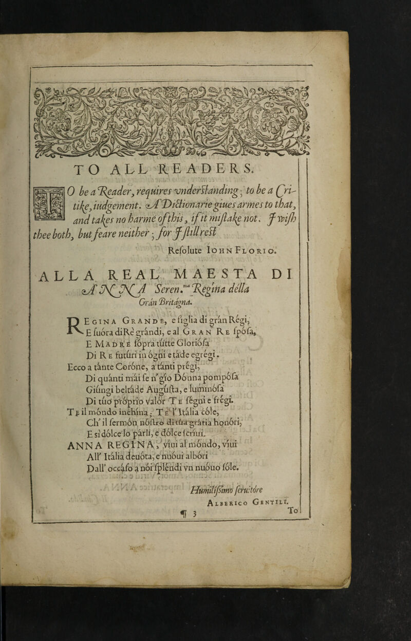 TO AhL RE A D E R S; . ’ ■ ^ r u 0 he a ^B^der, requires vnder^fandmg -^ to be a Qri^ tike,iudgement. <^A'T)iElwnariegiuesannesto that, and takes no h arme of this,, fit mi fake not, f Tpifo thee both, butfeare neither j for ffill reH . / ^ ' Refolute 1 o h n F l o ri ' w’ * alla re a L,'; Tvl A E S T A DI sJlNJNif Serenrfegma della Gran (BritamM R Egina Grande, e figlia di grin Regi,' E fuóra diRe grind.i, e al G R a n R e fpofa,’ E M A D r' È fóprà tutte Glorio/a Di R E futuri in ogni e tà'de egregi. Ecco a tinte Coróne, attinti  Di quinti mii fé ngio Donna pompófa Giungi beltide Augùfta, e luminófa Di tuo' p'ró'prfo. valor ‘T e fégni e frégi.. Tt il nióndo inchina • T e^YItilia cóle, Ch^ il fermón, nó.Rro di tùa grafia honóri,' E SI dólce Io parli, e dólce f criui. ANNA REGINA,>'^.viuialmóndo,viui All^ Itiliadeuóta,e nuóuialbóri Dair occifo a nói fpléndi vn nuóuó fóle.^ ^ r i M. X , HuniìUjYimd fcruitóre Aiberico Gentili. f 3 To f %