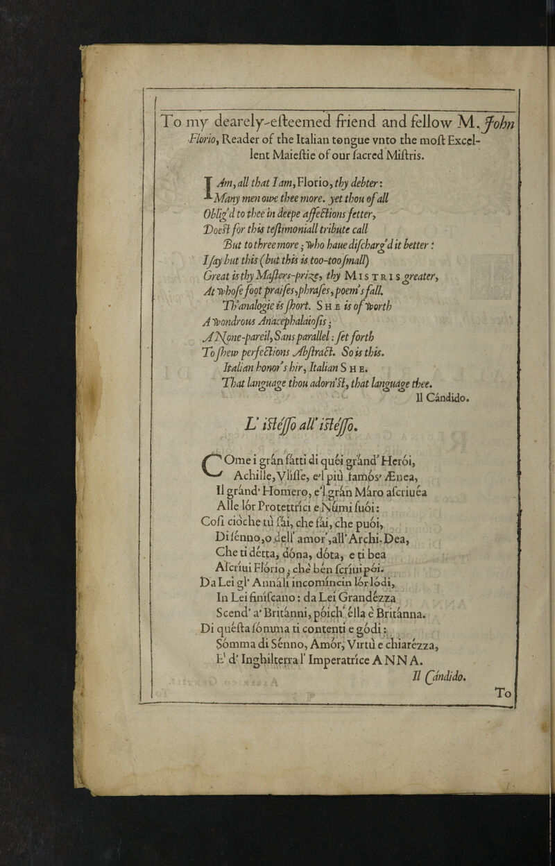 To my dearely-efteemed friend and fellow Is/i^fohn Florio^ Reader of the Italian tongue vnto the mofl: Excel¬ lent Maieflie of our facred Miftris. t T Ammali that Fiorio, debter: ^ Many men owe thee more, yet thou of all Obli£d to thee in deepe offeHions fettery VotH for thÌ4 tejlimoniall tribute call 'But to three more ,• li^ho haue difchargd it better t ' 1 fay hut this (but this is too-toofmall) Great is thy Mciflers-pri]^y thy Mistris greater y At trhofefoot praifesyphrafesy poem* sfall, T!) analogie isport. She is of^orth A'P^ondrous Anacephalaiofis * Mlfone-paretlySansparallel : fet forth Topew perfeclions MhJìraB» So is this, ■ Italian honor* s /;/>, Italian She. That language thou adorn By that language thee. U Càndido. LiUéfoMisléfo. r ^ y. i * Ome i gràn fàtti di quei gr'ànd Hcrói, Achille, Vlifle, ed piu iarnos' iEnea, il grand’ Homerq, el.gràh Màro afcriuéa Alle lor Protettrici eNumifuói: Cefi ciòche tu fài, che fài, che puoi, ,, Di/énno,ojdeir amor,all* Archi. Dea, Chetidétta, dona, dpta, e;i bea ? Aìcriui Florio che ben ferini poi; Da Lei gl’ Annàli incomincin lor lodi. In Leifinifcaiio ; da Lei Grandézza Scend* a* Britànni, póich.élU e Britànna. Di quéftafómma ti contenti e godi v ^ Sómma di Sénno, AmóiV Virtù e chiarézza, E' d’ Inghiltea;a T Imperatrice ANNA. , ^ Il Qdndido. To