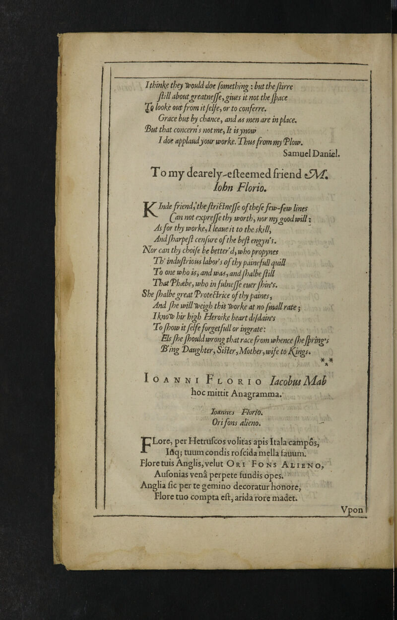 Jthinks they Ti^oulddoe fomethin^ ; but the Jlirre Jlill aboutgreatnejje^giues it not the Jpace 2^ looke otèfrom itfelje^ or to conferre, Grace but by chance^ and men are in place. But that concerns not me, It isynom ‘ I doe applaudyour worke. Tim from my Blow. Samuel Daniel. T o my dearely-efteemed friend lohn Fiorio. 1^ Inde friendìtheJlriHnejfe of thefe few-few lines ^ Qin not expreffe thy worth, mr mygoodwill x As for thy worke, I leaue it to the skill, Andjharpeji cenfure ofthe bejl engyns. 2^or can thy choife be better d^ who propynes Tly indujlriom labor* s ofthy painefull quiS To one who is ', and w<ts, and jhalbeJlill Tl?at Thabe, who infulneffe euerjhin*s. SheJhalbe great TroteBrice ofthy paines, Andjhe will 'Steigh this 'tr>orke at no [mail rate ; - Ihaolo hir high Heroike heart difdam Tofhow itfelfeforget full or ingrate : Elsfhefhould wrong that race from whencefhelpring*s B ing daughter, SiUer, Mother, wife to Kfngs^ loANNi Florio lacobmMah hoc mitlit Anagramma.^ . loanmy PloriO. Orifons alienoi t pLore, per Hetrufeos voliras apis Itala campos,’ Iflq; mum condis rofeida mella fauum. FloretuisAnglisjvelut OrVFoils Alieno, Aufonias venà perpete fundis opes. ^ Anglia fic per te gemino decoratur honore, Flore tuo compra eft, arida rore madet;