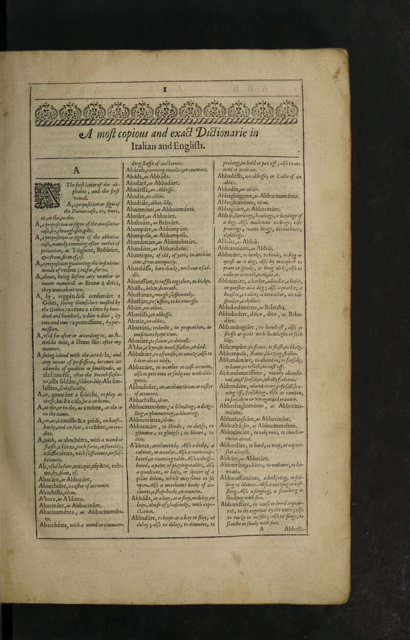 itA mojl copious and exaB DtBionarie in Italian and Englirti. A The firjì letter of tì}e etl- phahetj aìtd the firfi yowell. A^aprej}ofition or fgrtof he Datine cafej to^yntO) at,at the,to the. A,rf prepoflion or fgne of the aceiifatiue cafe,òy,throngl),for,^èi:. A,aprepoftion orfgne cf the ahlatine cafe, namely ccmming after yerbes of priuation, <is Tògliere, RubWre, ^cfrom,frcm of,of. A^aprepofitiongonerning the infnitine moodeofytthts J to,for,forto. A,about, being before any number or noune numerali m Erano a dieci, they were about ten. A, by , veggéndofi confomare a G òtti, feeing themfelucs veafied by the Gothes : a cento a cento by hun¬ dred and hundred, a duo a diio , by two and two : a permifltone, by per- miffon. A,yfed for after or according to, as A- modo mio, a fénno fóo : after my manner. Afbeing ioined with the article la, and any noune of profeffon, becomes an aduerbe of qualitie or fmilitude, as alafrancefe, after the French fajhi- o«,alla fo\ditix,fcldier-likp.Ah. Tco- IzHica, fcolafically. A,at, giuocane a fcacchi, toplay at chef'e,lui è a cafdfe is at home. A,at the,or in the, as a nóme, at the cr in the name. A,9w,<t<,acauallo & a piedi, onhorfe- backp,and on foot, a erSditOjO» cre- dite. A,with, rtirabachétta, wV/7rf wander Jlaffe,'x fórzx,with force, or forcibly, a infficienza, withfuJfcience,or fuf- fciently. Ah,yfedZ>c/òre,antiquo,efp2rto, eter¬ no,of. Abacare,rt^ Abbacare, AhxcònétC,acafier of accounts. Abachifta,»a;ew. A'baco,<w A’bbaco. Abacinare,<M Abbacinare. Abacinaménto, as Abbaciruimén- to. Abacchetta, with a wand or comman¬ ding fiajfe of aubloritie. Abaculi,co««t//?^ rundles,or counters. Abada,(*o Abbàda. Abadàré,<w Abbadare. Abadéffayi» .Abbef e. Ahzài2L,anabbie. Abadiàle,a6l6ot-7iAf> AbaiaméntijiW Abbaiaménti. Abaiàre,(M Abbaiare. Abalroàre, as Balroare. Abampare,<»j Abbampare, Abampoib,<i# AbbampoTo. Abandonareyi^ Abbandonare. Abandono,;i< Abbandono. Abantiquo, of old, ofycre, in ancient time,from antiquity. Abardóllò, bare-backp, without a fid¬ dle. AbaruiFare,fo ruffe together, to biebpr. Abaflo, belowjbeneath. Ahxh.3XìTX,enoit^}jfuffciently. Abaftare,to fuff ce, to be enough AhaXC,an abbot. Abatéflàj^zM abbejfe. Ahxxis.,an abbi2. Abattuta,: cj-iier/w , /» proportion, as muflians feepe time. Abauare,to fauer,to driuell. A 'bbx,a'Syi-idh word,father,or dad. Abbabare,ro afionif), to amaXe,alfo to hiter about idely. Abbacare, to number or cafi account, alfo toprie into or feekp out with dili¬ gence. Abbachiere, an arithmetician or cafier of accounts. Abbachifta,/dp»7. Abbacinaménto,* rf blinding, adaTe- ling,a glimmering, a blearing. Abbacinanza,(View. Abbacinare, to blinde, to daTje, to glimmer 3 to glimpfe , to bleare , to dim. A’bbtfLCo,-arithmetici<p. .Alfo a desh^, a cabinet, oracaskpt..Alfo a court-cup- boordyor count ingtable..Alfo a chefe- boord, apahe ofplayivg-tablei, alfo a quadrant, or bafe, or fquare of a pillar below,whkh may feme to ft ypon..Alfo a merchants bookp of ac¬ counts,a jhop-book^,or counter. Abbada, at a bay,at a ft ay,in delay,in hope,aloofe of', leafurely, with expe- blation. Abbadare, to l’.eepe at a bay or flay, or delay ',alfo to delay, to demurre, to prolongjto hold or put off', alfo to at¬ tend or .wait on, Abb3.ò.bSz,anahbcffe, or Ladieof an abbie. Abbadia,ri?i abLie. Abbagliaggine,.w Abbacinamento. Abbatdiamcnto, idem. Abbagliare,/»! Abbacinare. ' Abbai,barIqngs, houlings,or hayings of a dog. .Alfo mailt Sous r.v lings, idle pratings, yai'ne brap, detractions, skpldngs. Abbaia Abbai. Abbaiamenti,/»}- Abbài. Abbaiare, to barkp, to houle, to ba^ or queft OS a dog, alfo by metaplur to prate orjpeakt', or brag idely, alfo to vaile or detraci,to sk^Ui at. Abbaiatore, a barker,ahouler,a baier, orqueftcr asa dog',alfj aprathr, a boafter,arailer, a detractor, an idle Jpea!^r,a skplder. Abbalordiménto,<tr Balorcha. Abbalordire, difco, dito , as B'alor- dire. Abbambagiàrc, to bnrnbnft, alfo to ftujfe or quilt with bumbafnorfuch Abbv'impàrc,to//f??7ej toftaft>,to blage.- AbbampoTo, flamie,bla7fng,flaft)ie. Abbandonare, to abandon, toforftk^, . to haue,to ref afe, to caft off. Abbandonatiflime, ytterly abandó- ned,moft forfaitari,wholly frlorne. Abbando'no, abamioning,refufall,lea- uingojf, fcrftking^lfo àt randon, infirfafm orynregarded manner, Abbarbagliaménto, as Abbacina¬ mento. Abbarbag!iàrc,/w Abbacinare. Abbarbàslio, .^s Abbacinaménto. Abbai'bicare^ totak^root^ to clinch or twine about, Abbardàrc, to bard, to trap, or capari- fonaherfe. Abb are,A7 Abbaiare. Abbarrare,tc/ barre, to embarre, to ba¬ ric ado. Abbaruffimento, abicft^ring, or fal¬ ling to blnwes. .Alfo a touXirgor ruf-. fiig..Alfo a ftngirg, a fcorcbiig or fmoking with f re. Abbariiftarc,. to caufe or treed a qtiar- rell, to fet together by the ecares j'alfo to touge or ruffld', alfo to fnge,to forche orfmoh^ withprc. Abbaffa-