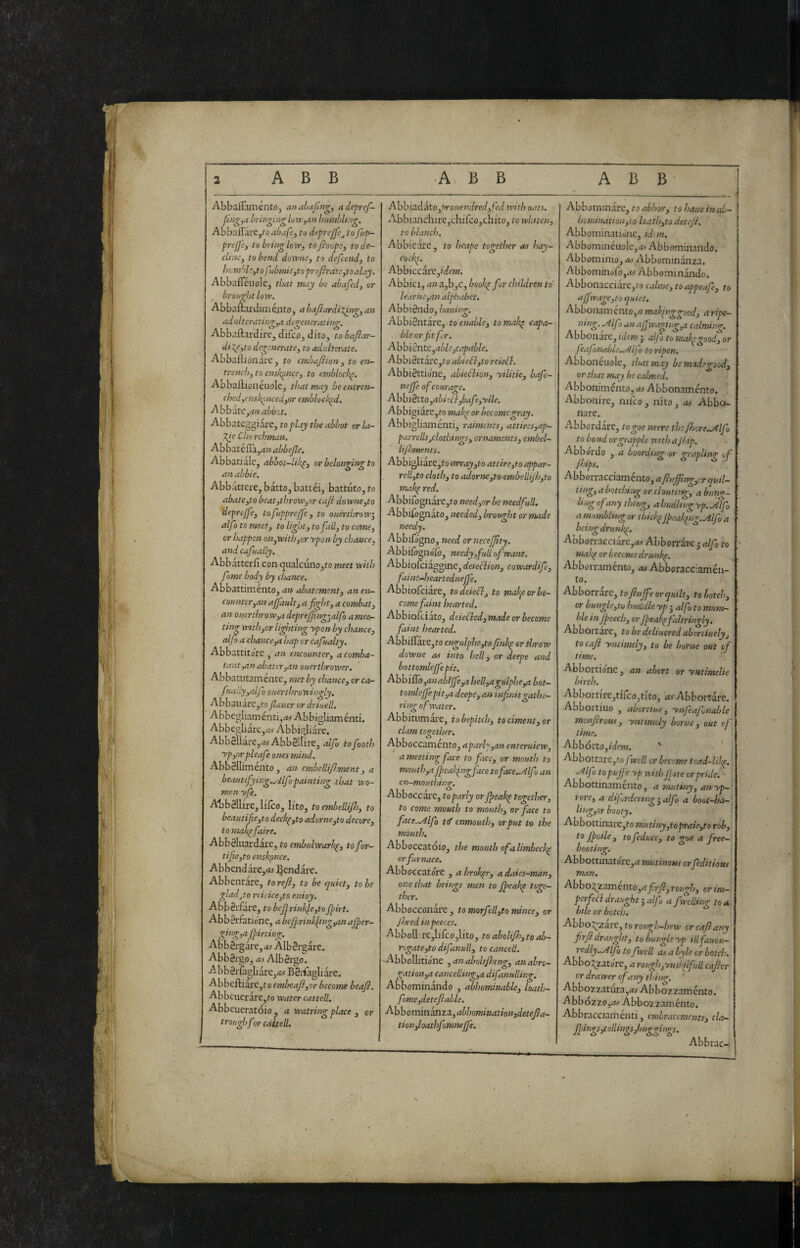ABB ABB t Abbairomento, analafing, adepref- bringing loxv^an humhUng. Abbal^àre,^o abafe, tu deprejjc^ tofup- prejje, to bring lovr, tofioope, tode- cliitc, to bend dovpne, to defcend, to humd?,tojdbmit,toproJbratc,toalny. AbbafieuoICj that rnay be abafed, or brought low, Abbaftai-dimé,ntOj a bafiardixing^ an adulterating^ degenerating, Abbailardire, dtfco, dito, to bafiar- dilgito degenerate^ to adulterate, Abbaflionare, to embafiion ^ to eii- trenchytoenskpnee^ to emblocl<^. Abbaftioneuole, that may beentren- chcdyvnskpncedyor embloekpd, AbbatCyi» abbot. Abbateggiare, to play the abbot orla- X^e Churchman. Abbatcfl'a,*-!» abbejle. Aobatialc, abbot-like^ or belomrin^ to anabbie. ^ ^ Abbattere, batto, battei, battuto, to abate,to beat,throw,or cajì downe,to 'depreffe, toftipprefje, to ouerthrow^ alfo to meet, to light, to fall, to come, or happen on,with,orypon by chance, and cafually. Abbatterfi con qiialcunojto meet with fame body by chance. Abbattimento, an abatement, an en¬ counter,an ajj'ault^afight, a combat, an ouerthrow,a deprejjing-alfo amee- tinv with,or lighting ypon by chance, aljoa chance,a hap or cafualty. Abbattito'rc , an encounter, a comba¬ tant ,an abater,an ouertljrower. Abbatiitamente, met by chance, or ca- fuatly,alfo ouerthrowingly. Abbauare,/'o flauer or driuelL Abbegliaménti,ai Abbigliaménti. Abbegliare,^ Abbigliare. Abb811àre,tMAbb8!lire, alfo tofooth yp,orpleafe ones mind. AbbSlIiménto, an embelli/Jment, a beautifying,.Alfopainting that tvo~ men yfe. Abbéllire, lilco, lito, to emheUiJl}, to beautife,to deckp,to adorne,to decoro, to makpfaire. AbbSluardare, to embulvparhp, tofor- tifie,to enskpnee. Abbend are,<i5 ^l^endarc. Abbentare, to refi, to be quiet, to be gladjto riicice,to enioy. AbbSrfare, to bcfi.rinkpe,toJpirt. Abb 0rfatione, a bejprinkling,an ajper- ging,a fpirlin<r. Abbérgare, A.? Albergare. AbbSrgo, as Albèrgo. A bbèrfagliare,<2# BSi-fagliare. Abbeftiàre ,t0 embeafi,or become beafi, Abbciierare,fo water cattell. Abbeueratoio p a watring place , or trough for cattell. Ahhìzàkto,Prouendred,fed with oats. I Abbianchire,chifco3chito, to whiten, to blanch. Abbicare, to hcape together as hay- cockp. Ahhiccai'cfdem. Abbici, a»a,b,c, boohp for children to' learne,an alphabet. Abbiéndo, hauing. AbbiSntare, to enable, tornai^ capa¬ ble or Jit fr. Ahhièntc,able,capable. Abbi8ttare,to abief},to reiefl. Abbièttione, abiedion, yilitie, bafe- nejfe ofcourage. Ahhihlo,abkcl,bafe,yile. Abbigia.cc,to makp or become gray. Abbigliaménti, raiments, attircs,ap- parrellsjclothings, ornaments, embel- lifiments. Abbigliare,!-*} ain-ay,to attire,to appar- rell,to cloth, to adorne,to cmbelliJh,to makp red. ■ Abbirognare,to need,or be needfull. Abbilognato, needed, brought or made needy. Abbifogno, need or necejfity. Abbilògnólò, needy,full of want. Abbiolciaggine, deieciion, cowardife, faint-heartednejfe. Abbiofeiare, todeied, to mak^e or be¬ come faint hearted. Abbiofeiato, deieded, made or become faint hearted. Abbi0are,to engulphe,to finkp or throw dowue as into hell, or deepe and bottomlcfi'epit. Abbico ,anabljfe,a hell,agulphe,a bot- tomlejfepit,a deepe, an infinitgathe¬ ring of water. Abbitiimare, tobepitch, tociment,or clam together. Abboccamento, aparly,an enteruiew, a meeting face to face, or mouth to mouth,a Jpeakpngface toface-Alf an en-mouthing. Abboccare, to parly or Jpeakp together, to come mouth to mouth, or face to face. .Alfo t(f enmouth, or put to the mouth. Abboccatóio, the mouthofalimbeckp orfurnace. Abboccatóre , a broker, adaies-man, one that brings men to jpeakp toge¬ ther. Abbocconare, to morfell,to mince, or fijred inpeeces. AbboIl-re,Iifco,li'to, toaboliJh,toah- r<gate,todifanull, to cancell. -Abbollitiolie ,anabolifijing, anabrs- gation,a cancelling,a difanulling. Abbominando , abhominable, loath- fome,detefiable. Abbormaam.a,abhomination3detefia- tion,loathfomnejfe. Abbominare, to abhor, to haue inal- hcminatiou,to loath,to detefi. Abbominatio'nc, idan. AbbominéuoIc,<*> Abbominando. Abbominio, Abbominanza. AbbominoTo,.^ Abbominando. Abbonacciare,fo calme, to appeaf, to aj]wage,to quiet. Abbonaménto,^ makinggoed, a ripe¬ ning. ^IfI an njfwaging,a calming. Abbonare, idem j aljo to makpgood, or feafonable..Alfo to ripen. Abbonéiiole, that may be made good, or that may be calmed. Abboniménto,Abbonaménto. Abbonire, niico, nito, as Abbo¬ nare. A.bbordare, togoe neerc thc/hore.Alfo to bond or grapple with a Ji.dp. Abbórdo , a boarding or grapling of /hips. Abborracciaménto, a fiujfing,rr quil- ting, a botching or cloutng, a httn<T: ling of any thing, a hudling yp. Mf a mumbling or thich jbeakinz.Alfo a being drut^. ^ ^ ^ Abborracciare,<*..v Abborrare 5 alfo to makp or Lecerne drunkp. Abborraménto, as Abbocacclamén- to. Abborrare, to fiujfe or quilt, to botch, or bungle,to huddle yp j alfo to mum¬ ble in Jpeech, or Jpeakpfaltringly. Abbortare, to be dchuered abortiuely, to cafi yntimely, to be borne out of time. Abbortione, an abort or yntimclie birth. Abborti're,tirco,tito, as Abbortare. Abbortiuo , abortiue, ynfeafjnable monfirow, yntimely borne , out r.f time. Abbóxtofulem. ' AbbottarCjto fwell or become tcad-likp. .Alfo to pujfe yp with fitte or pride. Abbottinamento, a mutiny, anyp- rore, a dtj ordering’alfo a boot-ha— ling,or booty. AbbottinarCjl-o mu tiny,to praie,to rob, to fioile , tofedhcc, to goe a free- booting. AbbottmatorCjrt mutinous orfeditious man. Abbogzamento,rt_^r/?,ro«g^/;, orim- perfed draught j alfo a fweiling to a btle or botch. Abbog^arc, to rough-hew or cafi any firfi draught, to bungle yp illfauou- redly..Alfo to fwell as a byle or botch. Abbogzatóre, a rough,ynskilfuU. cafier or drawer of any ti.dno-. ' Ahhotzatura,as Abbozzaménto. A bbÓ2zo,i«:< Abbozzaménto. Abbracciaménti, embracements, cla- j}ings,collings,huggings. Abbrac-