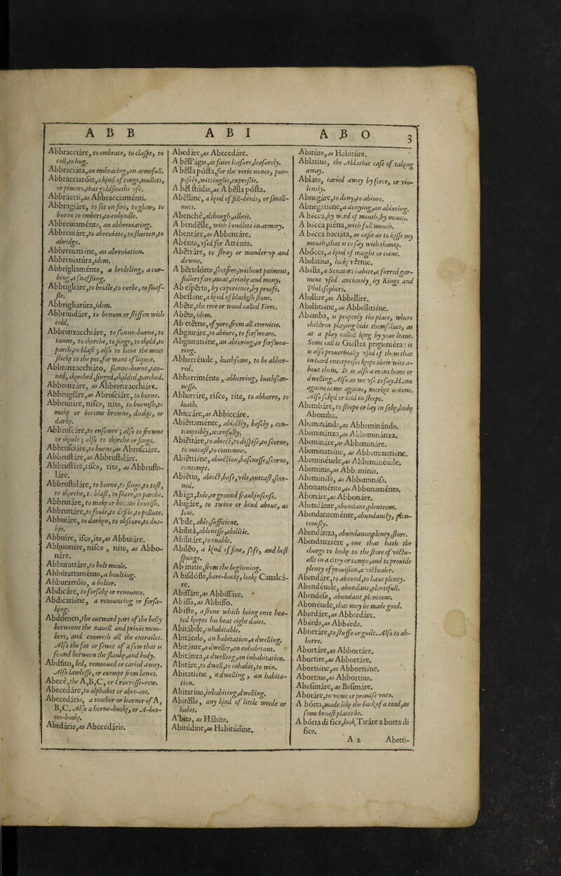 ABB ABI ABO f ■Abbracciarej to emhracey toclaJ^Cy to collytohug. Abbraciata,4w embrachigyan armefull. AbbracciatoiCjrt kind.of tongs,niniletsy or pincers,that goldfrmths v/e, Abbracciijrti Abbracciaménti. AbbragiarCj to fet on fire, to glove, to Lume to emberSyto enkindle. Abbreuiaménto, an ahbreuiating. AbbreuiarCjto abreuiate, toJ})orten,to abridge. Abbreiuatio’nc, an abreuiation, Abbrcuiatuia,tdem. Abbrigliamento, a hndeling, acur- bing,afinaffiin^. Abbngliare^fo bridle,to curbe,tofiMf- P- Abbrigliatura5((/f»?. Abbriuidare, to benum orfiiffcn with cold, Abbronzacchiare, to funne-hurne, to tarme, to skprehe, to finge, to sk^ld,to parch,to blafi ^alfo to bane the meat fiickp to the pot,for Want of liquor. Abbrcnzacchiato, funnc-burnt,tan- n cd, sk^rched,finged,sk^lded,pare!red. Abbronzare, ^Abbronzacchiare. AbbrugfarCjit/f Abrufeiare, to burne. Abbrunire, nifeoj nito, toburmfi),to makp or become hrowne, duskie, or darke. Abbnifcarc,to enfiowre-, alfo tofiowne cr skpule 3 alfo to skprche or finge. Abbrufciare,to burne,as Abrufeiare. Abbrufl:are,^5 Abbruflolare. Abbruftire,cifco, tho,. as Abbrufto- lare. Abbruftolare, to hurne,to finge,to tofi, to sfirche, to hlafi, to feare,topartire. Abbnitare, to makp or become bruti fir. Abbnittàre,to/ò*/o,to dsJile,topoUute. Abbuiare, to darken, to obfcure,to dus- fie, Abbuire, irco,ito,At Abbuiare. Abbuonire, nifeo , nito, as Abbo¬ nare. Abburattare,?© bolt meale. Abbiirattamento,<i boulting. Abburattoio, a bolter. Abdicare, tofiorfak^ or renounce. Abdicatione, a renouncing or forfa- kinp Abdómcn,f^7e outward part of the belly betweene the nauell andpriuie mem¬ bers, and couereth all the entrailes. ./ilfo the fat or fewet of àfow that ts found between thefiank^,and body. Abdóto, led, remooued or caried away, ^ifo lawlejfe, cr exempt fiom lawes. Abecc,the A,B,C, or Crtscrofie-row, AbecedarCjfo alphabet or abee—cee. Abecedario, a teacher or learner of A, B,C. .Alfi a horne~bookp, or A-btt- cee-booke, Abedario,«f Abecedario. Abcdare,tf5 Abecedare. A bèll'agio,atfaire leafure,leafurely. A bSUa pófta,^or the yerie nonce, pur- pofely ,wittingUe,exprefiie. A bgl ftudio,<« A bèllapofta. Abèllinc, a kfiid of fill-birds, orfmall- nuts. Abcnchc,although ,albeit. A bcndèlle, with l-endlets in armory, Abentaxe,as Abbentare. Abénto,Tje(^/or Attento. Abèrràre, to fir ay or wander yp and downe, A b ^xtoXóttoyfeotfiee,withoutpaiment, fidlersftre,meat,drinkeand many. Ab elpèrto, by cxperience,by proofe. Abelt©ne,iZ kind ofblacklJhftone. Ab§te,the tree or wood called Firrc. AbètOyidem. Ab etèrno, ofyore,fiom all eternitie, Abgiiiràrc,to abiure, to forfweare. Abgiuratione,^» abturing,or forfvea- ring. Abhorréuole, loathfome, to be abhor¬ red. Abhorriménto , abhorring, loathfom- nejj'e. Abhorrire, rifeo, rito, to abhorre, to loath. Abiccare, as Abbiccare. Abièttamente, abkblly, bafely , con¬ temptibly,sccrnfully. AbiBttaxCyto abieélyto diJpife,to fcorne, to outcafiyto contemne. AbiSttionc, able fHon,bafcnejfe,fcorne, contempt. Abiètto, abie£!,hafe,yile,outcafi,fcor- ned. Abiga.,Itiie,orgroundfrankinfenJe. Abigare, to twine or bind about, as Jute, A'bile, ableyfufificient. A bilit ÌL,ableneJ]e,abtlftie. Abilitare,fóc»rfé/(?. Abilèo, a kfiid tffine,foft, and heft /punge. Air initio,Jrom the beginning, A biddoHlOybare-backp, lookp Caualca- re. Abiflare, AC Abbiflare. AbilTojAf Abbiflb. Abifto, afone which beingonce hea¬ ted kpepes his heat eight daies. Abitabikycnhabitable. Abitacolo, an habitation,a dwelling. Abitante,^ dweller,an enhab>tant. Abitanza,<? dwelling,an inhabitation. A bitare,?o dwcll,to inhabit,to win. Abitatiéne , a dwelling , an habita¬ tion. Abitax'mo,inhahiting,dwelling, Abitèllo, anyk/nd of little weede or habits A'bito, as Habito. Abitudine,Af Habitudinc, • Abituro, AC Habituro. Ablatiuo, the .AbUtiue cafe of taktng away. •Ablato, caned away by force, or yio— lently. Abnegare,?© deny,to abiure. Abnegatione, A denying,an ahiuring, A bócca,by w.rd of mouth,hy mouth. A bocca picm,withfull mouth. A bocca baciata, as eajte as to kiffe my mouth,that ts to fay with thank^, Abocco, a k/nd ofwaight or coinè. Abolatiuo, look^ vèrme. Abó]la,a òenators habtte,a furred gar¬ ment yfied anciently^ by Ki>gs and 'Philofophers. Abollire,Ac Abbollire. Abollitione, as Abbelliti<ine. Abomba, « properly tiseplace, where children playing Inde themfelues, as at a play called k/ng by your leaue. home calltt Gioftra prigionièra ; it ts alfoprouerbialiy yfed of thtm that tnhard enterpnfes kpepe their 'wits a- bout them. It IS alfo a m.tns home or dwelbng.A Ifo as we yfe to fay.Home agame home againe, market udone. 'Alfa fioked or laid in fieepe. Abombare, to fieepe or lay in fokp,look^ Abomba. Abominando,;?-» Abbominando. Abominanza,A4 ALbominanza. Abominare,^.' Abbommdre. Abominatio'ne, as Abbominationc. Abomineuole,Ac Abbonxineuole, Abominio,.-?!- Abb„minio. Abominolo, as Abbow.inóCo. Abonamentoy?! A bbonamento. Abonaie, A? Abbonare. A bond ante,abundant,plenteotes. Abondantemente, abundantly, filen- teoufly. Abend anza, abundanceiplenty,fiore. Abondanziére , one that hath the charge to look^ to the fore ofyiélu- j alls in a citty or campe,and toprouide I plenty of t)roui/ion,a yiihtalcr. Abondare,?o abound,to haueplenty. Abend euole, abundant,tlentifull. Abondofo, abundantjpUnteous, Aboneuole,?/;d? snay be made good. Abordare,AC Abbordare, Abórdo,Af Abbordo, Abòrrarc,?o fufe or guilt. Allfo to ah- horre, Abortare,A? Abbortare. Abortire, A! Abbortare. Abortio'ne,Ac Abborrione, Abortuio,Ac Abbortiuo. Abofimare, as Befìmare. A botare,?© yo we orpromifie ynto, A b6tta.,made Ukp the backpf a toad,as fonte breaf plates he. A botta di fkofiook/Tivaxe a botta di fico. A z Abotti-