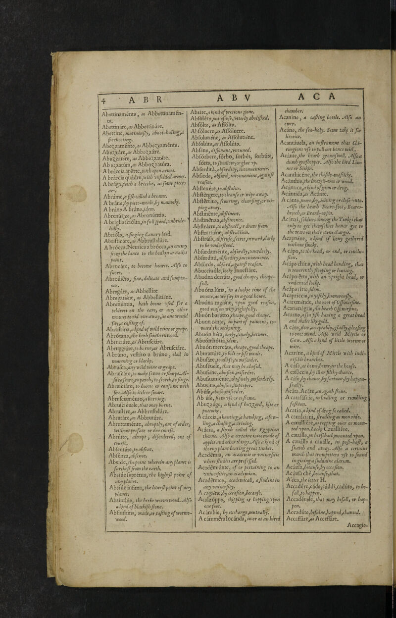 Abottinamcnto j n-s Abbottinamen- to. Abottinare,iti Abbottinare. AbottmOj mutinoujly, aboot-haUng,a p-eebvoting. Abo:^2,aménto,i^'Abbo\zaménto. Abo:::^zare3<ti Abbozzare. AboJ^zato're, iti Abbo^^atóte. Ab o\zauira,iti AbboJ^zatura. A bràccia ap0rte,VT///j openarmes. A bràccia quadre,w ith ynfdded arma. A braga,tT;t/7 a Ireeòei ai fame pieces are, Abrame,it ji/Z) called a breame. A hv^o,by pi£cc-meale,by mamock^. A brano A brano,fdew. Abrenu^zo,iti Abronimtio. ^ A brigbafciólta,w/«//Jpeed^ynbride- Itdly. Abriolo, afìnging Canary bird. Abrifticare,it> Abbruftolare. A brocca.Neinico a brócca,ii» enemy jicm the lance to the bodkin or nailes point. Abrocart, to become hoarce. Alfo to fnort. AbrodiSto, fine, delicate andfiumptu- CHS. Abrogare, it« Abbellire Abrogatione, as Abbollitione. Abronuntia, hath bcene yfied for a yehirret on the eare, or any other meanes to rid one array fas one would . /itjyt cafting of. Abroftina,it kind ofiwildwine or grape. Ahiótzno,the herbfhuthernwood. Abtiiciare,itf A briilciare. Abniseiare,tc burne,as Abrulciàre. A bruno, veftito a bruno , clad in mourning or blacky. Abriifcajitwj wild wine or grape. Abrurcare,to mal\e fowre cr/barpe,./^l- fio to Jeare,to parch, to fie or ch,to finge. Abnifciare, to hurne or confiume with jire..Alfio to itch or fimart, Abmfciam entOjij burning. Abnifc! éuoìc.that may burne. AbruftirCjiti Abbiiiftolare. Abrutare,iti Abbrutare, Abruttaménte, abruptly, out ofiorder, without preface or due courfie. Abrutto, abrupt, difiordered, out of courfie. Abfentare,fo abfient. Abfcnza,i?à/t«oe. Abside, the point nkeretn any planet is furthefifi-om tl:e earth. Absidefuprema, t/je highefi point of any planet. Abside infima, the lowefipoint of any planet. AbsinthiOj the herbe wormewood. .Alfio a kind of 'blackifh fionc. Abfinthino, macie,or.tafiirg of worme¬ wood. Ahsite,a find ofpretioKsfione. Abfoléto,OKt ofyfie,ytterly abolifixd. Abfolto, iti Afiolto. AbfQlucre,iti Afl'óluere. Abfiolutiónej iti Affolutione. Abrolùto,ifi Aflbluto, Abfd'no, dij]'onant,yntunec(. Abfórbere,fórbo, fotbéi, forbuto, fórto, to fiwallow,orglut yp. Ah[oràitì,abfiurdity,inconucnience. Abfordo, abfiurdj incoiiuenient,againfi reafion. Abftenére,to abftaine. Abft2rgere,to cleanfie cr wipe away. Ah^^nino, ficouring, cleanfing,or wi¬ ping away. Ab&.mènte,abfiinent. Ah&in2n^^,abfiincnce. Abflrarre,fo abjira£l,'.r draw from. Abftrattic'ne, abfirablion. Ah{\.mko,abfirufie,ficcret,inward3darkp to be ynderfiood. Abiùrdaménte, abfiurdly ,yncrderly. A bfurdit z,abfiurd ity,i nccnuenience. Abfurdo , abfiurd,againfi reafim. Abucciuólo,/oo/<e Innefìàre. Abuóna derràta,2ood cheape, cheapc- full. Abuónaluna,'/» aluclpe urne efithe moone,as wcfiay in a good houre. Abuóna ragione, ypon good reafion, good reafion why,righlfully. Abuón b^tàtto,ckeape,good cheape. Abuon Conto, inpartofi paiment, to¬ ward the ieckpntng. Abuón bora, early,timely,betimes. A buòn hótta,5Wf»7. Abuón mercato, cheape,good cheape. A burattàre,to bolt or fifit meale. A bufare,to abiifie,to mifordcr. Abuféuolc, that may be abufied. Abufione, abufion,mifi.rdre. Abuii\\:iVLìtvitct,abufiuely,mtfiordirly. Abus iuOjit^’ffine,improper, AbuCo,abufie,mdfi. nicr. Ab \£o,fiom yfie or cufitme. Abuj^zàgo, a kpnd of bulpgard, Ifteor puttockp. A ciccìZ,ahunttng,ahawking, afiow- ling,a chafing,a driuing. Acacia, afi.rub called the Egyptian thorne. .Alfio a certaine iuice made of apples and other things..Alfio a kind of thorny plant bcaringgreat timber. AcadSmia, an academic or yniuerfitie M here fiudies are pr ofeffed. Acad §mi ante, ofi or pertaining to an yniuirfitie,an academian. Acaddmico, acadcmicall, afiudentin any yniuerfity. A cagione,à)i occafi.onfibecaufie. Acalzóppo, skipping or hoppingrpon one foot. Ac àmbio, by exchange,mutually. A c àmméra loc ànda, in or at an hired chamber. Acanino , a cafiing bottle. .Alfib an ewer. Acàno, the fiea-holy. Seme takp it for licorice. Acantàuola, an infirument that Chi- rurgions yfe to pull cut bones witl. - Acànte,f/;e hcarb grounfiwell. .Alfio a dumbgrafioepper. .Alfib the bird Lin¬ net or Siskin. A canthic énc,the thifile-mafiickp. Acanthio,t/;f braTpU-tree or wood. Acàntica,ij kfnd of gum or drug. Acantida,iti Acàrxte. A c{into,neere,by, icining or clofie ynto. .Alfio the hearb Beare-j'oot, Beares- brccch,cr Brankp-urfin. Acéxizi,fioldiers among the Turkps that only to get thcmfllues honor goe to the wars on their owne charo-es. O Acapnone, a kind of heny gathered withoutfimokp. Ac:ipo,tothchead, cr end, orconclu- fion. Acapo chino,iT’/t/i head bending, that is reuerentlyfiooping or louting. Acàpo hxo,with an ypright head, or yndanted lookp. d^ciponnofidem. Acsipnccio,toyefi’ly,humoroufiy. Acaremende, the root of Gffimirfine. Acarionàgrio,f/ie hearb Gfiimirfine. Acamo,afiea f ffj hauing a great head and shales Ukpgold. A cito,deer,acecptably,gladly,pleafing toone.-m.ind. .,^lfio nild Mirile or Cow. .Alfib a kind ofi little wormeor mite. Acarene, a Jfnd of Mirile with indi- uifible branches. A c afa jilt bimef)cm.e,in tlsehoufie. A ca{iccio,by ill or filthy chance. A cbifo,by chance,by fortune,by hap,ca- fiually. Acàta.Acàte,im agath fone. Acsxakzkciojinhudling or rumblit faJlAon. Acatia,rf kpiid ofdrug fib called. A caualcic'ni, flradlirigas men ride. A czuctlliéie,as topping ouer or moun¬ ted ypon.Lcckp CaiiaUiere. A caxìàì\o,on horjebackmeunted ypon. A cauàllo a cauallo, in pofi-haji, a finatch and away. .Alfio a cert.tine march that tri.mpetters yfie to found in gluing a fiuddaine alarum. Acau{h,becaufie,by eccafion. Ac àula chèfibecaufie,that. Acca,f//e letter H. Accc:dére,càdo,càddi,caduto, to be- falfto happen. Accadéuole,t/jdt may befall, cr hap¬ pen. Accaduto,befialne,hatned,chanced. AccaflarCjiti Accefi'are. Accagio- 7f 1 4^ I ■* (kl—if