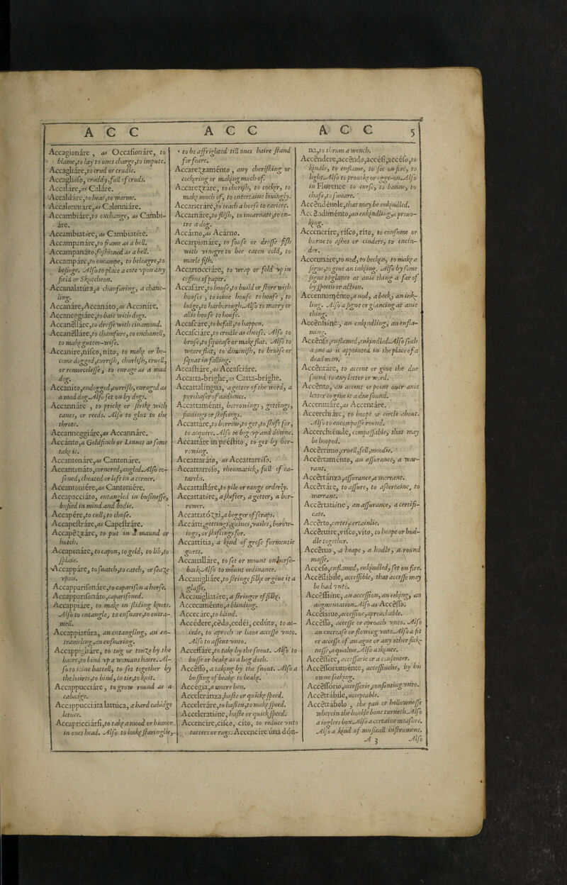 Accagionare , Of Occafionare, to ùlar/iCyto lay to ones charge^to irn^Hte. Accagli are, fo cntd or cradle. AccaglioToj cr/ed(iy,f:ill cfcruds. ' AccalarCj.-iif Calare. Accdldircjtoheatjtowamte. '' AccalonniarCj^t^f Calonniare. ' Accambiare.to exchan^e^ as Cambi- are. ^ ^ Accambiatórc, as Cambiatore. Accampanareji!-o^«!?Me<ì.irf^>oi/. , AccampanàtOjf^y/ioW as a hell. ^ Accampare^fo encampe, to beleagre,to bejlege. .Àlfo toflace a cote ypon any field or Sk{itcheon. Accanalatura^ii chanfaring, a chanc- ling. AccanarCjAccanatOjrfj Accanire. Accancp,gi3re,fo bait with dogs. Accan§ilare,to drefje with cinamond. Accanéllàre,fo chamfure, to enchanelli to mak^gatter-wife. Accanire^nifcOj nito, to mah^ or be¬ come dogged jCtimJhj chtirhjhj craelly or rcmorcelejje 3 to enrage as a mad dog.^ . AccoLiìhoyeitdcggedyCmri/Jjy enraged as a mad dog.^lfo fet on by dogs. Accannare , to prick^ or Jirih^ with canes, or reeds. .Alfa to glat to the throtc. Accanneggiare,<w Accannare. i AccantOjrt GoldfiiKh or Linnet as fame tak^ it. AccantonarCj<i(f Cantonare. Accantcn aXo,ccrnered,angled..Alfo cc-f fened, cheated or left in a corner. Accantoniere,<iy Cantoniere. Accapacciato, entangled in bufneffe, bufed in mind and badie. Accap ére,to cull, to chtife. Accapel1:rare,rt^ Capeftrare. AccapS^zare, fo pat in ct mamd or hutch. Accaponare, to capon, to geld, to lib,to Jpiaie. •Accapparej tofnatch,t!> catch, crrfea'^ ypon. AccapparifonarCjfo caparifn a horfe. Acca.pf ^.r^ondto,capar ifoned. Accappiare^ to make in fiding knots. Allfo to entangle, to enfiare,to entra¬ meli. Accappiatura, an entangling, an en- tram(ling,an enfiar ing. Accappigli are, to tug or touT^hy the ha:re,to Lind yp a womans haire. .Al¬ fa to.icine baiteli, to fet together by the haires,to bind, to tie,to flit. Accappucciarc, to grow round as a cahadge. Accappucciatalattilca, a hard cabidge letuce. Accapricciarfi,fo taf a mood or humor in ones head. Mfo tolook^fiaringlie^ < to be affrighted till ones haire fiand forfeare. Accare;^zaménto , any cherifnng or cocfringor mafngmuchof. Accare^^zare, tochtrifh, to cocker, to maf much of, to entertains louingly. Accarier are,f 0 teach a horfe to carkrc. Accnmaxtyto flèjh, to incarnate,to en¬ tro a dog. Acc3xno,as Acai'no. Accarpionare, to foufe or dreffe ffh with yinevreto bee eaten cold, tO' marie fJ/% Accartocciare, to wrap or fold ypin coffins of paper. Accafare,to houfe,to build or flore with. houfes , toioine houfe tohoufe , to lodge,to harborough..Alfo to marry or allie houfe to houfe. Accade ire, to befall,to happen. Acca(ciire,to cntdle as cheefe, .Alfa to brufe,to fjueafe or mak^flat. .Alfa to weareflat, to diminiff, to brutfeor' fqu at in falling. Accaftiare,^^ Accafeiare. Accatta-brighe,.-w Catta-brighe. Accattalingua, agetterofthe word, a purchafer of audience. ■ Accattamenti, borrowings , gettings, findings or Jhiftin'gs. ' ' ' Accaxxixe,toborrow,toget,toffiftfor, to acquire, .Alfo to beg yp and doWne, Accattare in pr éftito , to get by bor¬ rowing. Accattai ato, as Accattarró/b. AccattarroTo, rheumaticky full of ca¬ tarrhs. AccattaftarCjfo pile or range orderly. Accattatóre, afhfter, a getter, a bor¬ rower. ■ Accattató:^zi,rf begger offeraps. _ j Ac c àtti,gettings,gaines,yailes, borow- ings, orfhiftingsfor. Accattitia, n hind of grofe furmentie gurts. \ Accaiiallare, to fet or mount onhorfe- backyAlfo to mount ordinance. Accanigli are,to fringe filile orgiueit a , glaffs. Accauigliatórc, a fringer offilk^. Accecaménto,^ blinding. Accecarc,to blind. Acccdere,c§do,ccdéi, ceduto, toac- . . cede, to apraci? or baue accefje ynto. Alfa to ajfentynto. AjcccdLÌrc,to takpby the fnout. Alfo to buffe or beakp as a J?og doth. AccèiFo, a taking by the fnout. Alfo a buffngofbeakp tobeakp. Acccgia,a mocre hen. Accderinzajiafie or qutekp ffecd. Acceler are,to hafien,to makpjfeed. Accelcrationc, hafie or quicfjpeed. AccencirCjCiico, cito, to reduce ynto . , s tatters or rags. Acccnckc una dón- na,io thrum a wench. Acc 8nderc,acc3ndo,acc cli,acc efo ,to ■ kindle, to enfiarne, to fet on fire, to light. Alfo toprouok or 'gge-on.Alfo in Florence to curfi, to bonne, to chafe,to fweare. ' Acc8ndéuole,t/?i*t may be enkindled. Acc^.\àimcUX.o,anenkindling,aprouQ~ Iqng. Acccncrire, rifco, rito, to confarne or burneto afoes or cinders, to encin- der. Accennare jto nod, to beckpn, to make a fgne,togiueanin!<iing. Alfo by fame jigne tdglance at anie thing a far of by Jpeech or adlion. Accennali) éntOj^rW, abecky anink^ ling. Alfo a figns or glancing at anie thing. ' > Accéniìórie , an enhpndling, an enfla- ming. Acc^ndo',enfiamed,enkfndled,Alfofuch a one as is appointed in the place of a dead malt.- Acedntare, to accent or gkie the due found to any letter or Word. Accènto, an accent or point oucr ani letter togi'ue it a due found. Accentuare,<tj Accentare. Accerchiare, to hoopé.or circle about. Alfo to encompaffe round. • Acccrchieuole, comparable, that may be hooped. Accèi~imo,€ruell,fell,moocCie. ■ ' Accértaménto, an affurance, a war¬ rant. Accèrtanza,ajfurance,a warrant. Acc èrtile, toaffure, to afeertaine, to ■warrant', AccSrtatióne', an affurance, a certifi¬ cate. AccBrto,cerfes,certainUe. Acc3ruire,vifco,vito, to heape or hud¬ dle together. AceSruo , -a heape , a hudle, a round majfe. c AccéCo,enfiamed, enkindled, fet bn fire. Acc0flibile, accejjtble, that acceffe may be had ynto. Accèflìóne, an acceffon, an eeking, an augmematton,Alfo as Accèffo. Accèismo,acceffue,.7proachable. Accèflb, acceffe craproach ynto. Alfo an cncre.ife or fiowiiig ynto-Alfo a fit or accefje of an ague or any otherfick^ neffc,aqualme.Alfo askpnee. Accèfl'óre, accefjdrie or a coiif enter. Acc èfforiam ente, acceffiuehe, by his owne feeking. AccèSório,accefferie,confentingytito. AccèitahAc,acccptable, Accèttibolo , the pan or holloWneffe whci-cin the buckfe bone turneth.Alf) a iuglers box. Alfo a certaine meafure. Alfo a.kind of muficall infirumcm. A j Alfo