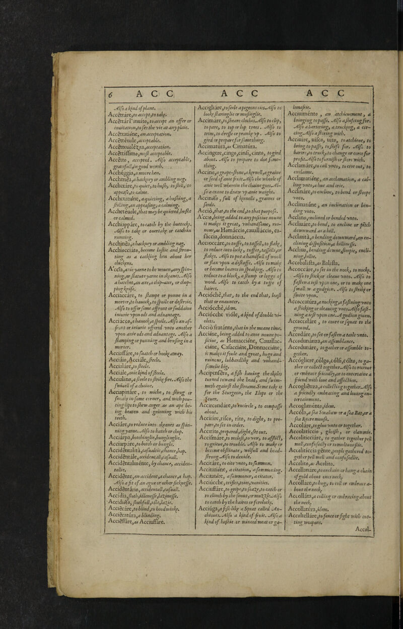 ,Àlfo a kind of plant. Accèttiì:e,to accept,to tahp, AccèttivV iniuto, to accept an offeror inuitation,to fee the yie at any plate. AccSttationCj an acceptation. AccSttéaolc,acceptable. Accèttc.uolé':(j,3,acceptation. Accèttiffimo,mo/l acceptable. Accètto , accepted. ^If i acceptable, grateful!,ingood 'worth. Acchéggiayt moore hen. Acchenèa^ii hackney or ambling nag. Acch<tlk\x,to qniet, to hnft, tojitll, to appeafe,to calme. AcchctsXiónt, a quieting, a hu/Ijing,a Jhliitigyan appeafingya calming. Acchetéuole,/•/;*t^ may be quktedjtpfot or calmed. Acchiappare, to catch by the buttock^s. .Alfo to takp or ouertakp or catch in riinniig. Acchinèa,a hackitey or ambling nag. AcchiOCCikto,become lufiie andjirott- ting M a cackling hen about her chickpns. A'c(^z,anieyarne to be wouen,any ffin- ning,or fiatuteyarne inskpanes. Alfo a hatchet,an axe,a chip-axe, or chop- pingkpife. Acciaccare, to fiampe or punne in a mortcrjto hauock^ toJpoile or defiroie. Alfo to offerfome affront orfuddaine iniurie ypoti ods and aduantage. Acciacco,^ hauock^,afpolle. Alfo an af- font or iniurie offered ynto another ypon anie ods and aduantage. Alf 5 a fiamping or punning and brufing in a morter. Acciaffare,to fnatch or book^aveay. Acciàio, Acciàle,y?ee/e. Accialàre,to fede. Accìale/inie kind of fede. Accialino,4 fede to firikpfire. Alfo the fxiuell ofa chaine. Acciapinàre, to miche, to firug or fneak^infome corner, and with pou¬ ting lips to ftew anger .as an ape be¬ ing beaten and grinning with his teeth. Acc:ìé!Lrz,to reduce into skpanes asfpin- ningyarne. Alfo to hatch or chop. Acciàrpa.,botchinglie,bungltnglie. Acciarpare,to botch or bungle. AcciAèntAitìi.yCafualtic,chance,hap. Acciàènt A.c,accidentall,cafuall. Accidèntalménte, by chance, acciden- tallie. Accidènte,/!» accident,a chance,a hap. Alfo a fi t of an ague or other fickpef'e. Accìà^ntixìo,accidentall,cafuall. Acc{àì'X,foth,idlenefe,latineffe. Accidiófo, fotì>full,idle,latie. Acciècàrejto blind,to hoodwinkp, Acciècatura,» blinding. Accièffàre,»# Acciuffare. AccigliàrC,fofede apgeonsdes.Alfo to lookfflannglie or mufinglie. Accimàre,to fseare cloihes.Alfo to clip, to pare, to top or lop trees. Alfo to trim, to drejf 'e orprankp yp. Alfo to gird or prepare for fome thing. Accimatura,<M Cimatura. Accfngere,cingo,cinfi, cinto, togird about. Alfo to prepare to doe f ,me- thhg. Acc ino,a grape-fione,a kprnell,agraine or feed of ante fii!Ìt.Alfu the wheele of anie well wherein the chaine ^oes.Al- fo a crane to draw yp anie waight. AcemóCo , full of kprnells , graines or feeds. Accìò,that,to the end,to thatpurpofe. A ccw,beingadded to anypofitiue noune itmakps it great, ynhandfome, rui¬ nous,as Homacciojcauallaccio, ca- fàccia,donnàccia. Accioccarc,to tuffe, to tajfell, toflahp, to reduce into lockp, tuffes, taffells,or fiakps. Alfo to put a handful! of wovli or fax ypon adifiaffe. Alfo to make or become hoarce in jpeaki?g. Alfo to reduce to a bloc fi, a fump trlog're of Wood. Alfo to catch by a tufe of haircs. Ac(f\óchè,thatj to the end that, leaf that or enaunter. Accìócchèyidem. Acciocché viole, a Ifind of double yi- olets. Acciò fr3tanto,t/»it/» the meane time, Accione, being added to ante nounepo- fitiue^ as Homaccio'ne, CauaUac- cione, Cafaccione,Donnaccióne, il makps it fonie and great, huge and ruinous, lubbardlikp and ynhand- ■ fimdie big. Accipenfèro, affo hauing theskples turned toward the head, andfwim- meth againfi the freame.Scme takp it for the Sturgeon, the Elops or the ^tucr. Accircondare,ro fwaVc/e, to compajfe about. Accirire,rirco, rito, to dight, to pre¬ pare,to ft in order. Accir'ito,prepared,dight,fet out. Acci[TnkxC,to molefjtoyex, toaffliSl, ■togrieue,to trouble. Alfo to makp ir become obftinate , wilful! and hcad- frong.Alfo to deuide. Accitare, to cite ynto, to futfmon. Accitationc, a citation, afummoning. Accitatore, a f inmontr, a citatcr. A cciucche, trifles,toies,yanilies. Acciu&ivc,to gripe,to feaXe,to catch or to clinch by ihe fnout,r/rmu'fplc..yilfo to catch by the haires orfcrelockp. Acci{i^^,afifjlikp a Sprat called An- chioues.Alfo a kpndcffuit. Alfa kindofhajhie or minced meat erga- limafie. Accuiiménto , an atchieuement, a bringing topaf'e. Alfo aflifting for. Alfo a bartering, a trucking, a cor- cing.Alfo afloring with. Acciuire, uifco, into, toatchieue, to bring topaffe, tojhift for. Alf to bar tre,to truck, to change or coree fr pro fit. A If tofurnifi orfore with. AcclzmACyto callynto, tocrieout, to exclaime. Acclamatión,e, an acclamation, a cal¬ ling ynto,a hue and crie. Acclinare,fo encline, to bend or fioope ynto. Acclinatione , an inclination or ben¬ ding ynto. Acc\mo,enclined or bendedynto. AccIiuare,to bend, to encline or puch downward as a hill. Accliuita,» bending downward,an en- clining dijpofit io n,a hi Himfje. Accliuo, bending downe,Jteepie, encli- ningfillte. Accobalifta,»! Ealifia. Accoccare,!» ft in the noefi, to nochp. Alf to ficfior cleaue ynto. Alfo to faftenaiefi ypon one, or to makp one fwall.w agudgion. Alf tojhikper finite ypon. Accoccztm3i,anociilng,afafiningynto aflickfiig or cleauing ynto.Alffaf- ning a iefi ypon one.Agudion giuen. Accoccolare , to coure orfquat to the ground. Accodare,!» ft orfafien a taileynto, Accodunanva,»» afjemblance, Accodunare, to gather or af'emble to¬ gether. Acc(5gliere,cóIgo,c ólfì,c dito, to ga¬ ther or collefl tcgether-Alf t » recetue , or embrace fiiendly,or to entertaine a f iend with loue and affé fHon. Accogliènza,» colleSlingtcgethcr.Alf a fiendly embracing andlouingen- tertainment. Accoghm unto,idem. Accola,» fa Swallow orafaBat,ora fa Beare mottf. Acco\ÒLXe,tcglue ynto or together. Accolaticcio , glnijh, or clammie. Accoliticciarc, to gather together pell meli,confu felly or tumultuoufie. Accoliticcia gèntc,peopltgathered to¬ gether pell meli and confufdlie. Accolito,»/ Acolito. Accollanart,t» encljain or hang a chain of gold about ones neck. Acco\ìàvc,tohug, to coll or embrace a- bout tlje neefi Accollata,» colling or cmlradngabout the neefi Accollati;ra,/dfw. AccolteIlare,t»/f«« or fight with cut- titur weapons. , AccoL 0